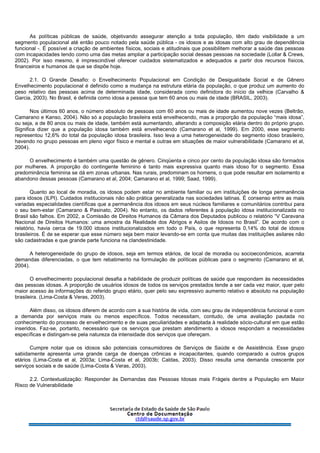 As políticas públicas de saúde, objetivando assegurar atenção a toda população, têm dado visibilidade a um
segmento populacional até então pouco notado pela saúde pública - os idosos e as idosas com alto grau de dependência
funcional -. É possível a criação de ambientes físicos, sociais e atitudinais que possibilitem melhorar a saúde das pessoas
com incapacidades tendo como uma das metas ampliar a participação social dessas pessoas na sociedade (Lollar & Crews,
2002). Por isso mesmo, é imprescindível oferecer cuidados sistematizados e adequados a partir dos recursos físicos,
financeiros e humanos de que se dispõe hoje.
2.1. O Grande Desafio: o Envelhecimento Populacional em Condição de Desigualdade Social e de Gênero
Envelhecimento populacional é definido como a mudança na estrutura etária da população, o que produz um aumento do
peso relativo das pessoas acima de determinada idade, considerada como definidora do início da velhice (Carvalho &
Garcia, 2003). No Brasil, é definida como idosa a pessoa que tem 60 anos ou mais de idade (BRASIL, 2003).
Nos últimos 60 anos, o número absoluto de pessoas com 60 anos ou mais de idade aumentou nove vezes (Beltrão,
Camarano e Kanso, 2004). Não só a população brasileira está envelhecendo, mas a proporção da população “mais idosa”,
ou seja, a de 80 anos ou mais de idade, também está aumentando, alterando a composição etária dentro do próprio grupo.
Significa dizer que a população idosa também está envelhecendo (Camarano et al, 1999). Em 2000, esse segmento
representou 12,6% do total da população idosa brasileira. Isso leva a uma heterogeneidade do segmento idoso brasileiro,
havendo no grupo pessoas em pleno vigor físico e mental e outras em situações de maior vulnerabilidade (Camarano et al,
2004).
O envelhecimento é também uma questão de gênero. Cinqüenta e cinco por cento da população idosa são formados
por mulheres. A proporção do contingente feminino é tanto mais expressiva quanto mais idoso for o segmento. Essa
predominância feminina se dá em zonas urbanas. Nas rurais, predominam os homens, o que pode resultar em isolamento e
abandono dessas pessoas (Camarano et al, 2004; Camarano et al, 1999; Saad, 1999).
Quanto ao local de moradia, os idosos podem estar no ambiente familiar ou em instituições de longa permanência
para idosos (ILPI). Cuidados institucionais não são prática generalizada nas sociedades latinas. É consenso entre as mais
variadas especialidades científicas que a permanência dos idosos em seus núcleos familiares e comunitários contribui para
o seu bem-estar (Camarano & Pasinato, 2004). No entanto, os dados referentes à população idosa institucionalizada no
Brasil são falhos. Em 2002, a Comissão de Direitos Humanos da Câmara dos Deputados publicou o relatório “V Caravana
Nacional de Direitos Humanos: uma amostra da Realidade dos Abrigos e Asilos de Idosos no Brasil”. De acordo com o
relatório, havia cerca de 19.000 idosos institucionalizados em todo o País, o que representa 0,14% do total de idosos
brasileiros. É de se esperar que esse número seja bem maior levando-se em conta que muitas das instituições asilares não
são cadastradas e que grande parte funciona na clandestinidade.
A heterogeneidade do grupo de idosos, seja em termos etários, de local de moradia ou socioeconômicos, acarreta
demandas diferenciadas, o que tem rebatimento na formulação de políticas públicas para o segmento (Camarano et al,
2004).
O envelhecimento populacional desafia a habilidade de produzir políticas de saúde que respondam às necessidades
das pessoas idosas. A proporção de usuários idosos de todos os serviços prestados tende a ser cada vez maior, quer pelo
maior acesso às informações do referido grupo etário, quer pelo seu expressivo aumento relativo e absoluto na população
brasileira. (Lima-Costa & Veras, 2003).
Além disso, os idosos diferem de acordo com a sua história de vida, com seu grau de independência funcional e com
a demanda por serviços mais ou menos específicos. Todos necessitam, contudo, de uma avaliação pautada no
conhecimento do processo de envelhecimento e de suas peculiaridades e adaptada à realidade sócio-cultural em que estão
inseridos. Faz-se, portanto, necessário que os serviços que prestam atendimento a idosos respondam a necessidades
específicas e distingam-se pela natureza da intensidade dos serviços que ofereçam.
Cumpre notar que os idosos são potenciais consumidores de Serviços de Saúde e de Assistência. Esse grupo
sabidamente apresenta uma grande carga de doenças crônicas e incapacitantes, quando comparado a outros grupos
etários (Lima-Costa et al, 2003a; Lima-Costa et al, 2003b; Caldas, 2003). Disso resulta uma demanda crescente por
serviços sociais e de saúde (Lima-Costa & Veras, 2003).
2.2. Contextualização: Responder às Demandas das Pessoas Idosas mais Frágeis dentre a População em Maior
Risco de Vulnerabilidade
 