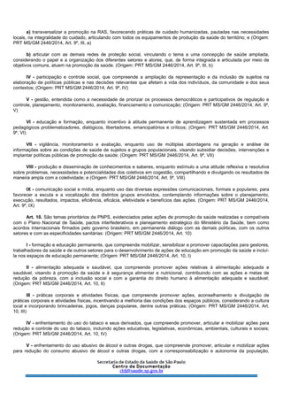 a) transversalizar a promoção na RAS, favorecendo práticas de cuidado humanizadas, pautadas nas necessidades
locais, na integralidade do cuidado, articulando com todos os equipamentos de produção da saúde do território; e (Origem:
PRT MS/GM 2446/2014, Art. 9º, III, a)
b) articular com as demais redes de proteção social, vinculando o tema a uma concepção de saúde ampliada,
considerando o papel e a organização dos diferentes setores e atores, que, de forma integrada e articulada por meio de
objetivos comuns, atuem na promoção da saúde. (Origem: PRT MS/GM 2446/2014, Art. 9º, III, b)
IV - participação e controle social, que compreende a ampliação da representação e da inclusão de sujeitos na
elaboração de políticas públicas e nas decisões relevantes que afetam a vida dos indivíduos, da comunidade e dos seus
contextos; (Origem: PRT MS/GM 2446/2014, Art. 9º, IV)
V - gestão, entendida como a necessidade de priorizar os processos democráticos e participativos de regulação e
controle, planejamento, monitoramento, avaliação, financiamento e comunicação; (Origem: PRT MS/GM 2446/2014, Art. 9º,
V)
VI - educação e formação, enquanto incentivo à atitude permanente de aprendizagem sustentada em processos
pedagógicos problematizadores, dialógicos, libertadores, emancipatórios e críticos; (Origem: PRT MS/GM 2446/2014, Art.
9º, VI)
VII - vigilância, monitoramento e avaliação, enquanto uso de múltiplas abordagens na geração e análise de
informações sobre as condições de saúde de sujeitos e grupos populacionais, visando subsidiar decisões, intervenções e
implantar políticas públicas de promoção da saúde; (Origem: PRT MS/GM 2446/2014, Art. 9º, VII)
VIII - produção e disseminação de conhecimentos e saberes, enquanto estímulo a uma atitude reflexiva e resolutiva
sobre problemas, necessidades e potencialidades dos coletivos em cogestão, compartilhando e divulgando os resultados de
maneira ampla com a coletividade; e (Origem: PRT MS/GM 2446/2014, Art. 9º, VIII)
IX - comunicação social e mídia, enquanto uso das diversas expressões comunicacionais, formais e populares, para
favorecer a escuta e a vocalização dos distintos grupos envolvidos, contemplando informações sobre o planejamento,
execução, resultados, impactos, eficiência, eficácia, efetividade e benefícios das ações. (Origem: PRT MS/GM 2446/2014,
Art. 9º, IX)
Art. 10. São temas prioritários da PNPS, evidenciados pelas ações de promoção da saúde realizadas e compatíveis
com o Plano Nacional de Saúde, pactos interfederativos e planejamento estratégico do Ministério da Saúde, bem como
acordos internacionais firmados pelo governo brasileiro, em permanente diálogo com as demais políticas, com os outros
setores e com as especificidades sanitárias: (Origem: PRT MS/GM 2446/2014, Art. 10)
I - formação e educação permanente, que compreende mobilizar, sensibilizar e promover capacitações para gestores,
trabalhadores da saúde e de outros setores para o desenvolvimento de ações de educação em promoção da saúde e incluí-
la nos espaços de educação permanente; (Origem: PRT MS/GM 2446/2014, Art. 10, I)
II - alimentação adequada e saudável, que compreende promover ações relativas à alimentação adequada e
saudável, visando à promoção da saúde e à segurança alimentar e nutricional, contribuindo com as ações e metas de
redução da pobreza, com a inclusão social e com a garantia do direito humano à alimentação adequada e saudável;
(Origem: PRT MS/GM 2446/2014, Art. 10, II)
III - práticas corporais e atividades físicas, que compreende promover ações, aconselhamento e divulgação de
práticas corporais e atividades físicas, incentivando a melhoria das condições dos espaços públicos, considerando a cultura
local e incorporando brincadeiras, jogos, danças populares, dentre outras práticas; (Origem: PRT MS/GM 2446/2014, Art.
10, III)
IV - enfrentamento do uso do tabaco e seus derivados, que compreende promover, articular e mobilizar ações para
redução e controle do uso do tabaco, incluindo ações educativas, legislativas, econômicas, ambientais, culturais e sociais;
(Origem: PRT MS/GM 2446/2014, Art. 10, IV)
V - enfrentamento do uso abusivo de álcool e outras drogas, que compreende promover, articular e mobilizar ações
para redução do consumo abusivo de álcool e outras drogas, com a corresponsabilização e autonomia da população,
 