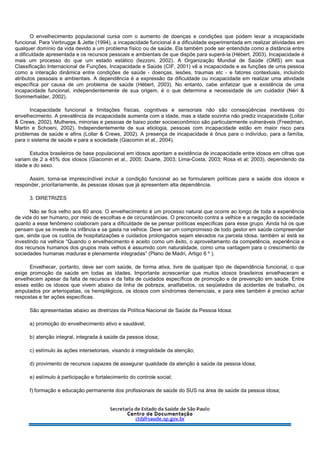 O envelhecimento populacional cursa com o aumento de doenças e condições que podem levar a incapacidade
funcional. Para Verbrugge & Jette (1994), a incapacidade funcional é a dificuldade experimentada em realizar atividades em
qualquer domínio da vida devido a um problema físico ou de saúde. Ela também pode ser entendida como a distância entre
a dificuldade apresentada e os recursos pessoais e ambientais de que dispõe para superá-la (Hébert, 2003). Incapacidade é
mais um processo do que um estado estático (Iezzoni, 2002). A Organização Mundial de Saúde (OMS) em sua
Classificação Internacional de Funções, Incapacidade e Saúde (CIF, 2001) vê a incapacidade e as funções de uma pessoa
como a interação dinâmica entre condições de saúde - doenças, lesões, traumas etc - e fatores contextuais, incluindo
atributos pessoais e ambientais. A dependência é a expressão da dificuldade ou incapacidade em realizar uma atividade
específica por causa de um problema de saúde (Hébert, 2003). No entanto, cabe enfatizar que a existência de uma
incapacidade funcional, independentemente de sua origem, é o que determina a necessidade de um cuidador (Néri &
Sommerhalder, 2002).
Incapacidade funcional e limitações físicas, cognitivas e sensoriais não são conseqüências inevitáveis do
envelhecimento. A prevalência da incapacidade aumenta com a idade, mas a idade sozinha não prediz incapacidade (Lollar
& Crews, 2002). Mulheres, minorias e pessoas de baixo poder socioeconômico são particularmente vulneráveis (Freedman,
Martin e Schoeni, 2002). Independentemente de sua etiologia, pessoas com incapacidade estão em maior risco para
problemas de saúde e afins (Lollar & Crews, 2002). A presença de incapacidade é ônus para o indivíduo, para a família,
para o sistema de saúde e para a sociedade (Giacomin et al., 2004).
Estudos brasileiros de base populacional em idosos apontam a existência de incapacidade entre idosos em cifras que
variam de 2 a 45% dos idosos (Giacomin et al., 2005; Duarte, 2003; Lima-Costa, 2003; Rosa et al; 2003), dependendo da
idade e do sexo.
Assim, torna-se imprescindível incluir a condição funcional ao se formularem políticas para a saúde dos idosos e
responder, prioritariamente, às pessoas idosas que já apresentem alta dependência.
3. DIRETRIZES
Não se fica velho aos 60 anos. O envelhecimento é um processo natural que ocorre ao longo de toda a experiência
de vida do ser humano, por meio de escolhas e de circunstâncias. O preconceito contra a velhice e a negação da sociedade
quanto a esse fenômeno colaboram para a dificuldade de se pensar políticas específicas para esse grupo. Ainda há os que
pensam que se investe na infância e se gasta na velhice. Deve ser um compromisso de todo gestor em saúde compreender
que, ainda que os custos de hospitalizações e cuidados prolongados sejam elevados na parcela idosa, também aí está se
investindo na velhice “Quando o envelhecimento é aceito como um êxito, o aproveitamento da competência, experiência e
dos recursos humanos dos grupos mais velhos é assumido com naturalidade, como uma vantagem para o crescimento de
sociedades humanas maduras e plenamente integradas” (Plano de Madri, Artigo 6 º ).
Envelhecer, portanto, deve ser com saúde, de forma ativa, livre de qualquer tipo de dependência funcional, o que
exige promoção da saúde em todas as idades. Importante acrescentar que muitos idosos brasileiros envelheceram e
envelhecem apesar da falta de recursos e da falta de cuidados específicos de promoção e de prevenção em saúde. Entre
esses estão os idosos que vivem abaixo da linha de pobreza, analfabetos, os seqüelados de acidentes de trabalho, os
amputados por arteriopatias, os hemiplégicos, os idosos com síndromes demenciais, e para eles também é preciso achar
respostas e ter ações específicas.
São apresentadas abaixo as diretrizes da Política Nacional de Saúde da Pessoa Idosa:
a) promoção do envelhecimento ativo e saudável;
b) atenção integral, integrada à saúde da pessoa idosa;
c) estímulo às ações intersetoriais, visando à integralidade da atenção;
d) provimento de recursos capazes de assegurar qualidade da atenção à saúde da pessoa idosa;
e) estímulo à participação e fortalecimento do controle social;
f) formação e educação permanente dos profissionais de saúde do SUS na área de saúde da pessoa idosa;
 