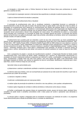 g) divulgação e informação sobre a Política Nacional de Saúde da Pessoa Idosa para profissionais de saúde,
gestores e usuários do SUS;
h) promoção de cooperação nacional e internacional das experiências na atenção à saúde da pessoa idosa; e
i) apoio ao desenvolvimento de estudos e pesquisas.
3.1. Promoção do Envelhecimento Ativo e Saudável
A promoção do envelhecimento ativo, isto é, envelhecer mantendo a capacidade funcional e a autonomia, é
reconhecidamente a meta de toda ação de saúde. Ela permeia todas as ações desde o pré-natal até a fase da velhice. A
abordagem do envelhecimento ativo baseia-se no reconhecimento dos direitos das pessoas idosas e nos princípios de
independência, participação, dignidade, assistência e autorrealização determinados pela Organização das Nações Unidas
(WHO, 2002). Para tanto é importante entender que as pessoas idosas constituem um grupo heterogêneo. Também será
necessário vencer preconceitos e discutir mitos arraigados em nossa cultura. Os profissionais de saúde e a comunidade
devem perceber que a prevenção e a promoção de saúde não é privilégio apenas dos jovens. A promoção não termina
quando se faz 60 anos e as ações de prevenção, sejam elas primárias, secundárias ou terciárias, devem ser incorporadas à
atenção à saúde, em todas as idades.
Envelhecimento bem sucedido pode ser entendido a partir de seus três componentes: (a) menor probabilidade de
doença; (b) alta capacidade funcional física e mental; e (c) engajamento social ativo com a vida (Kalache & Kickbush, 1997;
Rowe & Kahn, 1997; Healthy People 2000). O Relatório Healthy People 2000 da OMS enfatiza em seus objetivos: aumentar
os anos de vida saudável, reduzir disparidades na saúde entre diferentes grupos populacionais e assegurar o acesso a
serviços preventivos de saúde. Além disso, é preciso incentivar e equilibrar a responsabilidade pessoal - cuidado consigo
mesmo - ambientes amistosos para a faixa etária e solidariedade entre gerações. As famílias e indivíduos devem se
preparar para a velhice, esforçando-se para adotar uma postura de práticas saudáveis em todas as fases da vida (OMS,
2002).
Com a perspectiva de ampliar o conceito de “envelhecimento saudável”, a Organização Mundial da Saúde propõe
“Envelhecimento Ativo: Uma Política de Saúde” (2005), ressaltando que o governo, as organizações internacionais e a
sociedade civil devam implementar políticas e programas que melhorem a saúde, a participação e a segurança da pessoa
idosa. Considerando o cidadão idoso não mais como passivo, mas como agente das ações a eles direcionadas, numa
abordagem baseada em direitos, que valorize os aspectos da vida em comunidade, identificando o potencial para o bem-
estar físico, social e mental ao longo do curso da vida.
Aproveitar todas as oportunidades para:
a) desenvolver e valorizar o atendimento acolhedor e resolutivo à pessoa idosa, baseado em critérios de risco;
b) informar sobre seus direitos, como ser acompanhado por pessoas de sua rede social (livre escolha) e quem são os
profissionais que cuidam de sua saúde;
c) valorizar e respeitar a velhice;
d) estimular a solidariedade para com esse grupo etário;
e) realizar ações de prevenção de acidentes no domicílio e nas vias públicas, como quedas e atropelamentos;
f) realizar ações integradas de combate à violência doméstica e institucional contra idosos e idosas;
g) facilitar a participação das pessoas idosas em equipamentos sociais, grupos de terceira idade, atividade física,
conselhos de saúde locais e conselhos comunitários onde o idoso possa ser ouvido e apresentar suas demandas e
prioridades;
h) articular ações e ampliar a integração entre as secretarias municipais e as estaduais de saúde, e os programas
locais desenvolvidos para a difusão da atividade física e o combate ao sedentarismo;
 
