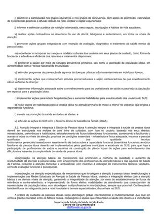 i) promover a participação nos grupos operativos e nos grupos de convivência, com ações de promoção, valorização
de experiências positivas e difusão dessas na rede, nortear e captar experiências;
j) informar e estimular a prática de nutrição balanceada, sexo seguro, imunização e hábitos de vida saudáveis;
k) realizar ações motivadoras ao abandono do uso de álcool, tabagismo e sedentarismo, em todos os níveis de
atenção;
l) promover ações grupais integradoras com inserção de avaliação, diagnóstico e tratamento da saúde mental da
pessoa idosa;
m) reconhecer e incorporar as crenças e modelos culturais dos usuários em seus planos de cuidado, como forma de
favorecer a adesão e a eficiência dos recursos e tratamentos disponíveis;
n) promover a saúde por meio de serviços preventivos primários, tais como a vacinação da população idosa, em
conformidade com a Política Nacional de Imunização;
o) estimular programas de prevenção de agravos de doenças crônicas não-transmissíveis em indivíduos idosos;
p) implementar ações que contraponham atitudes preconceituosas e sejam esclarecedoras de que envelhecimento
não é sinônimo de doença;
q) disseminar informação adequada sobre o envelhecimento para os profissionais de saúde e para toda a população,
em especial para a população idosa;
r) implementar ações para reduzir hospitalizações e aumentar habilidades para o autocuidado dos usuários do SUS;
s) incluir ações de reabilitação para a pessoa idosa na atenção primária de modo a intervir no processo que origina a
dependência funcional;
t) investir na promoção da saúde em todas as idades; e
u) articular as ações do SUS com o Sistema Único de Assistência Social (SUAS).
3.2. Atenção Integral e Integrada à Saúde da Pessoa Idosa A atenção integral e integrada à saúde da pessoa idosa
deverá ser estruturada nos moldes de uma linha de cuidados, com foco no usuário, baseado nos seus direitos,
necessidades, preferências e habilidades; estabelecimento de fluxos bidirecionais funcionantes, aumentando e facilitando o
acesso a todos os níveis de atenção; providos de condições essenciais - infraestrutura física adequada, insumos e pessoal
qualificado para a boa qualidade técnica.
Instrumentos gerenciais baseados em levantamento de dados sobre a capacidade funcional (inventários funcionais) e sócio-
familiares da pessoa idosa deverão ser implementados pelos gestores municipais e estaduais do SUS, para que haja a
participação de profissionais de saúde e usuários na construção de planos locais de ações para enfrentamento das
dificuldades inerentes à complexidade de saúde da pessoa idosa.
Incorporação, na atenção básica, de mecanismos que promovam a melhoria da qualidade e aumento da
resolutividade da atenção à pessoa idosa, com envolvimento dos profissionais da atenção básica e das equipes do Saúde
da Família, incluindo a atenção domiciliar e ambulatorial, com incentivo à utilização de instrumentos técnicos validados,
como de avaliação funcional e psicossocial.
Incorporação, na atenção especializada, de mecanismos que fortaleçam a atenção à pessoa idosa: reestruturação e
implementação das Redes Estaduais de Atenção à Saúde da Pessoa Idosa, visando a integração efetiva com a atenção
básica e os demais níveis de atenção, garantindo a integralidade da atenção, por meio do estabelecimento de fluxos de
referência e contra-referência; e implementando de forma efetiva modalidades de atendimento que correspondam às
necessidades da população idosa, com abordagem multiprofissional e interdisciplinar, sempre que possível. Contemplando
também fluxos de retaguarda para a rede hospitalar e demais especialidades, disponíveis no SUS.
A prática de cuidados às pessoas idosas exige abordagem global, interdisciplinar e multidimensional, que leve em
conta a grande interação entre os fatores físicos, psicológicos e sociais que influenciam a saúde dos idosos e a importância
 