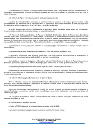Ficam estabelecidos, portanto, os dois grandes eixos norteadores para a integralidade de ações: o enfrentamento de
fragilidades, da pessoa idosa, da família e do sistema de saúde; e a promoção da saúde e da integração social, em todos os
níveis de atenção.
3.3. Estímulo às Ações Intersetoriais, visando à Integralidade da Atenção
A prática da intersetorialidade pressupõe o reconhecimento de parceiros e de órgãos governamentais e não-
governamentais que trabalham com a população idosa. A organização do cuidado intersetorial a essa população evita
duplicidade de ações, corrige distorções e potencializa a rede de solidariedade.
As ações intersetoriais visando à integralidade da atenção à saúde da pessoa idosa devem ser promovidas e
implementadas, considerando as características e as necessidades locais.
3.4. Provimento de Recursos Capazes de Assegurar Qualidade da Atenção à Saúde da Pessoa Idosa Deverão ser
definidas e pactuadas com os estados, o Distrito Federal e os municípios as formas de financiamento que ainda não foram
regulamentadas, para aprimoramento da qualidade técnica da atenção à saúde prestada à pessoa idosa. Os mecanismos e
os fluxos de financiamento devem ter por base as programações ascendentes de estratégias que possibilitem a valorização
do cuidado humanizado ao indivíduo idoso. Abaixo são apresentados os itens prioritários para a pactuação:
a) provimento de insumos, de suporte em todos os níveis de atenção, prioritariamente na atenção domiciliar inclusive
medicamentos;
b) provimento de recursos para adequação de estrutura física dos serviços próprios do SUS;
c) provimento de recursos para ações de qualificação e de capacitação de recursos humanos, e incremento da
qualidade técnica dos profissionais de saúde do SUS na atenção à pessoa idosa;
d) produção de material de divulgação e informativos sobre a Política Nacional de Saúde da Pessoa Idosa, normas
técnicas e operacionais, protocolos e manuais de atenção, para profissionais de saúde, gestores e usuários do SUS;
e) implementação de procedimento ambulatorial específico para a avaliação global do idoso; e
f) determinação de critérios mínimos de estrutura, processo e resultados, com vistas a melhorar o atendimento à
população idosa, aplicáveis às unidades de saúde do SUS, de modo que a adequação a esses critérios seja incentivada e
mereça reconhecimento.
3.5. Estímulo à Participação e Fortalecimento do Controle Social
Deve-se estimular a inclusão nas Conferências Municipais e Estaduais de Saúde de temas relacionados à atenção à
população idosa, incluindo o estímulo à participação de cidadãos e cidadãs idosos na formulação e no controle social das
ações deliberadas nessas Conferências.
Devem ser estimulados e implementados os vínculos dos serviços de saúde com os seus usuários, privilegiando os
núcleos familiares e comunitários, criando, assim, condições para uma efetiva participação e controle social da parcela
idosa da população.
3.6. Divulgação e Informação sobre a Política Nacional de Saúde da Pessoa Idosa para Profissionais de Saúde,
Gestores e Usuários do SUS
As medidas a serem adotadas buscarão:
a) incluir a PNSPI na agenda de atividades da comunicação social do SUS;
b) produzir material de divulgação, tais como cartazes, cartilhas, folhetos e vídeos;
 
