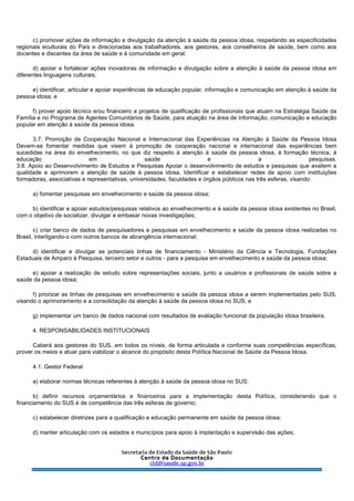c) promover ações de informação e divulgação da atenção à saúde da pessoa idosa, respeitando as especificidades
regionais eculturais do País e direcionadas aos trabalhadores, aos gestores, aos conselheiros de saúde, bem como aos
docentes e discentes da área de saúde e à comunidade em geral;
d) apoiar e fortalecer ações inovadoras de informação e divulgação sobre a atenção à saúde da pessoa idosa em
diferentes linguagens culturais;
e) identificar, articular e apoiar experiências de educação popular, informação e comunicação em atenção à saúde da
pessoa idosa; e
f) prover apoio técnico e/ou financeiro a projetos de qualificação de profissionais que atuam na Estratégia Saúde da
Família e no Programa de Agentes Comunitários de Saúde, para atuação na área de informação, comunicação e educação
popular em atenção à saúde da pessoa idosa.
3.7. Promoção de Cooperação Nacional e Internacional das Experiências na Atenção à Saúde da Pessoa Idosa
Devem-se fomentar medidas que visem à promoção de cooperação nacional e internacional das experiências bem
sucedidas na área do envelhecimento, no que diz respeito à atenção à saúde da pessoa idosa, à formação técnica, à
educação em saúde e a pesquisas.
3.8. Apoio ao Desenvolvimento de Estudos e Pesquisas Apoiar o desenvolvimento de estudos e pesquisas que avaliem a
qualidade e aprimorem a atenção de saúde à pessoa idosa. Identificar e estabelecer redes de apoio com instituições
formadoras, associativas e representativas, universidades, faculdades e órgãos públicos nas três esferas, visando:
a) fomentar pesquisas em envelhecimento e saúde da pessoa idosa;
b) identificar e apoiar estudos/pesquisas relativos ao envelhecimento e à saúde da pessoa idosa existentes no Brasil,
com o objetivo de socializar, divulgar e embasar novas investigações;
c) criar banco de dados de pesquisadores e pesquisas em envelhecimento e saúde da pessoa idosa realizadas no
Brasil, interligando-o com outros bancos de abrangência internacional;
d) identificar e divulgar as potenciais linhas de financiamento - Ministério da Ciência e Tecnologia, Fundações
Estaduais de Amparo à Pesquisa, terceiro setor e outros - para a pesquisa em envelhecimento e saúde da pessoa idosa;
e) apoiar a realização de estudo sobre representações sociais, junto a usuários e profissionais de saúde sobre a
saúde da pessoa idosa;
f) priorizar as linhas de pesquisas em envelhecimento e saúde da pessoa idosa a serem implementadas pelo SUS,
visando o aprimoramento e a consolidação da atenção à saúde da pessoa idosa no SUS; e
g) implementar um banco de dados nacional com resultados de avaliação funcional da população idosa brasileira.
4. RESPONSABILIDADES INSTITUCIONAIS
Caberá aos gestores do SUS, em todos os níveis, de forma articulada e conforme suas competências específicas,
prover os meios e atuar para viabilizar o alcance do propósito desta Política Nacional de Saúde da Pessoa Idosa.
4.1. Gestor Federal
a) elaborar normas técnicas referentes à atenção à saúde da pessoa idosa no SUS;
b) definir recursos orçamentários e financeiros para a implementação desta Política, considerando que o
financiamento do SUS é de competência das três esferas de governo;
c) estabelecer diretrizes para a qualificação e educação permanente em saúde da pessoa idosa;
d) manter articulação com os estados e municípios para apoio à implantação e supervisão das ações;
 