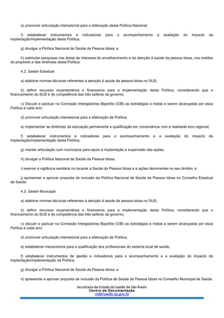 e) promover articulação intersetorial para a efetivação desta Política Nacional;
f) estabelecer instrumentos e indicadores para o acompanhamento e avaliação do impacto da
implantação/implementação desta Política;
g) divulgar a Política Nacional de Saúde da Pessoa Idosa; e
h) estimular pesquisas nas áreas de interesse do envelhecimento e da atenção à saúde da pessoa idosa, nos moldes
do propósito e das diretrizes desta Política.
4.2. Gestor Estadual
a) elaborar normas técnicas referentes à atenção à saúde da pessoa idosa no SUS;
b) definir recursos orçamentários e financeiros para a implementação desta Política, considerando que o
financiamento do SUS é de competência das três esferas de governo;
c) Discutir e pactuar na Comissão Intergestores Bipartite (CIB) as estratégias e metas a serem alcançadas por essa
Política a cada ano;
d) promover articulação intersetorial para a efetivação da Política;
e) implementar as diretrizes da educação permanente e qualificação em consonância com a realidade loco regional;
f) estabelecer instrumentos e indicadores para o acompanhamento e a avaliação do impacto da
implantação/implementação desta Política;
g) manter articulação com municípios para apoio à implantação e supervisão das ações;
h) divulgar a Política Nacional de Saúde da Pessoa Idosa;
i) exercer a vigilância sanitária no tocante a Saúde da Pessoa Idosa e a ações decorrentes no seu âmbito; e
j) apresentar e aprovar proposta de inclusão da Política Nacional de Saúde da Pessoa Idosa no Conselho Estadual
de Saúde.
4.3. Gestor Municipal:
a) elaborar normas técnicas referentes à atenção à saúde da pessoa idosa no SUS;
b) definir recursos orçamentários e financeiros para a implementação desta Política, considerando que o
financiamento do SUS é de competência das três esferas de governo;
c) discutir e pactuar na Comissão Intergestores Bipartite (CIB) as estratégias e metas a serem alcançadas por essa
Política a cada ano;
d) promover articulação intersetorial para a efetivação da Política;
e) estabelecer mecanismos para a qualificação dos profissionais do sistema local de saúde;
f) estabelecer instrumentos de gestão e indicadores para o acompanhamento e a avaliação do impacto da
implantação/implementação da Política;
g) divulgar a Política Nacional de Saúde da Pessoa Idosa; e
h) apresentar e aprovar proposta de inclusão da Política de Saúde da Pessoa Idosa no Conselho Municipal de Saúde.
 