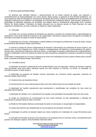 5. ARTICULAÇÃO INTERSETORIAL
As diretrizes aqui definidas implicam o desenvolvimento de um amplo conjunto de ações, que requerem o
compartilhamento de responsabilidades com outros setores. Nesse sentido, os gestores do SUS deverão estabelecer, em
suas respectivas áreas de abrangência, processos de articulação permanente, visando ao estabelecimento de parcerias e a
integração institucional que viabilizem a consolidação de compromissos multilaterais efetivos. Será buscada, igualmente, a
participação de diferentes segmentos da sociedade, que estejam direta ou indiretamente relacionadas com a presente
Política. No âmbito federal, o Ministério da Saúde articulará com os diversos setores do Poder Executivo em suas
respectivas competências, de modo a alcançar os objetivos a seguir explicitados.
5.1. Educação
a) inclusão nos currículos escolares de disciplinas que abordem o processo do envelhecimento, a desmistificação da
senescência, como sendo diferente de doença ou de incapacidade, valorizando a pessoa idosa e divulgando as medidas de
promoção e prevenção de saúde em todas as faixas etárias;
b) adequação de currículos, metodologias e material didático de formação de profissionais na área da saúde, visando
ao atendimento das diretrizes fixadas nesta Política;
c) incentivo à criação de Centros Colaboradores de Geriatria e Gerontologia nas instituições de ensino superior, que
possam atuar de forma integrada com o SUS, mediante o estabelecimento de referência e contra-referência de ações e
serviços para o atendimento integral dos indivíduos idosos e a capacitação de equipes multiprofissionais e interdisciplinares,
visando à qualificação contínua do pessoal de saúde nas áreas de gerência, planejamento, pesquisa e assistência à pessoa
idosa; e
d) discussão e readequação de currículos e programas de ensino nas instituições de ensino superior abertas para a terceira
idade, consoante às diretrizes fixadas nesta Política.
5.2. Previdência Social
a) realização de estudos e pesquisas de cunho epidemiológico junto aos segurados, relativos às doenças e agravos
mais prevalentes nesta faixa etária, sobretudo quanto aos seus impactos no indivíduo, na família, na sociedade, na
previdência social e no setor saúde; e
b) elaboração de programa de trabalho conjunto direcionado aos indivíduos idosos segurados, consoante às
diretrizes fixadas nesta Política.
5.3. Sistema Único de Assistência Social:
a) reconhecimento do risco social da pessoa idosa como fator determinante de sua condição de saúde;
b) elaboração de inquérito populacional para levantamento e estratificação das condições de risco social da
população idosa brasileira;
c) elaboração de medidas, com o apontamento de soluções, para abordagem da população idosa sob risco social;
d) criação de mecanismos de monitoramento de risco social individual, de fácil aplicabilidade e utilização por
profissionais da atenção básica do SUS e do SUAS;
e) difusão de informações relativas à preservação da saúde e à prevenção ou recuperação de incapacidades;
f) inclusão das diretrizes aqui estabelecidas em seus programas de educação continuada;
g) implantação de política de atenção integral aos idosos residentes em Instituições de Longa Permanência para
Idosos;
h) promoção da formação de grupos sócio-educativos e de autoajuda entre os indivíduos idosos, principalmente para
aqueles com doenças e agravos mais prevalentes nesta faixa etária;
 
