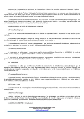 i) implantação e implementação de Centros de Convivência e Centros-Dia, conforme previsto no Decreto nº 1948/96;
j) apoio à construção de Políticas Públicas de Assistência Social que considerem as pessoas, suas circunstâncias e o
suporte social e que atuem como aliadas no processo de desenvolvimento humano e social, e não como tuteladora e
assistencialista, tanto na proteção social básica, como na proteção social especial;
k) compromisso com a universalização do direito, inclusão social, eqüidade, descentralização e municipalização das
ações, respeitando a dignidade do cidadão e sua autonomia, favorecendo o acesso à informação, aos benefícios e aos
serviços de qualidade, bem como à convivência familiar e comunitária; e
l) desenvolvimento de ações de enfrentamento à pobreza.
5.4. Trabalho e Emprego:
a) elaboração, implantação e implementação de programas de preparação para a aposentadoria nos setores público
e privado;
b) implantação de ações para a eliminação das discriminações no mercado de trabalho e a criação de condições que
permitam a inserção da pessoa idosa na vida socioeconômica das comunidades; e
c) levantamento dos indivíduos idosos já aposentados e que retornaram ao mercado de trabalho, identificando as
condições em que atuam no mercado, de forma a coibir abusos e explorações.
5.5. Desenvolvimento Urbano:
a) implantação de ações para o cumprimento das leis de acessibilidade (Decreto Lei nº 5296/2004), de modo a
auxiliar na manutenção e no apoio à independência funcional da pessoa idosa; e
b) promoção de ações educativas dirigidas aos agentes executores e beneficiários de programas habitacionais
quanto aos riscos ambientais à capacidade funcional dos indivíduos idosos.
5.6. Transportes:
a) implantação de ações que permitam e/ou facilitem o deslocamento do cidadão idoso, sobretudo aquele que já
apresenta dificuldades de locomoção, tais como elevatórias para acesso aos ônibus na porta de hospitais, rampas nas
calçadas, bancos mais altos nas paradas de ônibus. Em conformidade com a Lei da Acessibilidade, Decreto Lei nº 5296, de
2 de dezembro de 2004.
5.7. Justiça e Direitos Humanos:
a) promoção e defesa dos direitos da pessoa idosa, no tocante às questões de saúde, mediante o acompanhamento
da aplicação das disposições contidas na Lei nº 8.842/94 e seu regulamento (Decreto nº 1.948/96), bem como a Lei nº
10.741/2003, que estabelece o Estatuto do Idoso.
5.8. Esporte e Lazer
a) estabelecimento de parceria para a implementação de programas de atividades físicas e recreativas destinados às
pessoas idosas.
5.9.Ciência e Tecnologia:
Fomento à pesquisa na área do envelhecimento, da geriatria e da gerontologia, por intermédio do Conselho Nacional
de Desenvolvimento Científico e Tecnológico (CNPq), e demais órgãos de incentivo à pesquisa, contemplando estudos e
pesquisas que estejam, prioritariamente, alinhados com as diretrizes propostas nesta Política.
6. ACOMPANHAMENTO E AVALIAÇÃO
 