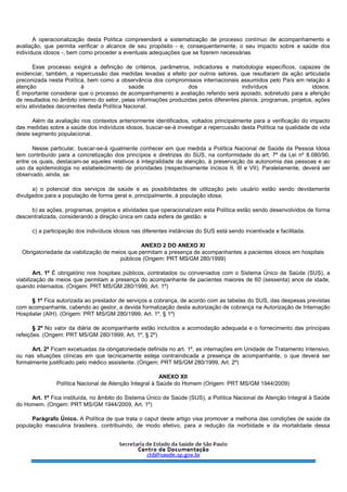 A operacionalização desta Política compreenderá a sistematização de processo contínuo de acompanhamento e
avaliação, que permita verificar o alcance de seu propósito - e, consequentemente, o seu impacto sobre a saúde dos
indivíduos idosos -, bem como proceder a eventuais adequações que se fizerem necessárias.
Esse processo exigirá a definição de critérios, parâmetros, indicadores e metodologia específicos, capazes de
evidenciar, também, a repercussão das medidas levadas a efeito por outros setores, que resultaram da ação articulada
preconizada nesta Política, bem como a observância dos compromissos internacionais assumidos pelo País em relação à
atenção à saúde dos indivíduos idosos.
É importante considerar que o processo de acompanhamento e avaliação referido será apoiado, sobretudo para a aferição
de resultados no âmbito interno do setor, pelas informações produzidas pelos diferentes planos, programas, projetos, ações
e/ou atividades decorrentes desta Política Nacional.
Além da avaliação nos contextos anteriormente identificados, voltados principalmente para a verificação do impacto
das medidas sobre a saúde dos indivíduos idosos, buscar-se-á investigar a repercussão desta Política na qualidade de vida
deste segmento populacional.
Nesse particular, buscar-se-á igualmente conhecer em que medida a Política Nacional de Saúde da Pessoa Idosa
tem contribuído para a concretização dos princípios e diretrizes do SUS, na conformidade do art. 7º da Lei nº 8.080/90,
entre os quais, destacam-se aqueles relativos à integralidade da atenção, à preservação da autonomia das pessoas e ao
uso da epidemiologia no estabelecimento de prioridades (respectivamente incisos II, III e VII). Paralelamente, deverá ser
observado, ainda, se:
a) o potencial dos serviços de saúde e as possibilidades de utilização pelo usuário estão sendo devidamente
divulgados para a população de forma geral e, principalmente, à população idosa;
b) as ações, programas, projetos e atividades que operacionalizam esta Política estão sendo desenvolvidos de forma
descentralizada, considerando a direção única em cada esfera de gestão; e
c) a participação dos indivíduos idosos nas diferentes instâncias do SUS está sendo incentivada e facilitada.
ANEXO 2 DO ANEXO XI
Obrigatoriedade da viabilização de meios que permitam a presença de acompanhantes a pacientes idosos em hospitais
públicos (Origem: PRT MS/GM 280/1999)
Art. 1º É obrigatório nos hospitais públicos, contratados ou conveniados com o Sistema Único de Saúde (SUS), a
viabilização de meios que permitam a presença do acompanhante de pacientes maiores de 60 (sessenta) anos de idade,
quando internados. (Origem: PRT MS/GM 280/1999, Art. 1º)
§ 1º Fica autorizada ao prestador de serviços a cobrança, de acordo com as tabelas do SUS, das despesas previstas
com acompanhante, cabendo ao gestor, a devida formalização desta autorização de cobrança na Autorização de Internação
Hospitalar (AIH). (Origem: PRT MS/GM 280/1999, Art. 1º, § 1º)
§ 2º No valor da diária de acompanhante estão incluídos a acomodação adequada e o fornecimento das principais
refeições. (Origem: PRT MS/GM 280/1999, Art. 1º, § 2º)
Art. 2º Ficam excetuadas da obrigatoriedade definida no art. 1º, as internações em Unidade de Tratamento Intensivo,
ou nas situações clínicas em que tecnicamente esteja contraindicada a presença de acompanhante, o que deverá ser
formalmente justificado pelo médico assistente. (Origem: PRT MS/GM 280/1999, Art. 2º)
ANEXO XII
Política Nacional de Atenção Integral à Saúde do Homem (Origem: PRT MS/GM 1944/2009)
Art. 1º Fica instituída, no âmbito do Sistema Único de Saúde (SUS), a Política Nacional de Atenção Integral à Saúde
do Homem. (Origem: PRT MS/GM 1944/2009, Art. 1º)
Parágrafo Único. A Política de que trata o caput deste artigo visa promover a melhoria das condições de saúde da
população masculina brasileira, contribuindo, de modo efetivo, para a redução da morbidade e da mortalidade dessa
 