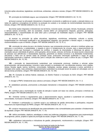 incluindo ações educativas, legislativas, econômicas, ambientais, culturais e sociais; (Origem: PRT MS/GM 2446/2014, Art.
10, V)
VI - promoção da mobilidade segura, que compreende: (Origem: PRT MS/GM 2446/2014, Art. 10, VI)
a) buscar avançar na articulação intersetorial e intrasetorial, envolvendo a vigilância em saúde, a atenção básica e as
redes de urgência e emergência do território na produção do cuidado e na redução da morbimortalidade decorrente do
trânsito; (Origem: PRT MS/GM 2446/2014, Art. 10, VI, a)
b) orientar ações integradas e intersetoriais nos territórios, incluindo saúde, educação, trânsito, fiscalização, ambiente
e demais setores envolvidos, além da sociedade, visando definir um planejamento integrado, parcerias, atribuições,
responsabilidades e especificidades de cada setor para a promoção da mobilidade segura; e (Origem: PRT MS/GM
2446/2014, Art. 10, VI, b)
c) avançar na promoção de ações educativas, legislativas, econômicas, ambientais, culturais e sociais,
fundamentadas em informação qualificada e em planejamento integrado, que garantam o trânsito seguro, a redução de
morbimortalidade e a paz no trânsito. (Origem: PRT MS/GM 2446/2014, Art. 10, VI, c)
VII - promoção da cultura da paz e de direitos humanos, que compreende promover, articular e mobilizar ações que
estimulem a convivência, a solidariedade, o respeito à vida e o fortalecimento de vínculos, para o desenvolvimento de
tecnologias sociais que favoreçam a mediação de conflitos, o respeito às diversidades e diferenças de gênero, de
orientação sexual e identidade de gênero, entre gerações, étnico-raciais, culturais, territoriais, de classe social e relacionada
às pessoas com deficiências e necessidades especiais, garantindo os direitos humanos e as liberdades fundamentais,
articulando a RAS com as demais redes de proteção social, produzindo informação qualificada e capaz de gerar
intervenções individuais e coletivas, contribuindo para a redução das violências e para a cultura de paz; e (Origem: PRT
MS/GM 2446/2014, Art. 10, VII)
VIII - promoção do desenvolvimento sustentável, que compreende promover, mobilizar e articular ações
governamentais, não governamentais, incluindo o setor privado e a sociedade civil, nos diferentes cenários, como cidades,
campo, floresta, águas, bairros, territórios, comunidades, habitações, escolas, igrejas, empresas e outros, permitindo a
interação entre saúde, meio ambiente e desenvolvimento sustentável na produção social da saúde em articulação com os
demais temas prioritários. (Origem: PRT MS/GM 2446/2014, Art. 10, VIII)
Art. 11. Compete às esferas federal, estaduais, do Distrito Federal e municipais do SUS: (Origem: PRT MS/GM
2446/2014, Art. 11)
I - divulgar a PNPS, fortalecendo seus valores e princípios; (Origem: PRT MS/GM 2446/2014, Art. 11, I)
II - estabelecer parcerias, promovendo a articulação intersetorial e intrassetorial; (Origem: PRT MS/GM 2446/2014,
Art. 11, II)
III - contribuir para a reorientação do modelo de atenção à saúde com base nos valores, princípios e diretrizes da
PNPS; (Origem: PRT MS/GM 2446/2014, Art. 11, III)
IV - fomentar normas e regulamentos para o desenvolvimento seguro, saudável e sustentável em ambientes,
comunidades, municípios e territórios; (Origem: PRT MS/GM 2446/2014, Art. 11, IV)
V - fortalecer a participação e o controle social e as instâncias de gestão democrática e participativa, enquanto
mecanismo de implementação da PNPS; (Origem: PRT MS/GM 2446/2014, Art. 11, V)
VI - construir mecanismos de identificação das potencialidades e das vulnerabilidades para subsidiar o fortalecimento
da equidade; (Origem: PRT MS/GM 2446/2014, Art. 11, VI)
VII - definir prioridades, objetivos, estratégias e metas nas instâncias colegiadas e intergestores para implementação
de programas, planos, projetos e ações de promoção da saúde; (Origem: PRT MS/GM 2446/2014, Art. 11, VII)
VIII - estabelecer instrumentos e indicadores de gestão, planejamento, monitoramento e avaliação; (Origem: PRT
MS/GM 2446/2014, Art. 11, VIII)
 