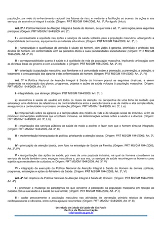 população, por meio do enfrentamento racional dos fatores de risco e mediante a facilitação ao acesso, às ações e aos
serviços de assistência integral à saúde. (Origem: PRT MS/GM 1944/2009, Art. 1º, Parágrafo Único)
Art. 2º A Política Nacional de Atenção Integral à Saúde do Homem, de que trata o art. 1º, será regida pelos seguintes
princípios: (Origem: PRT MS/GM 1944/2009, Art. 2º)
I - universalidade e equidade nas ações e serviços de saúde voltados para a população masculina, abrangendo a
disponibilidade de insumos, equipamentos e materiais educativos; (Origem: PRT MS/GM 1944/2009, Art. 2º, I)
II - humanização e qualificação da atenção à saúde do homem, com vistas à garantia, promoção e proteção dos
direitos do homem, em conformidade com os preceitos éticos e suas peculiaridades socioculturais; (Origem: PRT MS/GM
1944/2009, Art. 2º, II)
III - corresponsabilidade quanto à saúde e à qualidade de vida da população masculina, implicando articulação com
as diversas áreas do governo e com a sociedade; e (Origem: PRT MS/GM 1944/2009, Art. 2º, III)
IV - orientação à população masculina, aos familiares e à comunidade sobre a promoção, a prevenção, a proteção, o
tratamento e a recuperação dos agravos e das enfermidades do homem. (Origem: PRT MS/GM 1944/2009, Art. 2º, IV)
Art. 3º A Política Nacional de Atenção Integral à Saúde do Homem possui as seguintes diretrizes, a serem
observadas na elaboração dos planos, programas, projetos e ações de saúde voltados à população masculina: (Origem:
PRT MS/GM 1944/2009, Art. 3º)
I - integralidade, que abrange: (Origem: PRT MS/GM 1944/2009, Art. 3º, I)
a) assistência à saúde do usuário em todos os níveis da atenção, na perspectiva de uma linha de cuidado que
estabeleça uma dinâmica de referência e de contrarreferência entre a atenção básica e as de média e alta complexidade,
assegurando a continuidade no processo de atenção; (Origem: PRT MS/GM 1944/2009, Art. 3º, I, a)
b) compreensão sobre os agravos e a complexidade dos modos de vida e da situação social do indivíduo, a fim de
promover intervenções sistêmicas que envolvam, inclusive, as determinações sociais sobre a saúde e a doença. (Origem:
PRT MS/GM 1944/2009, Art. 3º, I, b)
II - organização dos serviços públicos de saúde de modo a acolher e fazer com que o homem sinta-se integrado;
(Origem: PRT MS/GM 1944/2009, Art. 3º, II)
III - implementação hierarquizada da política, priorizando a atenção básica; (Origem: PRT MS/GM 1944/2009, Art. 3º,
III)
IV - priorização da atenção básica, com foco na estratégia de Saúde da Família; (Origem: PRT MS/GM 1944/2009,
Art. 3º, IV)
V - reorganização das ações de saúde, por meio de uma proposta inclusiva, na qual os homens considerem os
serviços de saúde também como espaços masculinos e, por sua vez, os serviços de saúde reconheçam os homens como
sujeitos que necessitem de cuidados; e (Origem: PRT MS/GM 1944/2009, Art. 3º, V)
VI - integração da execução da Política Nacional de Atenção Integral à Saúde do Homem às demais políticas,
programas, estratégias e ações do Ministério da Saúde. (Origem: PRT MS/GM 1944/2009, Art. 3º, VI)
Art. 4º São objetivos da Política Nacional de Atenção Integral à Saúde do Homem: (Origem: PRT MS/GM 1944/2009,
Art. 4º)
I - promover a mudança de paradigmas no que concerne à percepção da população masculina em relação ao
cuidado com a sua saúde e a saúde de sua família; (Origem: PRT MS/GM 1944/2009, Art. 4º, I)
II - captar precocemente a população masculina nas atividades de prevenção primária relativa às doenças
cardiovasculares e cânceres, entre outros agravos recorrentes; (Origem: PRT MS/GM 1944/2009, Art. 4º, II)
 