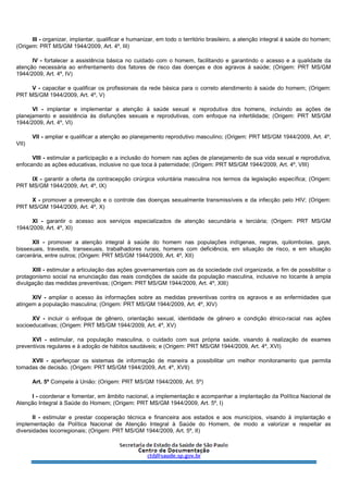 III - organizar, implantar, qualificar e humanizar, em todo o território brasileiro, a atenção integral à saúde do homem;
(Origem: PRT MS/GM 1944/2009, Art. 4º, III)
IV - fortalecer a assistência básica no cuidado com o homem, facilitando e garantindo o acesso e a qualidade da
atenção necessária ao enfrentamento dos fatores de risco das doenças e dos agravos à saúde; (Origem: PRT MS/GM
1944/2009, Art. 4º, IV)
V - capacitar e qualificar os profissionais da rede básica para o correto atendimento à saúde do homem; (Origem:
PRT MS/GM 1944/2009, Art. 4º, V)
VI - implantar e implementar a atenção à saúde sexual e reprodutiva dos homens, incluindo as ações de
planejamento e assistência às disfunções sexuais e reprodutivas, com enfoque na infertilidade; (Origem: PRT MS/GM
1944/2009, Art. 4º, VI)
VII - ampliar e qualificar a atenção ao planejamento reprodutivo masculino; (Origem: PRT MS/GM 1944/2009, Art. 4º,
VII)
VIII - estimular a participação e a inclusão do homem nas ações de planejamento de sua vida sexual e reprodutiva,
enfocando as ações educativas, inclusive no que toca à paternidade; (Origem: PRT MS/GM 1944/2009, Art. 4º, VIII)
IX - garantir a oferta da contracepção cirúrgica voluntária masculina nos termos da legislação específica; (Origem:
PRT MS/GM 1944/2009, Art. 4º, IX)
X - promover a prevenção e o controle das doenças sexualmente transmissíveis e da infecção pelo HIV; (Origem:
PRT MS/GM 1944/2009, Art. 4º, X)
XI - garantir o acesso aos serviços especializados de atenção secundária e terciária; (Origem: PRT MS/GM
1944/2009, Art. 4º, XI)
XII - promover a atenção integral à saúde do homem nas populações indígenas, negras, quilombolas, gays,
bissexuais, travestis, transexuais, trabalhadores rurais, homens com deficiência, em situação de risco, e em situação
carcerária, entre outros; (Origem: PRT MS/GM 1944/2009, Art. 4º, XII)
XIII - estimular a articulação das ações governamentais com as da sociedade civil organizada, a fim de possibilitar o
protagonismo social na enunciação das reais condições de saúde da população masculina, inclusive no tocante à ampla
divulgação das medidas preventivas; (Origem: PRT MS/GM 1944/2009, Art. 4º, XIII)
XIV - ampliar o acesso às informações sobre as medidas preventivas contra os agravos e as enfermidades que
atingem a população masculina; (Origem: PRT MS/GM 1944/2009, Art. 4º, XIV)
XV - incluir o enfoque de gênero, orientação sexual, identidade de gênero e condição étnico-racial nas ações
socioeducativas; (Origem: PRT MS/GM 1944/2009, Art. 4º, XV)
XVI - estimular, na população masculina, o cuidado com sua própria saúde, visando à realização de exames
preventivos regulares e à adoção de hábitos saudáveis; e (Origem: PRT MS/GM 1944/2009, Art. 4º, XVI)
XVII - aperfeiçoar os sistemas de informação de maneira a possibilitar um melhor monitoramento que permita
tomadas de decisão. (Origem: PRT MS/GM 1944/2009, Art. 4º, XVII)
Art. 5º Compete à União: (Origem: PRT MS/GM 1944/2009, Art. 5º)
I - coordenar e fomentar, em âmbito nacional, a implementação e acompanhar a implantação da Política Nacional de
Atenção Integral à Saúde do Homem; (Origem: PRT MS/GM 1944/2009, Art. 5º, I)
II - estimular e prestar cooperação técnica e financeira aos estados e aos municípios, visando à implantação e
implementação da Política Nacional de Atenção Integral à Saúde do Homem, de modo a valorizar e respeitar as
diversidades locorregionais; (Origem: PRT MS/GM 1944/2009, Art. 5º, II)
 