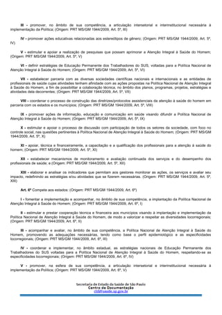 III - promover, no âmbito de sua competência, a articulação intersetorial e interinstitucional necessária à
implementação da Política; (Origem: PRT MS/GM 1944/2009, Art. 5º, III)
IV - promover ações educativas relacionadas aos estereótipos de gênero; (Origem: PRT MS/GM 1944/2009, Art. 5º,
IV)
V - estimular e apoiar a realização de pesquisas que possam aprimorar a Atenção Integral à Saúde do Homem;
(Origem: PRT MS/GM 1944/2009, Art. 5º, V)
VI - definir estratégias de Educação Permanente dos Trabalhadores do SUS, voltadas para a Política Nacional de
Atenção Integral à Saúde do Homem; (Origem: PRT MS/GM 1944/2009, Art. 5º, VI)
VII - estabelecer parceria com as diversas sociedades científicas nacionais e internacionais e as entidades de
profissionais de saúde cujas atividades tenham afinidade com as ações propostas na Política Nacional de Atenção Integral
à Saúde do Homem, a fim de possibilitar a colaboração técnica, no âmbito dos planos, programas, projetos, estratégias e
atividades dela decorrentes; (Origem: PRT MS/GM 1944/2009, Art. 5º, VII)
VIII - coordenar o processo de construção das diretrizes/protocolos assistenciais da atenção à saúde do homem em
parceria com os estados e os municípios; (Origem: PRT MS/GM 1944/2009, Art. 5º, VIII)
IX - promover ações de informação, educação e comunicação em saúde visando difundir a Política Nacional de
Atenção Integral à Saúde do Homem; (Origem: PRT MS/GM 1944/2009, Art. 5º, IX)
X - estimular e apoiar o processo de discussão com participação de todos os setores da sociedade, com foco no
controle social, nas questões pertinentes à Política Nacional de Atenção Integral à Saúde do Homem; (Origem: PRT MS/GM
1944/2009, Art. 5º, X)
XI - apoiar, técnica e financeiramente, a capacitação e a qualificação dos profissionais para a atenção à saúde do
homem; (Origem: PRT MS/GM 1944/2009, Art. 5º, XI)
XII - estabelecer mecanismos de monitoramento e avaliação continuada dos serviços e do desempenho dos
profissionais de saúde; e (Origem: PRT MS/GM 1944/2009, Art. 5º, XII)
XIII - elaborar e analisar os indicadores que permitam aos gestores monitorar as ações, os serviços e avaliar seu
impacto, redefinindo as estratégias e/ou atividades que se fizerem necessárias. (Origem: PRT MS/GM 1944/2009, Art. 5º,
XIII)
Art. 6º Compete aos estados: (Origem: PRT MS/GM 1944/2009, Art. 6º)
I - fomentar a implementação e acompanhar, no âmbito de sua competência, a implantação da Política Nacional de
Atenção Integral à Saúde do Homem; (Origem: PRT MS/GM 1944/2009, Art. 6º, I)
II - estimular e prestar cooperação técnica e financeira aos municípios visando à implantação e implementação da
Política Nacional de Atenção Integral à Saúde do Homem, de modo a valorizar e respeitar as diversidades locorregionais;
(Origem: PRT MS/GM 1944/2009, Art. 6º, II)
III - acompanhar e avaliar, no âmbito de sua competência, a Política Nacional de Atenção Integral à Saúde do
Homem, promovendo as adequações necessárias, tendo como base o perfil epidemiológico e as especificidades
locorregionais; (Origem: PRT MS/GM 1944/2009, Art. 6º, III)
IV - coordenar e implementar, no âmbito estadual, as estratégias nacionais de Educação Permanente dos
Trabalhadores do SUS voltadas para a Política Nacional de Atenção Integral à Saúde do Homem, respeitando-se as
especificidades locorregionais; (Origem: PRT MS/GM 1944/2009, Art. 6º, IV)
V - promover, na esfera de sua competência, a articulação intersetorial e interinstitucional necessária à
implementação da Política; (Origem: PRT MS/GM 1944/2009, Art. 6º, V)
 