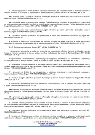 VI - elaborar e pactuar, no âmbito estadual, protocolos assistenciais, em consonância com as diretrizes nacionais da
atenção, apoiando os municípios na implementação desses protocolos; (Origem: PRT MS/GM 1944/2009, Art. 6º, VI)
VII - promover, junto à população, ações de informação, educação e comunicação em saúde visando difundir a
Política; (Origem: PRT MS/GM 1944/2009, Art. 6º, VII)
VIII - estimular e apoiar, juntamente com o Conselho Estadual de Saúde, o processo de discussão com a participação
de todos os setores da sociedade, com foco no controle social, nas questões pertinentes à Política Nacional de Atenção
Integral à Saúde do Homem; (Origem: PRT MS/GM 1944/2009, Art. 6º, VIII)
IX - incentivar, junto à rede educacional estadual, ações educativas que visem à promoção e à atenção à saúde do
homem; (Origem: PRT MS/GM 1944/2009, Art. 6º, IX)
X - capacitação técnica e qualificação dos profissionais de saúde para atendimento do homem; e (Origem: PRT
MS/GM 1944/2009, Art. 6º, X)
XI - analisar os indicadores que permitam aos gestores monitorar as ações e serviços e avaliar seu impacto,
redefinindo as estratégias e/ou atividades que se fizerem necessárias. (Origem: PRT MS/GM 1944/2009, Art. 6º, XI)
Art. 7º Compete aos municípios: (Origem: PRT MS/GM 1944/2009, Art. 7º)
I - implementar, acompanhar e avaliar, no âmbito de sua competência, a Política Nacional de Atenção Integral à
Saúde do Homem, priorizando a atenção básica, com foco na Estratégia de Saúde da Família; (Origem: PRT MS/GM
1944/2009, Art. 7º, I)
II - apoiar técnica e financeiramente a implementação e acompanhar, no âmbito de sua competência, a implantação
da Política Nacional de Atenção Integral à Saúde do Homem; (Origem: PRT MS/GM 1944/2009, Art. 7º, II)
III - implementar, no âmbito municipal, as estratégias nacionais de Educação Permanente dos Trabalhadores do SUS
voltadas para a Política Nacional de Atenção Integral à Saúde do Homem, respeitando-se as especificidades locorregionais;
(Origem: PRT MS/GM 1944/2009, Art. 7º, III)
IV - promover, no âmbito de sua competência, a articulação intersetorial e interinstitucional necessária à
implementação da Política; (Origem: PRT MS/GM 1944/2009, Art. 7º, IV)
V - incentivar as ações educativas que visem à promoção e atenção da saúde do homem; (Origem: PRT MS/GM
1944/2009, Art. 7º, V)
VI - implantar e implementar protocolos assistenciais, em consonância com as diretrizes nacionais e estaduais;
(Origem: PRT MS/GM 1944/2009, Art. 7º, VI)
VII - promover, em parceria com as demais esferas de governo, a qualificação das equipes de saúde para execução
das ações propostas na Política Nacional de Atenção Integral à Saúde do Homem; (Origem: PRT MS/GM 1944/2009, Art.
7º, VII)
VIII - promover, junto à população, ações de informação, educação e comunicação em saúde visando difundir a
Política; (Origem: PRT MS/GM 1944/2009, Art. 7º, VIII)
IX - estimular e apoiar, juntamente com o Conselho Municipal de Saúde, o processo de discussão com participação
de todos os setores da sociedade, com foco no controle social, nas questões pertinentes à Política Nacional de Atenção
Integral à Saúde do Homem; (Origem: PRT MS/GM 1944/2009, Art. 7º, IX)
X - capacitação técnica e qualificação dos profissionais de saúde para atendimento do homem; e (Origem: PRT
MS/GM 1944/2009, Art. 7º, X)
XI - analisar os indicadores que permitam aos gestores monitorar as ações e os serviços e avaliar seu impacto,
redefinindo as estratégias e/ou atividades que se fizerem necessárias. (Origem: PRT MS/GM 1944/2009, Art. 7º, XI)
 