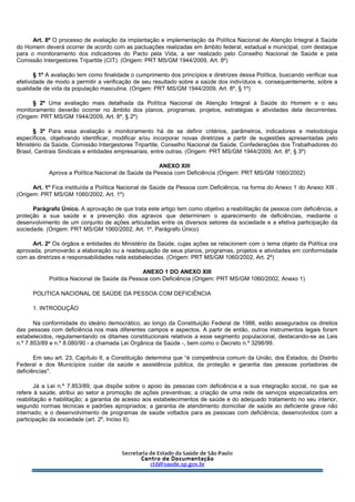 Art. 8º O processo de avaliação da implantação e implementação da Política Nacional de Atenção Integral à Saúde
do Homem deverá ocorrer de acordo com as pactuações realizadas em âmbito federal, estadual e municipal, com destaque
para o monitoramento dos indicadores do Pacto pela Vida, a ser realizado pelo Conselho Nacional de Saúde e pela
Comissão Intergestores Tripartite (CIT). (Origem: PRT MS/GM 1944/2009, Art. 8º)
§ 1º A avaliação tem como finalidade o cumprimento dos princípios e diretrizes dessa Política, buscando verificar sua
efetividade de modo a permitir a verificação de seu resultado sobre a saúde dos indivíduos e, consequentemente, sobre a
qualidade de vida da população masculina. (Origem: PRT MS/GM 1944/2009, Art. 8º, § 1º)
§ 2º Uma avaliação mais detalhada da Política Nacional de Atenção Integral à Saúde do Homem e o seu
monitoramento deverão ocorrer no âmbito dos planos, programas, projetos, estratégias e atividades dela decorrentes.
(Origem: PRT MS/GM 1944/2009, Art. 8º, § 2º)
§ 3º Para essa avaliação e monitoramento há de se definir critérios, parâmetros, indicadores e metodologia
específicos, objetivando identificar, modificar e/ou incorporar novas diretrizes a partir de sugestões apresentadas pelo
Ministério da Saúde, Comissão Intergestores Tripartite, Conselho Nacional de Saúde, Confederações dos Trabalhadores do
Brasil, Centrais Sindicais e entidades empresariais, entre outras. (Origem: PRT MS/GM 1944/2009, Art. 8º, § 3º)
ANEXO XIII
Aprova a Política Nacional de Saúde da Pessoa com Deficiência (Origem: PRT MS/GM 1060/2002)
Art. 1º Fica instituída a Política Nacional de Saúde da Pessoa com Deficiência, na forma do Anexo 1 do Anexo XIII .
(Origem: PRT MS/GM 1060/2002, Art. 1º)
Parágrafo Único. A aprovação de que trata este artigo tem como objetivo a reabilitação da pessoa com deficiência, a
proteção a sua saúde e a prevenção dos agravos que determinem o aparecimento de deficiências, mediante o
desenvolvimento de um conjunto de ações articuladas entre os diversos setores da sociedade e a efetiva participação da
sociedade. (Origem: PRT MS/GM 1060/2002, Art. 1º, Parágrafo Único)
Art. 2º Os órgãos e entidades do Ministério da Saúde, cujas ações se relacionem com o tema objeto da Política ora
aprovada, promoverão a elaboração ou a readequação de seus planos, programas, projetos e atividades em conformidade
com as diretrizes e responsabilidades nela estabelecidas. (Origem: PRT MS/GM 1060/2002, Art. 2º)
ANEXO 1 DO ANEXO XIII
Política Nacional de Saúde da Pessoa com Deficiência (Origem: PRT MS/GM 1060/2002, Anexo 1)
POLITICA NACIONAL DE SAÚDE DA PESSOA COM DEFICIÊNCIA
1. INTRODUÇÃO
Na conformidade do ideário democrático, ao longo da Constituição Federal de 1988, estão assegurados os direitos
das pessoas com deficiência nos mais diferentes campos e aspectos. A partir de então, outros instrumentos legais foram
estabelecidos, regulamentando os ditames constitucionais relativos a esse segmento populacional, destacando-se as Leis
n.º 7.853/89 e n.º 8.080/90 - a chamada Lei Orgânica da Saúde -, bem como o Decreto n.º 3298/99.
Em seu art. 23, Capítulo II, a Constituição determina que “é competência comum da União, dos Estados, do Distrito
Federal e dos Municípios cuidar da saúde e assistência pública, da proteção e garantia das pessoas portadoras de
deficiências".
Já a Lei n.º 7.853/89, que dispõe sobre o apoio às pessoas com deficiência e a sua integração social, no que se
refere à saúde, atribui ao setor a promoção de ações preventivas; a criação de uma rede de serviços especializados em
reabilitação e habilitação; a garantia de acesso aos estabelecimentos de saúde e do adequado tratamento no seu interior,
segundo normas técnicas e padrões apropriados; a garantia de atendimento domiciliar de saúde ao deficiente grave não
internado; e o desenvolvimento de programas de saúde voltados para as pessoas com deficiência, desenvolvidos com a
participação da sociedade (art. 2º, Inciso II).
 
