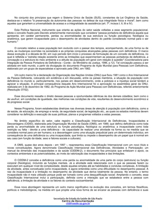 No conjunto dos princípios que regem o Sistema Único de Saúde (SUS), constantes da Lei Orgânica da Saúde,
destaca-se o relativo "à preservação da autonomia das pessoas na defesa de sua integridade física e moral", bem como
aqueles que garantem a universalidade de acesso e a integralidade da assistência (art. 7º, incisos I, II, III e IV).
Esta Política Nacional, instrumento que orienta as ações do setor saúde voltadas a esse segmento populacional,
adota o conceito fixado pelo Decreto anteriormente mencionado que considera “pessoa portadora de deficiência aquela que
apresenta, em caráter permanente, perdas ou anormalidades de sua estrutura ou função psicológica, fisiológica ou
anatômica, que gerem incapacidade para o desempenho de atividades dentro do padrão considerado normal para o ser
humano."
O conceito relativo a essa população tem evoluído com o passar dos tempos, acompanhando, de uma forma ou de
outra, as mudanças ocorridas na sociedade e as próprias conquistas alcançadas pelas pessoas com deficiência. O marco
dessa evolução é a década de 60, em cujo período tem início o processo de formulação de um conceito de deficiência, no
qual é refletida a “estreita relação existente entre as limitações que experimentam as pessoas portadoras de deficiência, a
concepção e a estrutura do meio ambiente e a atitude da população em geral com relação à questão" (Coordenadoria para
Integração da Pessoa Portadora de Deficiência - Corde - do Ministério da Justiça, 1996, p.12). Tal concepção passou a ser
adotada em todo mundo, a partir da divulgação do documento Programa de Ação Mundial para Pessoas com Deficiência,
elaborado por um grupo de especialistas e aprovado pela ONU, em 1982.
Um outro marco foi a declaração da Organização das Nações Unidas (ONU) que fixou 1981 como o Ano Internacional
da Pessoa Deficiente, colocando em evidência e em discussão, entre os países membros, a situação da população com
deficiência no mundo e, particularmente, nos países em desenvolvimento, onde a pobreza e a injustiça social tendem a
agravar a situação. A principal consequência daquele Ano Internacional foi a aprovação na assembleia geral da ONU,
realizada em 3 de dezembro de 1982, do Programa de Ação Mundial para Pessoas com Deficiências, referido anteriormente
(Resolução 37/52).
Esse documento ressalta o direito dessas pessoas a oportunidades idênticas às dos demais cidadãos; bem como o
de usufruir, em condições de igualdade, das melhorias nas condições de vida, resultantes do desenvolvimento econômico e
do progresso social.
Nesse Programa, foram estabelecidas diretrizes nas diversas áreas de atenção à população com deficiência, como a
de saúde, de educação, de emprego e renda, de seguridade social, de legislação etc., as quais os estados membros devem
considerar na definição e execução de suas políticas, planos e programas voltados a estas pessoas.
No âmbito específico do setor, cabe registro a Classificação Internacional de Deficiências, Incapacidades e
Desvantagens (CIDID), elaborada pela Organização Mundial de Saúde (OMS), em 1989, que definiu deficiência como toda
perda ou anormalidade de uma estrutura ou função psicológica, fisiológica ou anatômica; a incapacidade como toda
restrição ou falta - devida a uma deficiência - da capacidade de realizar uma atividade na forma ou na medida que se
considera normal para um ser humano; e a desvantagem como uma situação prejudicial para um determinado indivíduo, em
consequência de uma deficiência ou uma incapacidade, que limita ou impede o desempenho de um papel que é normal em
seu caso (em função da idade, sexo e fatores sociais e culturais).
A OMS, quase dez anos depois - em 1997 -, reapresentou essa Classificação Internacional com um novo título e
novas conceituações. Agora denominada Classificação Internacional das Deficiências, Atividades e Participação: um
manual da dimensão das incapacidades e da saúde (CIDDM-2), o documento fixa princípios que enfatizam o apoio, os
contextos ambientais e as potencialidades, ao invés da valorização das incapacidades e das limitações.
O CIDDM-2 concebe a deficiência como uma perda ou anormalidade de uma parte do corpo (estrutura) ou função
corporal (fisiológica), incluindo as funções mentais. Já a atividade está relacionada com o que as pessoas fazem ou
executam em qualquer nível de complexidade, desde aquelas simples até as habilidades e condutas complexas. A limitação
da atividade, antes conceituada como incapacidade, é agora entendida como uma dificuldade no desempenho pessoal. A
raiz da incapacidade é a limitação no desempenho da atividade que deriva totalmente da pessoa. No entanto, o termo
incapacidade não é mais utilizado porque pode ser tomado como uma desqualificação social. Ampliando o conceito, essa
Classificação Internacional inclui a participação, definida como a interação que se estabelece entre a pessoa com
deficiência, a limitação da atividade e os fatores do contexto socioambiental.
Essa nova abordagem representa um outro marco significativo na evolução dos conceitos, em termos filosóficos,
políticos e metodológicos, na medida em que propõe uma nova forma de se encarar as pessoas com deficiência e suas
 