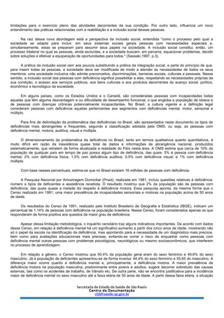 limitações para o exercício pleno das atividades decorrentes da sua condição. Por outro lado, influencia um novo
entendimento das práticas relacionadas com a reabilitação e a inclusão social dessas pessoas.
Na raiz dessa nova abordagem está a perspectiva da inclusão social, entendida "como o processo pelo qual a
sociedade se adapta para incluir, em seus sistemas sociais gerais pessoas com necessidades especiais e,
simultaneamente, estas se preparam para assumir seus papéis na sociedade. A inclusão social constitui, então, um
processo bilateral no qual as pessoas, ainda excluídas, e a sociedade buscam, em parceria, equacionar problemas, decidir
sobre soluções e efetivar a equiparação de oportunidades para todos." (Sassaki,1997, p.3).
A prática da inclusão social vem aos poucos substituindo a prática da integração social, e parte do princípio de que,
para inserir todas as pessoas, a sociedade deve ser modificada de modo a atender as necessidades de todos os seus
membros: uma sociedade inclusiva não admite preconceitos, discriminações, barreiras sociais, culturais e pessoais. Nesse
sentido, a inclusão social das pessoas com deficiência significa possibilitar a elas, respeitando as necessidades próprias da
sua condição, o acesso aos serviços públicos, aos bens culturais e aos produtos decorrentes do avanço social, político,
econômico e tecnológico da sociedade.
Em alguns países, como os Estados Unidos e o Canadá, são consideradas pessoas com incapacidades todas
aquelas que têm alguma desvantagem e ou dificuldade de desempenho funcional, o que engloba a população de idosos e
de pessoas com doenças crônicas potencialmente incapacitantes. No Brasil, a cultura vigente e a definição legal
consideram pessoas com deficiência aquelas pertencentes aos segmentos com deficiências mental, motor, sensorial e
múltiplo.
Para fins de delimitação da problemática das deficiências no Brasil, são apresentados neste documento os tipos de
deficiências mais abrangentes e frequentes, segundo a classificação adotada pela OMS, ou seja, as pessoas com
deficiência mental, motora, auditiva, visual e múltipla.
O dimensionamento da problemática da deficiência no Brasil, tanto em termos qualitativos quanto quantitativos, é
muito difícil em razão da inexistência quase total de dados e informações de abrangência nacional, produzidos
sistematicamente, que retratem de forma atualizada a realidade do País nesta área. A OMS estima que cerca de 10% da
população de qualquer país em tempo de paz possui algum tipo de deficiência, das quais: 5% é pessoa com deficiência
mental; 2% com deficiência física; 1,5% com deficiência auditiva; 0,5% com deficiência visual; e 1% com deficiência
múltipla.
Com base nesses percentuais, estima-se que no Brasil existam 16 milhões de pessoas com deficiência.
A Pesquisa Nacional por Amostragem Domiciliar (Pnad), realizada em 1981, incluiu questões relativas à deficiência:
número e tipos de deficientes e assistência recebida. O resultado mostrou que 2% da população são de pessoas com
deficiência, das quais quase a metade diz respeito à deficiência motora. Essa pesquisa aponta, da mesma forma que o
Censo realizado em 1991, uma maior prevalência de incapacidades sensoriais e motoras na população acima de 50 anos
de idade.
Os resultados do Censo de 1991, realizado pelo Instituto Brasileiro de Geografia e Estatística (IBGE), indicam um
percentual de 1,14% de pessoas com deficiência na população brasileira. Nesse Censo, foram considerados apenas os que
responderam de forma positiva aos quesitos de maior grau de deficiência.
Apesar dessa limitação metodológica, o inquérito censitário traz alguns indicativos importantes. De acordo com dados
desse Censo, em relação à deficiência mental há um significativo aumento a partir dos cinco anos de idade, mostrando não
só o papel da escola na identificação da deficiência, mas apontando para a necessidade de um diagnóstico mais precoce,
bem como para avaliações educacionais mais precisas, evitando-se correr o risco de enquadrar como pessoas com
deficiência mental outras pessoas com problemas psicológicos, neurológicos ou mesmo socioeconômicos, que interferem
no processo de aprendizagem.
Em relação a gênero, o Censo mostrou que 50,4% da população geral eram do sexo feminino e 49,6% do sexo
masculino. Já a população de deficientes apresentou-se de forma inversa: 44,4% do sexo feminino e 55,65 do masculino. A
diferença maior ocorre quanto à deficiência mental e, principalmente, a deficiência motora. A maior prevalência de
deficiência motora na população masculina, predominante entre jovens e adultos, sugere decorrer sobretudo das causas
externas, tais como os acidentes de trabalho, de trânsito etc. De outra parte, não se encontra justificativa para a incidência
maior de deficiência mental no sexo masculino até a faixa etária de 50 anos de idade. A partir dessa faixa etária, a situação
 