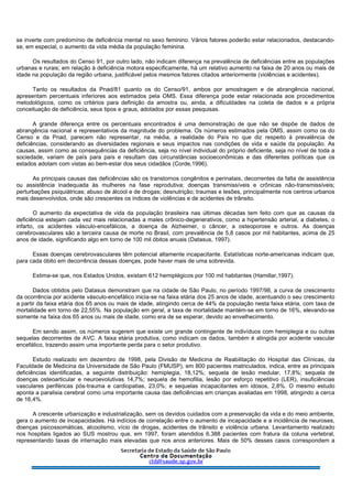 se inverte com predomínio de deficiência mental no sexo feminino. Vários fatores poderão estar relacionados, destacando-
se, em especial, o aumento da vida média da população feminina.
Os resultados do Censo 91, por outro lado, não indicam diferença na prevalência de deficiências entre as populações
urbanas e rurais; em relação à deficiência motora especificamente, há um relativo aumento na faixa de 20 anos ou mais de
idade na população da região urbana, justificável pelos mesmos fatores citados anteriormente (violências e acidentes).
Tanto os resultados da Pnad/81 quanto os do Censo/91, ambos por amostragem e de abrangência nacional,
apresentam percentuais inferiores aos estimados pela OMS. Essa diferença pode estar relacionada aos procedimentos
metodológicos, como os critérios para definição da amostra ou, ainda, a dificuldades na coleta de dados e a própria
conceituação de deficiência, seus tipos e graus, adotados por essas pesquisas.
A grande diferença entre os percentuais encontrados é uma demonstração de que não se dispõe de dados de
abrangência nacional e representativos da magnitude do problema. Os números estimados pela OMS, assim como os do
Censo e da Pnad, parecem não representar, na média, a realidade do País no que diz respeito à prevalência de
deficiências, considerando as diversidades regionais e seus impactos nas condições de vida e saúde da população. As
causas, assim como as consequências da deficiência, seja no nível individual do próprio deficiente, seja no nível de toda a
sociedade, variam de país para país e resultam das circunstâncias socioeconômicas e das diferentes políticas que os
estados adotam com vistas ao bem-estar dos seus cidadãos (Corde,1996).
As principais causas das deficiências são os transtornos congênitos e perinatais, decorrentes da falta de assistência
ou assistência inadequada às mulheres na fase reprodutiva; doenças transmissíveis e crônicas não-transmissíveis;
perturbações psiquiátricas; abuso de álcool e de drogas; desnutrição; traumas e lesões, principalmente nos centros urbanos
mais desenvolvidos, onde são crescentes os índices de violências e de acidentes de trânsito.
O aumento da expectativa de vida da população brasileira nas últimas décadas tem feito com que as causas da
deficiência estejam cada vez mais relacionadas a males crônico-degenerativos, como a hipertensão arterial, a diabetes, o
infarto, os acidentes vásculo-encefálicos, a doença de Alzheimer, o câncer, a osteoporose e outros. As doenças
cerebrovasculares são a terceira causa de morte no Brasil, com prevalência de 5,8 casos por mil habitantes, acima de 25
anos de idade, significando algo em torno de 100 mil óbitos anuais (Datasus, 1997).
Essas doenças cerebrovasculares têm potencial altamente incapacitante. Estatísticas norte-americanas indicam que,
para cada óbito em decorrência dessas doenças, pode haver mais de uma sobrevida.
Estima-se que, nos Estados Unidos, existam 612 hemiplégicos por 100 mil habitantes (Hamillar,1997).
Dados obtidos pelo Datasus demonstram que na cidade de São Paulo, no período 1997/98, a curva de crescimento
da ocorrência por acidente vásculo-encefálico inicia-se na faixa etária dos 25 anos de idade, acentuando o seu crescimento
a partir da faixa etária dos 65 anos ou mais de idade, atingindo cerca de 44% da população nesta faixa etária, com taxa de
mortalidade em torno de 22,55%. Na população em geral, a taxa de mortalidade mantém-se em torno de 16%, elevando-se
somente na faixa dos 65 anos ou mais de idade, como era de se esperar, devido ao envelhecimento.
Em sendo assim, os números sugerem que existe um grande contingente de indivíduos com hemiplegia e ou outras
sequelas decorrentes de AVC. A faixa etária produtiva, como indicam os dados, também é atingida por acidente vascular
encefálico, trazendo assim uma importante perda para o setor produtivo.
Estudo realizado em dezembro de 1998, pela Divisão de Medicina de Reabilitação do Hospital das Clínicas, da
Faculdade de Medicina da Universidade de São Paulo (FMUSP), em 800 pacientes matriculados, indica, entre as principais
deficiências identificadas, a seguinte distribuição: hemiplegia, 18,12%; sequela de lesão medular, 17,8%; sequela de
doenças osteoarticular e neuroevolutivas 14,7%; sequela de hemofilia, lesão por esforço repetitivo (LER), insuficiências
vasculares periféricas pós-trauma e cardiopatias, 23,0%; e sequelas incapacitantes em idosos, 2,8%. O mesmo estudo
aponta a paralisia cerebral como uma importante causa das deficiências em crianças avaliadas em 1998, atingindo a cerca
de 16,4%.
A crescente urbanização e industrialização, sem os devidos cuidados com a preservação da vida e do meio ambiente,
gera o aumento de incapacidades. Há indícios de correlação entre o aumento de incapacidade e a incidência de neuroses,
doenças psicossomáticas, alcoolismo, vício de drogas, acidentes de trânsito e violência urbana. Levantamento realizado
nos hospitais ligados ao SUS mostrou que, em 1997, foram atendidos 6.388 pacientes com fratura da coluna vertebral,
representando taxas de internação mais elevadas que nos anos anteriores. Mais de 50% desses casos correspondem a
 