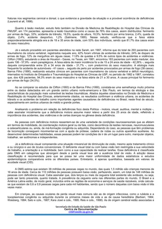 fraturas nos segmentos cervical e dorsal, o que evidencia a gravidade da situação e a provável ocorrência de deficiências
(Laurenti et all, 1998).
Quanto à lesão medular, estudo feito também na Divisão de Medicina de Reabilitação do Hospital das Clínicas da
FMUSP, em 174 pacientes, apresenta a lesão traumática como a causa de 78% dos casos, assim distribuídos: ferimento
por armas de fogo, 33%; acidente de trânsito, 19,5%; queda de altura, 19,5%; ferimento por arma branca, 2,4%; queda de
objeto, 2,4%; acidente desportivo, 1,2% (Salimene, 1995). Nesse estudo, verificou-se que a faixa etária
preponderantemente atingida era a de 18 a 35 anos de idade, com 53% dos indivíduos, sendo que 81,7% dos casos eram
do sexo masculino.
Já o estudo procedido em pacientes atendidos na rede Sarah, em 1997, informa que do total de 293 pacientes com
traumatismo da coluna vertebral, registrados naquele ano, 42% foram vítimas de acidentes de trânsito; 24% de disparo de
armas de fogo; 12% de mergulhos em águas rasas; 11,6% de quedas e 9,5% de outros tipos de acidentes e violências.
Clifton (1993), estudando a área de Houston - Gaves, no Texas, em 1981, encontrou 183 pacientes com lesão medular, dos
quais 106 - 57,9% - eram paraplégicos. A faixa etária de maior incidência foi a de 15 a 24 anos de idade - 42,26% -, seguida
daquela compreendida entre 25 a 34 anos de idade - 31,7% -, com predomínio do sexo masculino. A etiologia mais
frequente foi acidente de automóveis - 41 casos -, seguido de perto por acidentes provocados por armas de fogo (38 casos).
Barros Filho (1990), realizando estudos clínicos em pacientes com traumatismo da coluna vertebral e déficit neurológico,
internados no Instituto de Ortopedia e Traumatologia do Hospital as Clínicas da USP, no período de 1982 a 1987, constatou
que, dos 428 pacientes, 94,3% eram do sexo masculino e na faixa etária de 21 a 30 anos. A causa principal foi ferimento
por armas de fogo (34,5%).
Ao se comparar os estudos de Clifton (1993) e de Barros Filho (1990), constata-se uma semelhança muito próxima
entre os dados detectados em um grande centro urbano norte-americano e São Paulo, em termos da etiologia e das
características da população mais vulnerável às lesões traumáticas. Aliados àqueles observados na Divisão de Medicina e
Reabilitação do Hospital das Clínicas, anteriormente citados, os resultados confirmam a violência urbana, os acidentes de
trânsito e os acidentes de trabalho como importantes agentes causadores de deficiências no Brasil, neste final de século,
especialmente em centros urbanos de médio e grande portes.
Analisando o problema em relação às deficiências foco desta Política - motora, visual, auditiva, mental e múltipla -,
cabe assinalar inicialmente que a deficiência motora assume maior relevo a partir dos 25 anos de idade, refletindo a
importância dos acidentes, das violências e de certas doenças na gênese desta deficiência.
As pessoas com deficiência motora ressentem-se de uma variedade de condições neurossensoriais que as afetam
em termos de mobilidade, de coordenação motora geral ou da fala, como decorrência de lesões nervosas, neuromusculares
e osteoarticulares ou, ainda, de má-formação congênita ou adquirida. Dependendo do caso, as pessoas que têm problemas
de locomoção conseguem movimentar-se com a ajuda de prótese, cadeira de rodas ou outros aparelhos auxiliares. Ao
desenvolver determinadas habilidades, essas pessoas podem ter condições de ir de um lugar para outro, manipular objetos,
trabalhar, ser autônomas e independentes.
Já a deficiência visual compreende uma situação irreversível de diminuição da visão, mesmo após tratamento clínico
e ou cirúrgico e uso de óculos convencionais. O deficiente visual total ou com baixa visão tem restringida a sua velocidade
de trabalho, a orientação e a mobilidade, bem como a sua capacidade de realizar tarefas. Essa deficiência é classificada
pela OMS em categorias que abrangem desde a perda visual leve até a ausência total de visão. A adoção dessa
classificação é recomendada para que se possa ter uma maior uniformidade de dados estatísticos e estudos
epidemiológicos comparativos entre os diferentes países. Entretanto, é apenas quantitativa, baseada em valores de
acuidade visual (CID).
A OMS estima que existam 38 milhões de pessoas cegas no mundo, das quais 1,5 milhão são crianças menores de
16 anos de idade. Cerca de 110 milhões de pessoas possuem baixa visão, perfazendo, assim, um total de 148 milhões de
pessoas com deficiência visual. Cabe assinalar que, dois terços ou mais da cegueira total existente são evitáveis, ou seja,
pode ser tanto prevenida, quanto tratada. A prevalência da cegueira varia nas diferentes partes do mundo. O Brasil e a
América Latina estão, de modo geral, incluídos entre as regiões de economia e serviços de saúde razoáveis, onde calcula-
se que existam de 0,6 a 0,9 pessoas cegas para cada mil habitantes, sendo que o número daquelas com baixa visão é três
vezes maior.
Em crianças, as causas oculares de perda visual mais comuns são as de origem infecciosa, como a rubéola e a
toxoplasmose congênita ou adquirida durante os primeiros meses de vida e as de causa hereditária (Barbieri, 1984;
Waisberg, 1984; Sato e cols., 1987; Kara José e cols., 1995; Reis e cols., 1998). As de origem cerebral estão associadas a
 