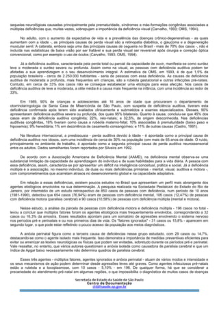 sequelas neurológicas causadas principalmente pela prematuridade, síndromes e más-formações congênitas associadas a
múltiplas deficiências que, muitas vezes, sobrepujam a importância da deficiência visual (Carvalho, 1993; OMS, 1994).
No adulto, com o aumento da expectativa de vida e a prevalência das doenças crônico-degenerativas - as quais
aumentam com a idade -, as principais causas de perda visual são a retinopatia diabética, o glaucoma e a degeneração
muscular senil. A catarata, embora seja uma das principais causas de cegueira no Brasil - mais de 70% dos casos -, não é
incluída nas estatísticas de baixa visão por ser tratável e sua perda visual ser reversível após cirurgia e correção óptica
convencional, como por exemplo o uso de óculos (Carvalho, 1993; OMS, 1994).
Já a deficiência auditiva, caracterizada pela perda total ou parcial da capacidade de ouvir, manifesta-se como surdez
leve e moderada e surdez severa ou profunda. Assim como na visual, as pessoas com deficiência auditiva podem ter
afetadas a sua aprendizagem e o seu desenvolvimento integral. A estimativa da OMS, em 1993, é de que 1,5% da
população brasileira - cerca de 2.250.000 habitantes - seria de pessoas com essa deficiência. As causas de deficiência
auditiva de moderada a profunda, mais frequentes em crianças, são a rubéola gestacional e outras infecções pré-natais.
Contudo, em cerca de 33% dos casos não se consegue estabelecer uma etiologia para essa afecção. Nos casos de
deficiência auditiva de leve a moderada, a otite média é a causa mais frequente na infância, com uma incidência ao redor de
33%.
Em 1989, 90% de crianças e adolescentes até 16 anos de idade que procuraram o departamento de
otorrinolaringologia da Santa Casa de Misericórdia de São Paulo, com suspeita de deficiência auditiva, tiveram esta
deficiência confirmada após terem sido avaliados clinicamente e submetidos a exames especializados. Desses, 90%
apresentaram deficiência auditiva severa ou profunda, dos quais 95% bilaterais. Quanto à causa, concluiu-se que 45% dos
casos eram de deficiência auditiva congênita; 22%, néo-natais; e 32,5%, de origem desconhecida. Nas deficiências
auditivas congênitas, 16% tiveram como causa a rubéola materno-fetal; 10% associadas à prematuridade (baixo peso e
hipoxemia); 9% hereditária; 1% em decorrência de casamento consangüíneo; e 11% de outras causas (Castro, 1991).
Na literatura internacional, a presbiacusia - perda auditiva devido à idade - é apontada como a principal causa de
deficiência auditiva nos idosos, com uma incidência de cerca de 30% na população com mais de 65 anos de idade. O ruído,
principalmente no ambiente de trabalho, é apontado como a segunda principal causa de perda auditiva neurossensorial
entre os adultos. Dados semelhantes foram reportados por Silveira em 1992.
De acordo com a Associação Americana de Deficiência Mental (AAMD), na deficiência mental observa-se uma
substancial limitação da capacidade de aprendizagem do indivíduo e de suas habilidades para a vida diária. A pessoa com
essa deficiência, assim, caracteriza-se por apresentar um déficit na inteligência conceitual, prática e social. Já a deficiência
múltipla é a associação, no mesmo indivíduo, de duas ou mais deficiências primárias - mental, visual, auditiva e motora -,
com comprometimentos que acarretam atrasos no desenvolvimento global e na capacidade adaptativa.
Em relação a essas deficiências, existem poucos estudos no Brasil que apresentam um perfil mais abrangente dos
agentes etiológicos envolvidos na sua determinação. A pesquisa realizada na Sociedade Pestalozzi do Estado do Rio de
Janeiro, por intermédio de um estudo retrospectivo de 850 casos de pessoas com deficiência, num período de 10 anos
(1981-1990), detectou que 654 casos (76,94%) eram de pessoas com deficiência mental, 106 casos (12,47%) de pessoas
com deficiência motora (paralisia cerebral) e 90 casos (10,58%) de pessoas com deficiência múltipla (mental e motora).
Nesse estudo, a análise da parcela de pessoas com deficiência motora e deficiência múltipla - 196 casos no total -
levou a concluir que múltiplos fatores foram os agentes etiológicos mais frequentemente envolvidos, correspondendo a 32
casos ou 16,3% da amostra. Esses resultados apontam para um somatório de agressões envolvendo o sistema nervoso
nos períodos pré e perinatais e ou nos primeiros dias de vida. Os "fatores ignorados" - 31 casos ou 15,8% - aparecem em
segundo lugar, o que pode estar refletindo o pouco acesso da população aos meios diagnósticos.
A anóxia perinatal figura como a terceira causa de deficiências nesse grupo estudado, com 29 casos ou 14,7%,
destacando-se como o agente isolado mais frequente. Isso demonstra a importância de medidas preventivas eficientes para
evitar ou amenizar as lesões neurológicas ou físicas que podem ser evitadas, sobretudo durante os períodos pré e perinatal.
Vale ressaltar, no entanto, que vários autores questionam a anóxia isolada como causadora de paralisia cerebral e que um
índice de Apgar baixo necessariamente não determina quadros de paralisia cerebral.
Esses três agentes - múltiplos fatores, agentes ignorados e anóxia perinatal - atuam de vários modos e intensidade e
os seus mecanismos de ação podem determinar desde agressões leves até graves. Como agentes infecciosos pré-natais
estão a rubéola e a toxoplasmose, com 10 casos - 5,10% - em 196. De qualquer forma, há que se considerar a
precariedade do atendimento pré-natal em algumas regiões, o que impossibilita o diagnóstico de muitos casos de doenças
 
