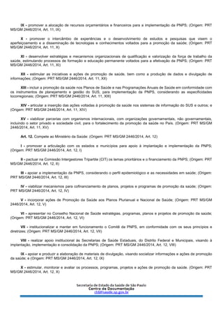 IX - promover a alocação de recursos orçamentários e financeiros para a implementação da PNPS; (Origem: PRT
MS/GM 2446/2014, Art. 11, IX)
X - promover o intercâmbio de experiências e o desenvolvimento de estudos e pesquisas que visem o
aperfeiçoamento e a disseminação de tecnologias e conhecimentos voltados para a promoção da saúde; (Origem: PRT
MS/GM 2446/2014, Art. 11, X)
XI - desenvolver estratégias e mecanismos organizacionais de qualificação e valorização da força de trabalho da
saúde, estimulando processos de formação e educação permanente voltados para a efetivação da PNPS; (Origem: PRT
MS/GM 2446/2014, Art. 11, XI)
XII - estimular as iniciativas e ações de promoção de saúde, bem como a produção de dados e divulgação de
informações; (Origem: PRT MS/GM 2446/2014, Art. 11, XII)
XIII - incluir a promoção da saúde nos Planos de Saúde e nas Programações Anuais de Saúde em conformidade com
os instrumentos de planejamento e gestão do SUS, para implementação da PNPS, considerando as especificidades
locorregionais; (Origem: PRT MS/GM 2446/2014, Art. 11, XIII)
XIV - articular a inserção das ações voltadas à promoção da saúde nos sistemas de informação do SUS e outros; e
(Origem: PRT MS/GM 2446/2014, Art. 11, XIV)
XV - viabilizar parcerias com organismos internacionais, com organizações governamentais, não governamentais,
incluindo o setor privado e sociedade civil, para o fortalecimento da promoção da saúde no País. (Origem: PRT MS/GM
2446/2014, Art. 11, XV)
Art. 12. Compete ao Ministério da Saúde: (Origem: PRT MS/GM 2446/2014, Art. 12)
I - promover a articulação com os estados e municípios para apoio à implantação e implementação da PNPS;
(Origem: PRT MS/GM 2446/2014, Art. 12, I)
II - pactuar na Comissão Intergestores Tripartite (CIT) os temas prioritários e o financiamento da PNPS; (Origem: PRT
MS/GM 2446/2014, Art. 12, II)
III - apoiar a implementação da PNPS, considerando o perfil epidemiológico e as necessidades em saúde; (Origem:
PRT MS/GM 2446/2014, Art. 12, III)
IV - viabilizar mecanismos para cofinanciamento de planos, projetos e programas de promoção da saúde; (Origem:
PRT MS/GM 2446/2014, Art. 12, IV)
V - incorporar ações de Promoção da Saúde aos Planos Plurianual e Nacional de Saúde; (Origem: PRT MS/GM
2446/2014, Art. 12, V)
VI - apresentar no Conselho Nacional de Saúde estratégias, programas, planos e projetos de promoção da saúde;
(Origem: PRT MS/GM 2446/2014, Art. 12, VI)
VII - institucionalizar e manter em funcionamento o Comitê da PNPS, em conformidade com os seus princípios e
diretrizes; (Origem: PRT MS/GM 2446/2014, Art. 12, VII)
VIII - realizar apoio institucional às Secretarias de Saúde Estaduais, do Distrito Federal e Municipais, visando à
implantação, implementação e consolidação da PNPS; (Origem: PRT MS/GM 2446/2014, Art. 12, VIII)
IX - apoiar e produzir a elaboração de materiais de divulgação, visando socializar informações e ações de promoção
da saúde; e (Origem: PRT MS/GM 2446/2014, Art. 12, IX)
X - estimular, monitorar e avaliar os processos, programas, projetos e ações de promoção da saúde. (Origem: PRT
MS/GM 2446/2014, Art. 12, X)
 