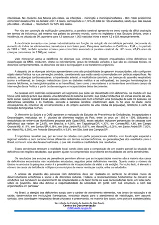 infecciosas. No conjunto dos fatores pós-natais, as infecções - meningite e meningoencefalites - têm nítido predomínio
como fator isolado entre os demais: com 14 casos, corresponde a 7,14% do total de 196 analisados, sendo que, das causas
pós-natais - 25 casos - , respondem por 56% dos casos.
Por não ser patologia de notificação compulsória, a paralisia cerebral apresenta-se como sendo de difícil avaliação
em termos de incidência, até mesmo nos países do primeiro mundo, como na Inglaterra e nos Estados Unidos, onde a
incidência, na década de 50, apontava para 1,5 casos por 1.000 nascidos vivos e entre 1,5 e 5,9, respectivamente.
A morbidade aumentou nos países industrializados em função da redução da mortalidade perinatal, decorrente do
aumento do índice de sobreviventes prematuros e com baixo peso. Pesquisas realizadas na Califórnia - EUA -, no período
de 1983 a 1985, também apontam o baixo peso como fator associado à paralisia cerebral: de 192 casos, 47,4% eram de
crianças com menos de 2.500g ao nascer.
Vale mencionar ainda a existência de doenças que, embora não estejam enquadradas como deficiência na
classificação da OMS, produzem, direta ou indiretamente, graus de limitação variados e que são as condutas típicas, os
distúrbios comportamentais, os distúrbios da fala e da linguagem e os transtornos orgânicos.
A despeito de as doenças crônicas apresentarem uma alta probabilidade de gerarem incapacidades, não configuram
objeto desta Política na sua prevenção primária, considerando que estão sendo contempladas em políticas específicas. No
entanto, as doenças cardiovasculares, a hipertensão arterial, a insuficiência coronária, as doenças do aparelho respiratório
(como a enfisema), as doenças metabólicas (com as diabetes mellitus e as nefropatias), as doenças hematológicas (a
anemia falciforme, as hemoglobinopatias e as hemofilias), bem como o reumatismo e a hanseníase constituem campo de
intervenção desta Política a partir de desvantagens e incapacidades delas decorrentes.
As pessoas com ostomias representam um segmento que pode ser classificado com deficiência, na medida em que
houve uma doença prévia que deixou uma deficiência do sistema excretor, que produz limitações em várias esferas da vida,
tanto social, quanto pessoal. Essas pessoas estão cadastradas pelo SUS e formam uma população de sete mil pessoas. As
deficiências sensoriais e as múltiplas, excluída a paralisia cerebral, predominam após os 50 anos de idade, como
consequência do processo de envelhecimento e do próprio aumento da vida média da população, refletindo o perfil de
transição demográfica no País.
O Ministério da Saúde e a OMS apoiaram a realização de Estudos de Prevalência de Deficiências, Incapacidades e
Desvantagem, realizados em 11 cidades de diferentes regiões do País, entre os anos de 1992 e 1999. Utilizando a
metodologia de entrevistas domiciliares proposta pela Opas/OMS, esses estudos indicaram percentuais de pessoas com
deficiência que variam de 2,81%, em Brasília; a 4,00%, em Taguatinga/DF; 4,30%, em Canoas/RS; 4,80, em Campo
Grande/MS; 6,11%, em Santos/SP; 6,18%, em Silva Jardim/RJ; 6,97%, em Maceió/AL; 5,05%, em Santo André/SP; 7,50%,
em Niterói/RJ; 9,60%, em Feira de Santana/BA; e 5,9%, em São José dos Campos/SP.
É importante ressaltar que, por se tratar de cidades com perfis populacionais distintos, com localização espacial e
regional variadas e com características diferentes em termos socioeconômicos, as generalizações dos resultados para o
Brasil, como um todo são desaconselháveis, o que não invalida a credibilidade dos resultados.
Esses percentuais retratam a realidade local, sendo úteis para a composição de um quadro parcial da situação da
deficiência nas regiões estudadas, que podem ajudar na compreensão do problema em localidades de perfis semelhantes.
Os resultados dos estudos de prevalência permitem afirmar que as incapacidades motoras são a maioria dos casos
de deficiências encontrados nas localidades estudadas, seguidas pelas deficiências mentais. Quanto maior o número de
idosos na amostra da pesquisa, maior é a prevalência de incapacidades da visão e da audição. Por outro lado, é elevado o
número de casos de deficiência múltipla nos municípios de menor renda per capita, entre os estudados.
A análise da situação das pessoas com deficiência deve ser realizada no contexto de diversos níveis de
desenvolvimento econômico e social e de diferentes culturas. Todavia, a responsabilidade fundamental de prevenir as
condições que conduzem ao aparecimento de incapacidades e de fazer frente às suas consequências recai, em toda parte,
sobre os governos. Isso não diminui a responsabilidade da sociedade em geral, nem dos indivíduos e nem das
organizações em particular.
No Brasil, a atenção aos deficientes surgiu com o caráter de atendimento elementar, nas áreas de educação e de
saúde, desenvolvido em instituições filantrópicas, evoluindo depois para o atendimento de reabilitação, sem assumir,
contudo, uma abordagem integradora desse processo e preservando, na maioria dos casos, uma postura assistencialista.
 