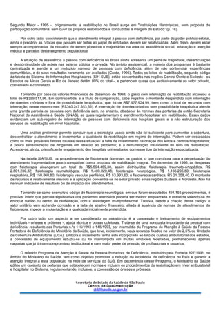 Segundo Maior - 1995 -, originalmente, a reabilitação no Brasil surge em "instituições filantrópicas, sem proposta de
participação comunitária, sem ouvir os próprios reabilitandos e conduzidas à margem do Estado” (p. 16).
Por outro lado, considerando que o atendimento integral à pessoa com deficiência, por parte do poder público estatal,
ainda é precário, as críticas que possam ser feitas ao papel de entidades devem ser relativizadas. Além disso, devem estar
sempre acompanhadas da ressalva de serem pioneiras e majoritárias na área da assistência social, educação e atenção
médica a parcelas deste segmento populacional.
A situação da assistência à pessoa com deficiência no Brasil ainda apresenta um perfil de fragilidade, desarticulação
e descontinuidade de ações nas esferas pública e privada. No âmbito assistencial, a maioria dos programas é bastante
centralizada e atende a um reduzido número de pessoas com deficiência, além de não contemplar experiências
comunitárias, e de seus resultados raramente ser avaliados (Corde, 1995). Todos os leitos de reabilitação, segundo código
da tabela do Sistema de Informações Hospitalares (SIH-SUS), estão concentrados nas regiões Centro-Oeste e Sudeste - os
Estados de Minas Gerais e Rio de Janeiro detêm 80% do total -, e pertencem quase que exclusivamente ao setor privado,
conveniado e contratado.
Tomando por base os valores financeiros de dezembro de 1998, o gasto com internação de reabilitação alcançou o
total de R$399.517,96. Em contrapartida, e a título de comparação, cabe registrar o montante despendido com internação
de doentes crônicos e fora de possibilidade terapêutica, que foi de R$7.977.924,99, bem como o total de recursos com
internação, nesse mesmo mês (R$340.247.853,63). A internação de doentes crônicos sem possibilidade terapêutica atende
uma grande parcela de pessoas com deficiência sem, no entanto, obedecer às normas das portarias da então Secretaria
Nacional de Assistência à Saúde (SNAS), as quais regulamentam o atendimento hospitalar em reabilitação. Esses dados
evidenciam um sub-registro de internação de pessoas com deficiência nos hospitais gerais e a não estruturação dos
serviços de reabilitação em nível hospitalar.
Uma análise preliminar permite concluir que a estratégia usada ainda não foi suficiente para aumentar a cobertura,
descentralizar o atendimento e incrementar a qualidade da reabilitação em regime de internação. Podem ser destacados
como os mais prováveis fatores causais dessa situação: a falta de investimento na criação dos leitos e centros hospitalares;
a pouca sensibilização de dirigentes em relação ao problema; e a remuneração insuficiente do leito de reabilitação.
Acresce-se, ainda, o insuficiente engajamento dos hospitais universitários com esse tipo de internação especializada.
Na tabela SIA/SUS, os procedimentos de fisioterapia dominam os gastos, o que corrobora para a perpetuação do
atendimento fragmentado e pouco compatível com a proposta de reabilitação integral. Em dezembro de 1998, as despesas
com fisioterapia alcançaram um total de R$5.594.469,30, assim distribuídos: fisioterapia traumato-ortopédica, R$
2.801.230,32; fisioterapia reumatológica, R$ 1.400.820,48; fisioterapia neurológica, R$ 1.166.205,80; fisioterapia
respiratória, R$ 150.860,80; fisioterapia vascular periférica, R$ 53.993,60; e fisioterapia cardíaca, R$ 21.358,40. O montante
de recursos é relativamente elevado e a aplicação concentra-se no setor privado e nas regiões Sudeste e Nordeste. Não há
nenhum indicador de resultado ou de impacto dos atendimentos.
Tomando-se como exemplo o código de fisioterapia neurológica, em que foram executados 494.155 procedimentos, é
possível inferir que parcela significativa dos pacientes atendidos poderia ser melhor enquadrada e assistida valendo-se do
enfoque núcleo ou centro de reabilitação, com a abordagem multiprofissional. Todavia, desde a criação desse código, o
valor unitário vem sofrendo corrosão e a falta de atrativo financeiro, aliada à ausência de normas de atendimentos de
fisioterapia, impede a implantação e a qualidade inicialmente pretendida.
Por outro lado, um aspecto a ser considerado na assistência é a concessão e treinamento de equipamentos
individuais - órteses e próteses -, ajuda técnica e bolsas coletoras. Trata-se de uma conquista importante da pessoa com
deficiência, resultante das Portarias n.ºs 116/1993 e 146/1993, por intermédio do Programa de Atenção à Saúde da Pessoa
Portadora de Deficiência do Ministério da Saúde, que teve, inicialmente, seus recursos fixados no valor de 2,5% da Unidade
de Cobertura Ambulatorial (UCA). Embora o incremento tenha sido incorporado ao teto de custeio ambulatorial dos estados,
a concessão de equipamento reduziu-se ou foi interrompida em muitas unidades federadas, permanecendo apenas
naquelas que já tinham compromisso institucional e com maior poder de pressão de profissionais e usuários.
O referido Programa de Atenção à Saúde da Pessoa Portadora de Deficiência, instituído pela Portaria 827/1991, no
âmbito do Ministério da Saúde, tem como objetivo promover a redução da incidência de deficiência no País e garantir a
atenção integral a esta população na rede de serviços do SUS. Em decorrência desse Programa, o Ministério da Saúde
editou um conjunto de portarias que estabelecem normas e incluem os procedimentos de reabilitação em nível ambulatorial
e hospitalar no Sistema, regulamentando, inclusive, a concessão de órteses e próteses.
 