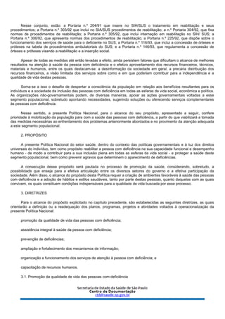 Nesse conjunto, estão: a Portaria n.º 204/91 que insere no SIH/SUS o tratamento em reabilitação e seus
procedimentos; a Portaria n.º 303/92 que inclui no SIA/SUS procedimentos de reabilitação; a n.º Portaria 304/92, que fixa
normas de procedimentos de reabilitação; a Portaria n.º 305/92, que inclui internação em reabilitação no SIH/ SUS; a
Portaria n.º 306/92, que apresenta normas dos procedimentos de reabilitação; a Portaria n.º 225/92, que dispõe sobre o
funcionamento dos serviços de saúde para o deficiente no SUS; a Portaria n.º 116/93, que inclui a concessão de órteses e
próteses na tabela de procedimentos ambulatoriais do SUS; e a Portaria n.º 146/93, que regulamenta a concessão de
órteses e próteses visando a reabilitação e a inserção social.
Apesar de todas as medidas até então levadas a efeito, ainda persistem fatores que dificultam o alcance de melhores
resultados na atenção à saúde da pessoa com deficiência e o efetivo aproveitamento dos recursos financeiros, técnicos,
materiais e humanos, entre os quais destacam-se: a desinformação da sociedade em geral, a precária distribuição dos
recursos financeiros, a visão limitada dos serviços sobre como e em que poderiam contribuir para a independência e a
qualidade de vida destas pessoas.
Soma-se a isso o desafio de despertar a consciência da população em relação aos benefícios resultantes para os
indivíduos e a sociedade da inclusão das pessoas com deficiência em todas as esferas da vida social, econômica e política.
As organizações não-governamentais podem, de diversas maneiras, apoiar as ações governamentais voltadas a esse
segmento populacional, sobretudo apontando necessidades, sugerindo soluções ou oferecendo serviços complementares
às pessoas com deficiência.
Nesse sentido, a presente Política Nacional, para o alcance do seu propósito, apresentado a seguir, confere
prioridade à mobilização da população para com a saúde das pessoas com deficiência, a partir do que viabilizará a tomada
das medidas necessárias ao enfrentamento dos problemas anteriormente abordados e no provimento da atenção adequada
a este segmento populacional.
2. PROPÓSITO
A presente Política Nacional do setor saúde, dentro do contexto das políticas governamentais e à luz dos direitos
universais do indivíduo, tem como propósito reabilitar a pessoa com deficiência na sua capacidade funcional e desempenho
humano - de modo a contribuir para a sua inclusão plena em todas as esferas da vida social - e proteger a saúde deste
segmento populacional, bem como prevenir agravos que determinem o aparecimento de deficiências.
A consecução desse propósito será pautada no processo de promoção da saúde, considerando, sobretudo, a
possibilidade que enseja para a efetiva articulação entre os diversos setores do governo e a efetiva participação da
sociedade. Além disso, o alcance do propósito desta Política requer a criação de ambientes favoráveis à saúde das pessoas
com deficiência e a adoção de hábitos e estilos saudáveis, tanto por parte destas pessoas, quanto daquelas com as quais
convivem, os quais constituem condições indispensáveis para a qualidade de vida buscada por esse processo.
3. DIRETRIZES
Para o alcance do propósito explicitado no capítulo precedente, são estabelecidas as seguintes diretrizes, as quais
orientarão a definição ou a readequação dos planos, programas, projetos e atividades voltados à operacionalização da
presente Política Nacional:
promoção da qualidade de vida das pessoas com deficiência;
assistência integral à saúde da pessoa com deficiência;
prevenção de deficiências;
ampliação e fortalecimento dos mecanismos de informação;
organização e funcionamento dos serviços de atenção à pessoa com deficiência; e
capacitação de recursos humanos.
3.1. Promoção da qualidade de vida das pessoas com deficiência
 