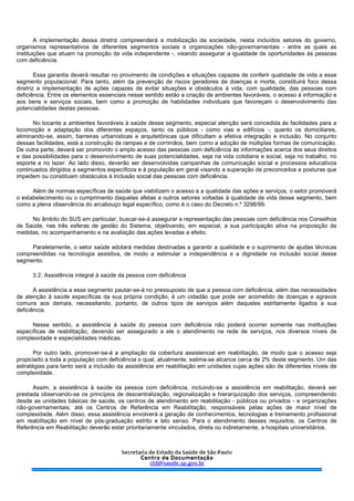 A implementação dessa diretriz compreenderá a mobilização da sociedade, nesta incluídos setores do governo,
organismos representativos de diferentes segmentos sociais e organizações não-governamentais - entre as quais as
instituições que atuam na promoção da vida independente -, visando assegurar a igualdade de oportunidades às pessoas
com deficiência.
Essa garantia deverá resultar no provimento de condições e situações capazes de conferir qualidade de vida a esse
segmento populacional. Para tanto, além da prevenção de riscos geradores de doenças e morte, constituirá foco dessa
diretriz a implementação de ações capazes de evitar situações e obstáculos à vida, com qualidade, das pessoas com
deficiência. Entre os elementos essenciais nesse sentido estão a criação de ambientes favoráveis, o acesso à informação e
aos bens e serviços sociais, bem como a promoção de habilidades individuais que favoreçam o desenvolvimento das
potencialidades destas pessoas.
No tocante a ambientes favoráveis à saúde desse segmento, especial atenção será concedida às facilidades para a
locomoção e adaptação dos diferentes espaços, tanto os públicos - como vias e edifícios -, quanto os domiciliares,
eliminando-se, assim, barreiras urbanísticas e arquitetônicas que dificultam a efetiva integração e inclusão. No conjunto
dessas facilidades, está a construção de rampas e de corrimãos, bem como a adoção de múltiplas formas de comunicação.
De outra parte, deverá ser promovido o amplo acesso das pessoas com deficiência às informações acerca dos seus direitos
e das possibilidades para o desenvolvimento de suas potencialidades, seja na vida cotidiana e social, seja no trabalho, no
esporte e no lazer. Ao lado disso, deverão ser desenvolvidas campanhas de comunicação social e processos educativos
continuados dirigidos a segmentos específicos e à população em geral visando a superação de preconceitos e posturas que
impedem ou constituam obstáculos à inclusão social das pessoas com deficiência.
Além de normas específicas de saúde que viabilizem o acesso e a qualidade das ações e serviços, o setor promoverá
o estabelecimento ou o cumprimento daquelas afetas a outros setores voltadas à qualidade de vida desse segmento, bem
como a plena observância do arcabouço legal específico, como é o caso do Decreto n.º 3298/99.
No âmbito do SUS em particular, buscar-se-á assegurar a representação das pessoas com deficiência nos Conselhos
de Saúde, nas três esferas de gestão do Sistema, objetivando, em especial, a sua participação ativa na proposição de
medidas, no acompanhamento e na avaliação das ações levadas a efeito.
Paralelamente, o setor saúde adotará medidas destinadas a garantir a qualidade e o suprimento de ajudas técnicas
compreendidas na tecnologia assistiva, de modo a estimular a independência e a dignidade na inclusão social desse
segmento.
3.2. Assistência integral à saúde da pessoa com deficiência
A assistência a esse segmento pautar-se-á no pressuposto de que a pessoa com deficiência, além das necessidades
de atenção à saúde específicas da sua própria condição, é um cidadão que pode ser acometido de doenças e agravos
comuns aos demais, necessitando, portanto, de outros tipos de serviços além daqueles estritamente ligados a sua
deficiência.
Nesse sentido, a assistência à saúde do pessoa com deficiência não poderá ocorrer somente nas instituições
específicas de reabilitação, devendo ser assegurado a ele o atendimento na rede de serviços, nos diversos níveis de
complexidade e especialidades médicas.
Por outro lado, promover-se-á a ampliação da cobertura assistencial em reabilitação, de modo que o acesso seja
propiciado a toda a população com deficiência o qual, atualmente, estima-se alcance cerca de 2% deste segmento. Um das
estratégias para tanto será a inclusão da assistência em reabilitação em unidades cujas ações são de diferentes níveis de
complexidade.
Assim, a assistência à saúde da pessoa com deficiência, incluindo-se a assistência em reabilitação, deverá ser
prestada observando-se os princípios de descentralização, regionalização e hierarquização dos serviços, compreendendo
desde as unidades básicas de saúde, os centros de atendimento em reabilitação - públicos ou privados - e organizações
não-governamentais, até os Centros de Referência em Reabilitação, responsáveis pelas ações de maior nível de
complexidade. Além disso, essa assistência envolverá a geração de conhecimentos, tecnologias e treinamento profissional
em reabilitação em nível de pós-graduação estrito e lato senso. Para o atendimento desses requisitos, os Centros de
Referência em Reabilitação deverão estar prioritariamente vinculados, direta ou indiretamente, a hospitais universitários.
 