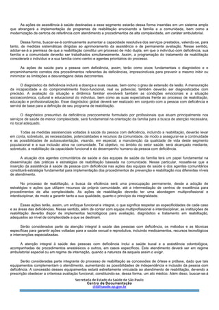 As ações de assistência à saúde destinadas a esse segmento estarão dessa forma inseridas em um sistema amplo
que abrangerá a implementação de programas de reabilitação envolvendo a família e a comunidade, bem como a
modernização de centros de referência com atendimento e procedimentos de alta complexidade, em caráter ambulatorial.
Dessa forma, buscar-se-á continuamente aumentar a capacidade resolutiva dos serviços prestados, valendo-se, para
tanto, de medidas sistemáticas dirigidas ao aprimoramento da assistência e de permanente avaliação. Nesse sentido,
adotar-se-á a premissa de que a reabilitação constitui um processo de mão dupla, em que o indivíduo com deficiência, sua
família e a comunidade deverão ser trabalhados simultaneamente. Assim, a programação do tratamento de reabilitação
considerará o indivíduo e a sua família como centro e agentes prioritários do processo.
As ações de saúde para a pessoa com deficiência, assim, terão como eixos fundamentais o diagnóstico e o
encaminhamento corretos dos procedimentos referentes às deficiências, imprescindíveis para prevenir e mesmo inibir ou
minimizar as limitações e desvantagens delas decorrentes.
O diagnóstico da deficiência incluirá a doença e suas causas, bem como o grau de extensão da lesão. A mensuração
da incapacidade e do comprometimento físico-funcional, real ou potencial, também deverão ser diagnosticados com
precisão. A avaliação da situação e dinâmica familiar envolverá também as condições emocionais e a situação
socioeconômica, cultural e educacional do indivíduo, bem como as suas expectativas frente ao processo de reabilitação,
educação e profissionalização. Esse diagnóstico global deverá ser realizado em conjunto com a pessoa com deficiência e
servirá de base para a definição de seu programa de reabilitação.
O diagnóstico presuntivo da deficiência precocemente formulado por profissionais que atuam principalmente nos
serviços de saúde de menor complexidade, será fundamental na orientação da família para a busca de atenção necessária,
no local adequado.
Todas as medidas assistenciais voltadas à saúde da pessoa com deficiência, incluindo a reabilitação, deverão levar
em conta, sobretudo, as necessidades, potencialidades e recursos da comunidade, de modo a assegurar-se a continuidade
e as possibilidades de autossustentação, visando, em especial, a manutenção da qualidade de vida deste segmento
populacional e a sua inclusão ativa na comunidade. Tal objetivo, no âmbito do setor saúde, será alcançado mediante,
sobretudo, a reabilitação da capacidade funcional e do desempenho humano da pessoa com deficiência.
A atuação dos agentes comunitários de saúde e das equipes de saúde da família terá um papel fundamental na
disseminação das práticas e estratégias de reabilitação baseada na comunidade. Nesse particular, ressalte-se que a
inserção da assistência à saúde da pessoa com deficiência nas ações das equipes de saúde e dos agentes comunitários
constituirá estratégia fundamental para implementação dos procedimentos de prevenção e reabilitação nos diferentes níveis
de atendimento.
No processo de reabilitação, a busca da eficiência será uma preocupação permanente, desde a adoção de
estratégias e ações que utilizem recursos da própria comunidade, até a intermediação de centros de excelência para
procedimentos de alta complexidade. As ações de reabilitação deverão ter uma abordagem multiprofissional e
interdisciplinar, de modo a garantir tanto a sua qualidade, quanto o princípio da integralidade.
Essas ações terão, assim, um enfoque funcional e integral, o que significa respeitar as especificidades de cada caso
e as áreas das deficiências. Nesse sentido, além de contar com equipe multiprofissional e interdisciplinar, as instituições de
reabilitação deverão dispor de implementos tecnológicos para avaliação, diagnóstico e tratamento em reabilitação,
adequados ao nível de complexidade a que se destinam.
Serão considerados parte da atenção integral à saúde das pessoas com deficiência, os métodos e as técnicas
específicas para garantir ações voltadas para a saúde sexual e reprodutiva, incluindo medicamentos, recursos tecnológicos
e intervenções especializadas.
A atenção integral à saúde das pessoas com deficiência inclui a saúde bucal e a assistência odontológica,
acompanhadas de procedimentos anestésicos e outros, em casos específicos. Este atendimento deverá ser em regime
ambulatorial especial ou em regime de internação, quando a natureza da sequela assim o exigir.
Serão consideradas parte integrante do processo de reabilitação as concessões de órtese e prótese, dado que tais
equipamentos complementam o atendimento, aumentando as possibilidades de independência e inclusão da pessoa com
deficiência. A concessão desses equipamentos estará estreitamente vinculada ao atendimento de reabilitação, devendo a
prescrição obedecer a criteriosa avaliação funcional, constituindo-se, dessa forma, um ato médico. Além disso, buscar-se-á
 