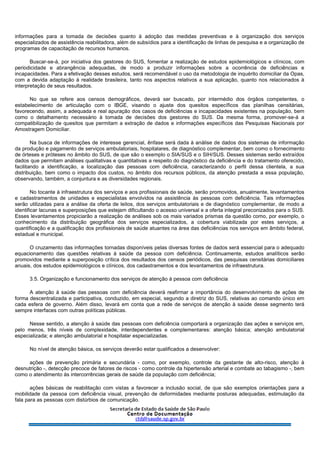 informações para a tomada de decisões quanto à adoção das medidas preventivas e à organização dos serviços
especializados de assistência reabilitadora, além de subsídios para a identificação de linhas de pesquisa e a organização de
programas de capacitação de recursos humanos.
Buscar-se-á, por iniciativa dos gestores do SUS, fomentar a realização de estudos epidemiológicos e clínicos, com
periodicidade e abrangência adequadas, de modo a produzir informações sobre a ocorrência de deficiências e
incapacidades. Para a efetivação desses estudos, será recomendável o uso da metodologia de inquérito domiciliar da Opas,
com a devida adaptação à realidade brasileira, tanto nos aspectos relativos a sua aplicação, quanto nos relacionados à
interpretação de seus resultados.
No que se refere aos censos demográficos, deverá ser buscado, por intermédio dos órgãos competentes, o
estabelecimento de articulação com o IBGE, visando o ajuste dos quesitos específicos das planilhas censitárias,
favorecendo, assim, a adequada e real apuração dos casos de deficiências e incapacidades existentes na população, bem
como o detalhamento necessário à tomada de decisões dos gestores do SUS. Da mesma forma, promover-se-á a
compatibilização de quesitos que permitam a extração de dados e informações específicos das Pesquisas Nacionais por
Amostragem Domiciliar.
Na busca de informações de interesse gerencial, ênfase será dada à análise de dados dos sistemas de informação
da produção e pagamento de serviços ambulatoriais, hospitalares, de diagnóstico complementar, bem como o fornecimento
de órteses e próteses no âmbito do SUS, de que são o exemplo o SIA/SUS e o SIH/SUS. Desses sistemas serão extraídos
dados que permitam análises qualitativas e quantitativas a respeito do diagnóstico da deficiência e do tratamento oferecido,
facilitando a identificação, a localização das pessoas com deficiência, caracterizando o perfil dessa clientela, a sua
distribuição, bem como o impacto dos custos, no âmbito dos recursos públicos, da atenção prestada a essa população,
observando, também, a conjuntura e as diversidades regionais.
No tocante à infraestrutura dos serviços e aos profissionais de saúde, serão promovidos, anualmente, levantamentos
e cadastramentos de unidades e especialistas envolvidos na assistência às pessoas com deficiência. Tais informações
serão utilizadas para a análise da oferta de leitos, dos serviços ambulatoriais e de diagnóstico complementar, de modo a
identificar lacunas e superposições que estejam dificultando o acesso universal e a oferta integral preconizados para o SUS.
Esses levantamentos propiciarão a realização de análises sob os mais variados prismas da questão como, por exemplo, o
conhecimento da distribuição geográfica dos serviços especializados, a cobertura viabilizada por estes serviços, a
quantificação e a qualificação dos profissionais de saúde atuantes na área das deficiências nos serviços em âmbito federal,
estadual e municipal.
O cruzamento das informações tornadas disponíveis pelas diversas fontes de dados será essencial para o adequado
equacionamento das questões relativas à saúde da pessoa com deficiência. Continuamente, estudos analíticos serão
promovidos mediante a superposição crítica dos resultados dos censos periódicos, das pesquisas censitárias domiciliares
anuais, dos estudos epidemiológicos e clínicos, dos cadastramentos e dos levantamentos de infraestrutura.
3.5. Organização e funcionamento dos serviços de atenção à pessoa com deficiência
A atenção à saúde das pessoas com deficiência deverá reafirmar a importância do desenvolvimento de ações de
forma descentralizada e participativa, conduzido, em especial, segundo a diretriz do SUS, relativas ao comando único em
cada esfera de governo. Além disso, levará em conta que a rede de serviços de atenção à saúde desse segmento terá
sempre interfaces com outras políticas públicas.
Nesse sentido, a atenção à saúde das pessoas com deficiência comportará a organização das ações e serviços em,
pelo menos, três níveis de complexidade, interdependentes e complementares: atenção básica; atenção ambulatorial
especializada; e atenção ambulatorial e hospitalar especializadas.
No nível de atenção básica, os serviços deverão estar qualificados a desenvolver:
ações de prevenção primária e secundária - como, por exemplo, controle da gestante de alto-risco, atenção à
desnutrição -, detecção precoce de fatores de riscos - como controle da hipertensão arterial e combate ao tabagismo -, bem
como o atendimento às intercorrências gerais de saúde da população com deficiência;
ações básicas de reabilitação com vistas a favorecer a inclusão social, de que são exemplos orientações para a
mobilidade da pessoa com deficiência visual, prevenção de deformidades mediante posturas adequadas, estimulação da
fala para as pessoas com distúrbios de comunicação.
 