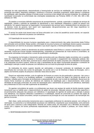 instalação de rede regionalizada, descentralizada e hierarquizada de serviços de reabilitação, que contemple ações de
prevenção secundária, diagnóstico etiológico, sindrômico e funcional; orientação prognóstica; ações básicas e complexas
de reabilitação, além daquelas voltadas à inclusão social; e promova a inter-relação dos serviços existentes. As unidades de
reabilitação funcionarão na conformidade das orientações estabelecidas nas Portarias SNAS n.ºs 303, 304, 305 e 306,
editadas em 1993.
Os estados e municípios definirão mecanismos de acompanhamento, controle, supervisão e avaliação de serviços de
reabilitação, visando a garantia da qualidade do atendimento e uma reabilitação integradora e global da pessoa com
deficiência. Um aspecto essencial na organização e funcionamento dos serviços será o estabelecimento de parcerias com
os diversos níveis de governo, bem assim com organizações não-governamentais que têm larga experiência no
atendimento a esse segmento populacional.
O serviço de saúde local deverá atuar de forma articulada com a área de assistência social visando, em especial,
facilitar o acesso ao tratamento da pessoa com deficiência.
3.6 Capacitação de recursos humanos
A disponibilidade de recursos humanos capacitados para o desenvolvimento das ações decorrentes desta Política
será enfocada como prioritária. Nesse sentido, a formação de recursos humanos em reabilitação deverá superar a escassez
de profissionais com domínio do processo reabilitador e que atuem segundo a interdisciplinaridade aqui proposta.
Visando garantir o direito ao atendimento de saúde estabelecido nesta Política e o acesso à reabilitação a quem dela
necessitar, buscar-se-á formar equipes interdisciplinares, compostas por profissionais de níveis técnico e universitário, as
quais serão submetidas continuamente a cursos de qualificação e atualização.
Os programas de formação e treinamento serão promovidos junto aos diferentes órgãos envolvidos com a questão,
tanto dos níveis federal, quanto estadual e municipal, os quais buscarão o engajamento das instituições públicas não-
estatais neste trabalho. Ao lado disso, promover-se-á o desenvolvimento de ações conjuntas com o Ministério da Educação
e as instituições de ensino superior, tendo em vista a necessidade de que sejam incorporadas disciplinas e conteúdos de
reabilitação e atenção à saúde da pessoas com deficiência nos currículos de graduação da área de saúde.
As instituições de ensino superior deverão ser estimuladas a incorporar conteúdos de reabilitação na parte
diversificada dos currículos dos cursos de graduação, de acordo com a Lei de Diretrizes e Bases da Educação, com o
objetivo de fomentar projetos de pesquisa e extensão nessa área do saber.
Deverá ser estimulada também, junto às agências de fomento ao ensino de pós-graduação e pesquisa - tais como o
CNPq, a Capes, a Fiocruz e as fundações estaduais -, a ampliação do número de vagas e de bolsas de estudo e de
pesquisa, voltadas para a formação de profissionais e pesquisadores de alto nível na área de reabilitação. Buscar-se-á da
mesma forma incentivar os centros de referência em medicina de reabilitação para o desenvolvimento, entre outras
atividades de educação continuada, de cursos de capacitação para o atendimento às pessoas com deficiência, destinados
aos profissionais do SUS e da rede suplementar de assistência.
Os agentes comunitários de saúde e os profissionais que atuam nas equipes de saúde da família deverão receber
treinamento que os habilite para o desenvolvimento de ações de prevenção, detecção precoce, intervenção específica e
encaminhamento adequado das pessoas com deficiência. A capacitação de agentes de saúde para a atenção à pessoa
com deficiência, nos aspectos referentes à assistência e à reabilitação, deverá ser promovida no contexto das ações de
saúde da família e de saúde comunitária, sempre na perspectiva da promoção de uma vida saudável e da manutenção dos
ganhos funcionais.
Além disso, serão promovidos treinamentos para a capacitação profissional do atendente pessoal, com enfoque na
valorização, na autonomia e na individualidade da pessoa com deficiência, respeitando suas necessidades, como elemento
de apoio para o estímulo à vida independente. Deverão ser criados ainda, em articulação com o Ministério da Educação,
cursos com o objetivo de formar profissionais especializados na produção de órteses e próteses, em níveis médio e
superior.
4. RESPONSABILIDADES INSTITUCIONAIS
 
