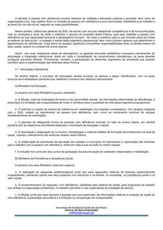 A atenção à pessoa com deficiência envolve esforços de múltiplas instituições públicas e privadas, bem como de
organizações civis, cujo objetivo final é a inclusão da pessoa com deficiência a sua comunidade, habilitando-a ao trabalho e
ao exercício da vida social, segundo as suas possibilidades.
Nesse sentido, caberá aos gestores do SUS, de acordo com as suas respectivas competências e de forma articulada,
criar as condições e atuar de modo a viabilizar o alcance do propósito desta Política, qual seja: reabilitar a pessoa com
deficiência na sua capacidade funcional e desempenho humano - de modo a contribuir para a sua inclusão plena em todas
as esferas da vida social - e proteger a saúde deste segmento populacional, bem como prevenir agravos que determinem o
aparecimento de deficiências. Essa forma de atuação significará compartilhar responsabilidades tanto no âmbito interno do
setor saúde, quanto no contexto de outros setores.
Assim, nas suas respectivas áreas de abrangência, os gestores buscarão estabelecer processos permanentes de
articulação e integração institucional, tendo em vista a consolidação de compromissos intersetoriais, os quais deverão
configurar parcerias efetivas. Promoverão, também, a participação de diferentes segmentos da sociedade que possam
contribuir para a implementação das diretrizes desta Política.
4.1. Articulação Intersetorial
No âmbito federal, o processo de articulação deverá envolver os setores a seguir identificados, com os quais
procurar-se-á estabelecer parcerias que viabilizem o alcance dos objetivos preconizados.
A) Ministério da Educação;
A parceria com esse Ministério buscará, sobretudo:
a. A difusão, junto às instituições de ensino e da comunidade escolar, de informações relacionadas às deficiências, à
prevenção e à limitação das incapacidades de modo a contribuir para a qualidade de vida desse segmento populacional;
b. O estímulo à criação de centros de referência em reabilitação nos hospitais universitários, com atuação integrada
com o SUS, voltado ao atendimento da pessoa com deficiência, bem como ao treinamento contínuo de equipes
interdisciplinares de reabilitação;
c. A garantia de retaguarda clínica às pessoas com deficiência inscritas na rede de ensino básico, em estreita
parceria com as respectivas secretarias estaduais e municipais de educação e saúde;
d. A reavaliação e adequação de currículos, metodologias e material didático de formação de profissionais na área de
saúde, visando o atendimento das diretrizes fixadas nesta Política;
e. A colaboração às secretarias de educação dos estados e municípios no treinamento e capacitação dos docentes
para o trabalho com a pessoa com deficiência, tendo em vista a sua inclusão no ensino regular;
f. A inclusão nos currículos dos cursos de graduação da área de saúde de conteúdos relacionados à reabilitação.
B) Ministério da Previdência e Assistência Social;
A parceria com esse Ministério visará em especial:
a. A realização de pesquisas epidemiológicas junto aos seus segurados relativas às doenças potencialmente
incapacitantes, sobretudo quanto aos seus impactos nos indivíduos e na família, na sociedade, na previdência social e no
setor saúde;
b. O encaminhamento do segurado, com deficiência, reabilitado pelo sistema de saúde, para programas de trabalho
com ênfase na reeducação profissional, no trabalho domiciliar e nas cooperativas de prestação de serviço;
c. A difusão, junto aos seus serviços e àqueles sob sua supervisão, de informações relativas à proteção da saúde do
com deficiência, à prevenção secundária e à limitação ou recuperação de incapacidades;
 