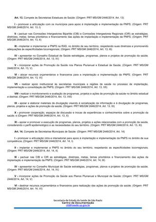 Art. 13. Compete às Secretarias Estaduais de Saúde: (Origem: PRT MS/GM 2446/2014, Art. 13)
I - promover a articulação com os municípios para apoio à implantação e implementação da PNPS; (Origem: PRT
MS/GM 2446/2014, Art. 13, I)
II - pactuar nas Comissões Intergestores Bipartite (CIB) e Comissões Intergestores Regionais (CIR) as estratégias,
diretrizes, metas, temas prioritários e financiamento das ações de implantação e implementação da PNPS; (Origem: PRT
MS/GM 2446/2014, Art. 13, II)
III - implantar e implementar a PNPS na RAS, no âmbito de seu território, respeitando suas diretrizes e promovendo
adequações às especificidades locorregionais; (Origem: PRT MS/GM 2446/2014, Art. 13, III)
IV - apresentar no Conselho Estadual de Saúde estratégias, programas, planos e projetos de promoção da saúde;
(Origem: PRT MS/GM 2446/2014, Art. 13, IV)
V - incorporar ações de Promoção da Saúde nos Planos Plurianual e Estadual de Saúde; (Origem: PRT MS/GM
2446/2014, Art. 13, V)
VI - alocar recursos orçamentários e financeiros para a implantação e implementação da PNPS; (Origem: PRT
MS/GM 2446/2014, Art. 13, VI)
VII - realizar apoio institucional às secretarias municipais e regiões de saúde no processo de implantação,
implementação e consolidação da PNPS; (Origem: PRT MS/GM 2446/2014, Art. 13, VII)
VIII - realizar o monitoramento e avaliação de programas, projetos e ações de promoção da saúde no âmbito estadual
e distrital; (Origem: PRT MS/GM 2446/2014, Art. 13, VIII)
IX - apoiar e elaborar materiais de divulgação visando à socialização da informação e à divulgação de programas,
planos, projetos e ações de promoção da saúde; (Origem: PRT MS/GM 2446/2014, Art. 13, IX)
X - promover cooperação, espaços de discussão e trocas de experiências e conhecimentos sobre a promoção da
saúde; e (Origem: PRT MS/GM 2446/2014, Art. 13, X)
XI - apoiar e promover a execução de programas, planos, projetos e ações relacionadas com a promoção da saúde,
considerando o perfil epidemiológico e as necessidades do seu território. (Origem: PRT MS/GM 2446/2014, Art. 13, XI)
Art. 14. Compete às Secretarias Municipais de Saúde: (Origem: PRT MS/GM 2446/2014, Art. 14)
I - promover a articulação intra e intersetorial para apoio à implantação e implementação da PNPS no âmbito de sua
competência; (Origem: PRT MS/GM 2446/2014, Art. 14, I)
II - implantar e implementar a PNPS no âmbito do seu território, respeitando as especificidades locorregionais;
(Origem: PRT MS/GM 2446/2014, Art. 14, II)
III - pactuar nas CIB e CIR as estratégias, diretrizes, metas, temas prioritários e financiamento das ações de
implantação e implementação da PNPS; (Origem: PRT MS/GM 2446/2014, Art. 14, III)
IV - apresentar no Conselho Municipal de Saúde estratégias, programas, planos e projetos de promoção da saúde;
(Origem: PRT MS/GM 2446/2014, Art. 14, IV)
V - incorporar ações de Promoção da Saúde aos Planos Plurianual e Municipal de Saúde; (Origem: PRT MS/GM
2446/2014, Art. 14, V)
VI - destinar recursos orçamentários e financeiros para realização das ações de promoção da saúde; (Origem: PRT
MS/GM 2446/2014, Art. 14, VI)
 