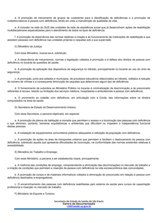 d. A promoção de treinamento de grupos de cuidadores para a identificação de deficiências e a promoção de
cuidados básicos à pessoa com deficiência, tendo em vista a manutenção da qualidade de vida;
e. A inclusão na rede do SUS das unidades da rede da assistência social que já desenvolvem ações de reabilitação
multidisciplinares especializadas para o atendimento de todos os tipos de deficiência;
f. A promoção da observância das normas relativas à criação e ao funcionamento de instituições de reabilitação e que
assistem pessoas com deficiência nas unidades próprias e naquelas sob a sua supervisão
C) Ministério da Justiça;
Com esse Ministério, buscar-se-á, sobretudo:
a. A observância de mecanismos, normas e legislação voltados à promoção e à defesa dos direitos da pessoa com
deficiência no tocante às questões de saúde;
b. A promoção da aplicação dos dispositivos de segurança no trânsito, principalmente no tocante ao uso do cinto de
segurança;
c. A promoção, junto aos estados e municípios, de processos educativos relacionados ao trânsito, voltados à redução
do número de vítimas e a consequente diminuição de sequelas que determinam algum tipo de deficiência;
d. O fornecimento de subsídios ao Ministério Público no tocante à criminalização da discriminação e do preconceito
referentes à recusa, retardo ou limitação dos serviços médicos, hospitalares e ambulatoriais à pessoa com deficiência;
e. O provimento ao cidadão com deficiência, em articulação com a Corde, das informações sobre os direitos
conquistados na área da saúde.
D) Secretaria de Estado do Desenvolvimento Urbano;
Com essa Secretaria, a parceria objetivará, em especial:
a. A promoção de planos de habitação e moradia que permitam o acesso e a locomoção das pessoas com deficiência
e que eliminem, portanto, barreiras arquitetônicas e ambientais que dificultam ou impedem a independência funcional
destas pessoas;
b. A instalação de equipamentos comunitários públicos adequados à utilização da população com deficiência;
c. A promoção de ações na área de transportes urbanos que permitam e facilitem o deslocamento da pessoa com
deficiência, sobretudo aquela que apresenta dificuldades de locomoção, na conformidade das normas existentes relativas à
acessibilidade.
E) Ministério do Trabalho e Emprego;
Com esse Ministério, a parceria a ser estabelecida visará, principalmente:
a. A melhoria das condições de emprego, compreendendo a eliminação das discriminações no mercado de trabalho e
a criação de condições que permitam a inserção da pessoa com deficiência na vida socioeconômica das comunidades;
b. A promoção de cursos e de materiais informativos voltados à eliminação do preconceito em relação à pessoa com
deficiência destinados a empregadores.
c. O encaminhamento das pessoas com deficiência reabilitadas pelo sistema de saúde para cursos de capacitação
profissional e inserção no mercado de trabalho.
F) Ministério do Esporte e Turismo;
 