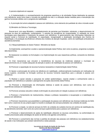 A parceria objetivará em especial:
a. A implementação e o acompanhamento de programas esportivos e de atividades físicas destinados às pessoas
com deficiência, tendo como base o conceito de qualidade de vida, e a utilização destas medidas para a manutenção dos
ganhos funcionais obtidos com o programa de reabilitação;
b. A promoção de turismo adaptado à pessoa com deficiência, como elemento de qualidade de vida e inclusão social.
G) Ministério da Ciência e Tecnologia;
Buscar-se-á, com esse Ministério, o estabelecimento de parcerias que fomentem, sobretudo, o desenvolvimento de
pesquisa na área da reabilitação, contemplando: 1) estudos de prevalência de incapacidades; 2) validação de novas
tecnologias para diagnóstico e tratamento da pessoa com deficiência; 3) gerenciamento das informações referentes ao
impacto social e funcional da reabilitação; 4) capacitação, reorganização e atualização tecnológica dos Centros de
Reabilitação; e 5) avaliação da eficiência e eficácia dos modelos de atenção hospitalar, centro de reabilitação ambulatorial e
assistência domiciliar.
4.2. Responsabilidades do Gestor Federal - Ministério da Saúde:
A) Implementar, acompanhar e avaliar a operacionalização desta Política, bem como os planos, programas e projetos
dela decorrentes;
B) Assessorar os estados na formulação e na implementação de suas respectivas políticas, consoante às diretrizes
aqui fixadas;
C) Criar mecanismos que vinculem a transferência de recursos às instâncias estadual e municipal, ao
desenvolvimento de um modelo adequado de atenção à saúde e de reabilitação da pessoa com deficiência;
D) Promover a capacitação de recursos humanos necessários à implementação desta Política;
E) Apoiar a estruturação de centros de referência em reabilitação, preferencialmente localizados em instituições de
ensino superior, envolvidas na formação contínua de recursos humanos específicos para a atenção à pessoa com
deficiência;
F) Realizar e apoiar estudos e pesquisas de caráter epidemiológico, visando ampliar o conhecimento sobre a
população com deficiência e subsidiar o planejamento de ações decorrentes desta Política;
G) Promover a disseminação de informações relativas à saúde da pessoa com deficiência, bem como de
experiências exitosas em reabilitação;
H) Promover processo educativo voltado à eliminação do preconceito em relação à pessoa com deficiência;
I) Promover o fornecimento de medicamentos, órteses e próteses necessários à recuperação e à reabilitação da
pessoa com deficiência;
J) Promover mecanismos que possibilitem a participação da pessoa com deficiência nas diversas instâncias do SUS,
bem como o exercício do seu próprio papel no tocante à avaliação dos serviços prestados nas unidades de saúde;
K) Promover a criação, na rede de serviços do SUS, de unidades de cuidados diurnos em centros de reabilitação-dia,
de atendimento domiciliar, bem como de outros serviços suplementares para a pessoa com deficiência;
L) Promover o desenvolvimento de ações de reabilitação utilizando os recursos comunitários, na conformidade do
modelo preconizado pelas estratégias de saúde da família e de agentes comunitários;
M) Promover o cumprimento das normas e padrões de atenção das pessoas com deficiência nos estabelecimentos
de saúde e nas instituições que prestam atendimento a estas pessoas;
 