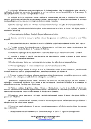 N) Promover a adoção de práticas, estilos e hábitos de vida saudáveis por parte da população em geral, mediante a
mobilização de diferentes segmentos da sociedade e por intermédio de campanhas publicitárias e de processos de
educação permanente, visando a prevenção de deficiências;
O) Promover a adoção de práticas, estilos e hábitos de vida saudáveis por parte da população com deficiência,
mediante a mobilização de diferentes segmentos da sociedade e por intermédio de campanhas publicitárias e de processos
de educação permanente, visando prevenir agravos de deficiências já instaladas;
P) Prestar cooperação técnica aos estados e municípios na implementação das ações decorrentes desta Política;
Q) Organizar e manter sistema de informação e análise relacionadas à situação de saúde e das ações dirigidas à
pessoa com deficiência.
4.3 Responsabilidades do Gestor Estadual - Secretaria Estadual de Saúde:
A) Elaborar, coordenar e executar a política estadual das pessoas com deficiência, consoante a esta Política
Nacional;
B) Promover a elaboração e ou adequação dos planos, programas, projetos e atividades decorrentes desta Política;
C) Promover processo de articulação entre os diferentes setores no Estado, com vistas a implementação das
Políticas Nacional e Estadual de Saúde da Pessoa com Deficiência;
D) Promover a capacitação de recursos humanos necessários à consecução das Políticas Nacional e Estadual;
E) Promover o acesso da pessoa com deficiência aos medicamentos, órteses e próteses e outros insumos
necessários a sua recuperação e reabilitação;
F) Prestar cooperação técnica aos municípios na implementação das ações decorrentes desta Política;
G) Viabilizar a participação da pessoa com deficiência nas diversas instâncias do SUS;
H) Promover a criação, na rede de serviços do SUS, de unidades de cuidados diurnos - centros-dia -, de atendimento
domiciliar e de outros serviços complementares para o atendimento da pessoa com deficiência;
I) Promover o desenvolvimento de ações de reabilitação, utilizando os recursos comunitários, conforme o modelo
preconizado pelas estratégias de saúde da família e de agentes comunitários;
J) Promover a adoção de práticas, estilos e hábitos de vida saudáveis, por parte população em geral, mediante a
mobilização de diferentes segmentos da sociedade e por intermédio de campanhas publicitárias e de processos de
educação permanentes, visando prevenir deficiências;
K) Promover a adoção de práticas, estilos e hábitos de vida saudáveis por parte da população com deficiência,
mediante a mobilização de diferentes segmentos da sociedade e por intermédio de campanhas publicitárias e de processos
de educação permanentes, visando prevenir agravos de deficiências já instaladas;
L) Organizar e manter sistemas de informação e análise relacionadas à situação de saúde e das ações dirigidas à
pessoa com deficiência;
M) Promover o cumprimento das normas e padrões de atenção às pessoas com deficiência nos serviços de saúde e
nas instituições que cuidam destas pessoas;
N) Promover a organização de rede de atenção à saúde das pessoas com deficiência na conformidade das diretrizes
aqui estabelecidas;
4.4. Responsabilidades do Gestor Municipal - Secretaria Municipal de Saúde ou organismo correspondente:
 