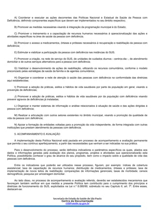 A) Coordenar e executar as ações decorrentes das Políticas Nacional e Estadual de Saúde da Pessoa com
Deficiência, definindo componentes específicos que devem ser implementados no seu âmbito respectivo;
B) Promover as medidas necessárias visando à integração da programação municipal à do Estado;
C) Promover o treinamento e a capacitação de recursos humanos necessários à operacionalização das ações e
atividades específicas na área de saúde da pessoa com deficiência;
D) Promover o acesso a medicamentos, órteses e próteses necessários à recuperação e reabilitação da pessoa com
deficiência;
E) Estimular e viabilizar a participação da pessoa com deficiência nas instâncias do SUS;
F) Promover a criação, na rede de serviço do SUS, de unidades de cuidados diurnos - centros-dia -, de atendimento
domiciliar e de outros serviços alternativos para a pessoa com deficiência;
G) Viabilizar o desenvolvimento de ações de reabilitação, utilizando os recursos comunitários, conforme o modelo
preconizado pelas estratégias de saúde da família e de agentes comunitários;
H) Organizar e coordenar a rede de atenção à saúde das pessoas com deficiência na conformidade das diretrizes
aqui estabelecidas;
I) Promover a adoção de práticas, estilos e hábitos de vida saudáveis por parte da população em geral, visando a
prevenção de deficiências;
J) Promover a adoção de práticas, estilos e hábitos de vida saudáveis por da população com deficiência visando
prevenir agravos de deficiências já instaladas;
L) Organizar e manter sistemas de informação e análise relacionados à situação de saúde e das ações dirigidas à
pessoa com deficiência;
M) Realizar a articulação com outros setores existentes no âmbito municipal, visando a promoção da qualidade de
vida da pessoa com deficiência;
N) Apoiar a formação de entidades voltadas para a promoção da vida independente, de forma integrada com outras
instituições que prestam atendimento às pessoas com deficiência.
5. ACOMPANHAMENTO E AVALIAÇÃO
A implementação desta Política Nacional está pautada em processo de acompanhamento e avaliação permanente
que permita o seu contínuo aperfeiçoamento, a partir das necessidades que venham a ser indicadas na sua prática.
Para o desenvolvimento do processo, serão definidos indicadores e parâmetros específicos os quais, aliados aos
dados e informações geradas pela avaliação dos planos, programas, projetos e atividades que operacionalizarão esta
Política, possibilitarão conhecer o grau de alcance do seu propósito, bem como o impacto sobre a qualidade de vida das
pessoas com deficiência.
Entre os indicadores que poderão ser utilizados nesse processo, figuram, por exemplo: índices de cobertura
assistencial; taxa de capacitação de recursos humanos; distribuição de medicamentos, órteses e próteses; taxa de
implementação de novos leitos de reabilitação; comparações de informações gerenciais; taxas de morbidade; censos
demográficos; pesquisa por amostragem domiciliar.
Ao lado disso, no processo de acompanhamento e avaliação referido, deverão ser estabelecidos mecanismos que
favoreçam também verificar em que medida a presente Política tem contribuído para o cumprimento dos princípios e
diretrizes de funcionamento do SUS, explicitados na Lei n.º 8.080/90, sobretudo no seu Capítulo II, art. 7º. Entre esses,
destacam-se:
 