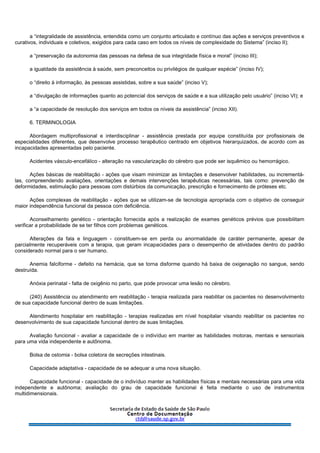 a “integralidade de assistência, entendida como um conjunto articulado e contínuo das ações e serviços preventivos e
curativos, individuais e coletivos, exigidos para cada caso em todos os níveis de complexidade do Sistema” (inciso II);
a “preservação da autonomia das pessoas na defesa de sua integridade física e moral” (inciso III);
a igualdade da assistência à saúde, sem preconceitos ou privilégios de qualquer espécie” (inciso IV);
o “direito à informação, às pessoas assistidas, sobre a sua saúde” (inciso V);
a “divulgação de informações quanto ao potencial dos serviços de saúde e a sua utilização pelo usuário” (inciso VI); e
a “a capacidade de resolução dos serviços em todos os níveis da assistência” (inciso XII).
6. TERMINOLOGIA
Abordagem multiprofissional e interdisciplinar - assistência prestada por equipe constituída por profissionais de
especialidades diferentes, que desenvolve processo terapêutico centrado em objetivos hierarquizados, de acordo com as
incapacidades apresentadas pelo paciente.
Acidentes vásculo-encefálico - alteração na vascularização do cérebro que pode ser isquêmico ou hemorrágico.
Ações básicas de reabilitação - ações que visam minimizar as limitações e desenvolver habilidades, ou incrementá-
las, compreendendo avaliações, orientações e demais intervenções terapêuticas necessárias, tais como: prevenção de
deformidades, estimulação para pessoas com distúrbios da comunicação, prescrição e fornecimento de próteses etc.
Ações complexas de reabilitação - ações que se utilizam-se de tecnologia apropriada com o objetivo de conseguir
maior independência funcional da pessoa com deficiência.
Aconselhamento genético - orientação fornecida após a realização de exames genéticos prévios que possibilitam
verificar a probabilidade de se ter filhos com problemas genéticos.
Alterações da fala e linguagem - constituem-se em perda ou anormalidade de caráter permanente, apesar de
parcialmente recuperáveis com a terapia, que geram incapacidades para o desempenho de atividades dentro do padrão
considerado normal para o ser humano.
Anemia falciforme - defeito na hemácia, que se torna disforme quando há baixa de oxigenação no sangue, sendo
destruída.
Anóxia perinatal - falta de oxigênio no parto, que pode provocar uma lesão no cérebro.
(240) Assistência ou atendimento em reabilitação - terapia realizada para reabilitar os pacientes no desenvolvimento
de sua capacidade funcional dentro de suas limitações.
Atendimento hospitalar em reabilitação - terapias realizadas em nível hospitalar visando reabilitar os pacientes no
desenvolvimento de sua capacidade funcional dentro de suas limitações.
Avaliação funcional - avaliar a capacidade de o indivíduo em manter as habilidades motoras, mentais e sensoriais
para uma vida independente e autônoma.
Bolsa de ostomia - bolsa coletora de secreções intestinais.
Capacidade adaptativa - capacidade de se adequar a uma nova situação.
Capacidade funcional - capacidade de o indivíduo manter as habilidades físicas e mentais necessárias para uma vida
independente e autônoma; avaliação do grau de capacidade funcional é feita mediante o uso de instrumentos
multidimensionais.
 