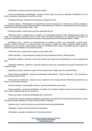Cardiopatias - qualquer processo ou doença do coração.
Centros de Referência em Reabilitação - serviços do setor saúde nos quais são realizadas a reabilitação em nível
terciário, pesquisas e capacitação de recursos humanos.
Condições funcionais - situação encontrada após a avaliação funcional.
Condutas típicas - "manifestações de comportamento típicos de pessoas com síndromes e quadros psicológicos,
neurológicos ou psiquiátricos que ocasionam atrasos no desenvolvimento e prejuízo no relacionamento social, em grau que
requeira atendimento especializado" (MEC, 1994).
Deficiência auditiva - perda total ou parcial da capacidade de ouvir.
Deficiência mental - caracteriza-se por registrar um funcionamento intelectual geral significativamente abaixo da
média, com limitações associadas a duas ou mais áreas da conduta adaptativa ou da capacidade do indivíduo em
responder adequadamente às demandas da sociedade. (Associação Americana de Deficiência Mental - AAMD).
Deficiência motora - refere-se ao comprometimento do aparelho locomotor, que compreende o sistema ósteo-
articular, o sistema muscular e o sistema nervoso. As doenças ou lesões que afetam quaisquer desses sistemas,
isoladamente ou em conjunto, podem produzir quadros de limitações físicas de grau e gravidade variáveis, segundo os
segmentos corporais afetados e o tipo de lesão ocorrida.
Deficiência visual - engloba tanto a cegueira quanto a baixa visão.
Deficit neurológico - comprometimento ou perda da função causada por lesões no sistema nervoso.
Diagnóstico etiológico - determina a causa das doenças, quer diretas, quer predisponentes, e do seu mecanismo de
ação.
Diagnóstico sindrômico - determina o grupo de sintomas e sinais que, considerados em conjunto, caracterizam uma
moléstia ou lesão.
Diagnóstico funcional - determina a ação normal ou especial de um órgão e grau de comprometimento.
Equipe básica de reabilitação - equipe cuja composição é interdisciplinar - médico e enfermeiro - com a presença ou
não de equipe auxiliar treinada.
Erros inatos do metabolismo - doença na qual o organismo não consegue eliminar determinadas substâncias que
produz e que lhe causam doenças.
Exame de cariótipo - exame genético mediante o qual são descobertas as anomalias.
Fatores perinatais - ocorrências identificadas no período que vai desde a vigésima semana ou mais de gestação e
termina após o vigésimo oitavo dia do nascimento.
Fatores pós-natais - ocorrências identificadas após o nascimento.
Fenilcetonúria - doença metabólica hereditária, na qual existe uma deficiência de fenilalanina-hidroxilase que, quando
não tratada, acarreta retardamento mental (Dicionário Médico - Blakiston)
Genética clínica - é ramo da medicina que trata dos fenômenos da hereditariedade.
Habilitação - processo de desenvolvimento de habilidades.
Hemiplégicos - pessoas com paralisia de um dos lados do corpo.
 