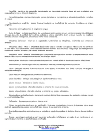 Hemofilia - transtorno de coagulação, caracterizado por transmissão recessiva ligada ao sexo, produzindo uma
coagulação anormal ou deficiente do plasma.
Hemoglobinopatias - doenças relacionadas com as alterações na hemoglobina ou alteração dos glóbulos vermelhos
do sangue
Hipertireoidismo congênito - estado funcional resultante de insuficiência de hormônios tireoidianos de origem
congênita.
Hipoxemia - diminuição do teor de oxigênio no sangue.
Índice de Apgar - avaliação quantitativa das condições do recém-nascido com um a cinco minutos de vida, obtida pela
atribuição de pontos à qualidade da frequência cardíaca ao esforço respiratório, à cor, ao tônus muscular e a reação ao
estímulo; somando esses pontos, o máximo do melhor índice será de dez.
Inteligência conceitual - refere-se às capacidades fundamentais da inteligência, envolvendo suas dimensões
abstratas.
Inteligência prática - refere-se à habilidade de se manter e de se sustentar como pessoa independente nas atividades
da vida diária. Inclui capacidades como habilidades sensório-motoras, de autocuidado e segurança, de desempenho na
comunidade e na vida acadêmica, de trabalho e de lazer, autonomia.
Inteligência social - refere-se à habilidade para compreender as expectativas sociais e o comportamento de outras
pessoas, bem como ao comportamento adequado em situações sociais.
Internação em reabilitação - internação realizada pós-trauma visando ações de reabilitação intensas e frequentes.
Internamento (ou internação) no domicílio - assistência médica e paramédica prestada no domicílio.
Lesão - alteração estrutural ou funcional devida a uma doença. Comumente esse termo é utilizado em relação às
alterações morfológicas.
Lesão medular - alteração da estrutura funcional da medula.
Lesão traumática - alteração produzida por um agente mecânico ou físico.
Lesões nervosas - alterações no sistema nervoso.
Lesões neuromusculares - alteração estrutural ou funcional dos nervos e músculos.
Lesões osteoarticulares - alteração estrutural ou funcional nos ossos e articulações.
Manutenção de ganhos funcionais - treinamento contínuo objetivando a preservação das aquisições motoras, mentais
ou sensoriais já adquiridas.
Nefropatias - doenças que acometem o sistema renal.
Núcleo (ou centro) de atendimento em reabilitação - local onde é realizado um conjunto de terapias e outras ações
destinado a possibilitar às pessoas com deficiência o alcance de sua autonomia funcional.
Orientação prognóstica - aconselhamento na predição da provável evolução e do desfecho de uma doença, lesão ou
anomalia.
Órtese - aparelhagem destinada a suprir ou corrigir a alteração morfológica de um órgão, de um membro ou de um
segmento de um membro, ou a deficiência de uma função.
 