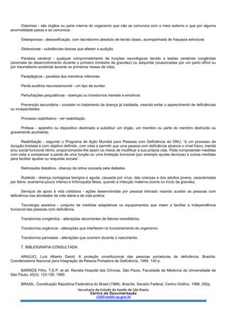 Ostomias - são órgãos ou parte interna do organismo que não se comunica com o meio externo e que por alguma
anormalidade passa a se comunicar.
Osteoporose - desossificação, com decréscimo absoluto de tecido ósseo, acompanhada de fraqueza estrutural.
Ototoxicose - substâncias tóxicas que afetam a audição.
Paralisia cerebral - qualquer comprometimento de funções neurológicas devido a lesões cerebrais congênitas
(anomalia do desenvolvimento durante o primeiro trimestre da gravidez) ou adquirida (ocasionadas por um parto difícil ou
por traumatismo acidental durante os primeiros meses de vida).
Paraplégicos - paralisia dos membros inferiores.
Perda auditiva neurossensorial - um tipo de surdez.
Perturbações psiquiátricas - doenças ou transtornos mentais e emotivos.
Prevenção secundária - consiste no tratamento da doença já instalada, visando evitar o aparecimento de deficiências
ou incapacidades.
Processo reabilitativo - ver reabilitação.
Prótese - aparelho ou dispositivo destinado a substituir um órgão, um membro ou parte do membro destruído ou
gravemente acometido.
Reabilitação - segundo o Programa de Ação Mundial para Pessoas com Deficiência da ONU, “é um processo de
duração limitada e com objetivo definido, com vista a permitir que uma pessoa com deficiência alcance o nível físico, mental
e/ou social funcional ótimo, proporcionando-lhe assim os meios de modificar a sua própria vida. Pode compreender medidas
com vista a compensar a perda de uma função ou uma limitação funcional (por exemplo ajudas técnicas) e outras medidas
para facilitar ajustes ou reajustes sociais”.
Retinopatia diabética - doença da retina causada pela diabetes.
Rubéola - doença contagiosa benigna e aguda, causada por vírus, das crianças e dos adultos jovens, caracterizada
por febre, exantema pouco intenso e linfonopatia fetais, quando a infecção materna ocorre no início da gravidez.
Serviços de apoio à vida cotidiana - ações desenvolvidas por pessoal treinado visando auxiliar as pessoas com
deficiência nas atividades de vida diária e de vida prática.
Tecnologia assistiva - conjunto de medidas adaptativas ou equipamentos que visam a facilitar a independência
funcional das pessoas com deficiência.
Transtornos congênitos - alterações decorrentes de fatores hereditários.
Transtornos orgânicos - alterações que interferem no funcionamento do organismo.
Transtornos perinatais - alterações que ocorrem durante o nascimento.
7. BIBLIOGRAFIA CONSULTADA
ARAÚJO, Luís Alberto David. A proteção constitucional das pessoas portadoras de deficiência. Brasília:
Coordenadoria Nacional para Integração da Pessoa Portadora de Deficiência, 1994. 140 p.
BARROS Filho, T.E.P. et all. Revista Hospital das Clínicas, São Paulo, Faculdade de Medicina da Universidade de
São Paulo, 45(3): 123-126, 1990.
BRASIL. Constituição República Federativa do Brasil (1988). Brasília. Senado Federal, Centro Gráfico. 1998. 292p.
 