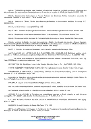 BRASIL. Coordenadoria Nacional para a Pessoa Portadora de Deficiência. Conselho Consultivo. Subsídios para
planos de ação dos governos federal e estadual na área de atenção ao portador de deficiência. Brasília: CORDE, 1994.
BRASIL. Coordenadoria Nacional para a Pessoa Portadora de Deficiência. Política nacional de prevenção de
deficiências. Ministério da Ação Social - CORDE, Brasília, 1992.
BRASIL. Relatório da Câmara Técnica sobre Reabilitação Baseada na Comunidade. Ministério da Justiça. SDC.
CORDE.1995.
BRASIL. Lei de diretrizes e bases (DO QUÊ?). 1996.
BRASIL. MEC. Secretaria de Educação Especial. Política Nacional de Educação Especial. Livro 1, Brasília, 1994.
BRASIL. Ministério da Saúde. Norma Operacional Básica 01/96 do Sistema Único de Saúde. Brasília:1997
BRASIL. Ministério da Saúde. Secretaria de Política de Saúde. Promoção da Saúde. Brasília.1998. Texto mimeo.
BRASIL. Ministério da Saúde. Secretaria de Assistência à Saúde. Coordenação de Atenção a Grupos Especiais.
Programa de Atenção à Saúde da Pessoas Portadora de Deficiência. Atenção à pessoa portadora de deficiência no Sistema
Único de Saúde: planejamento e organização de serviços. Brasília. 1995. 48 pgs.
BRITO, P. Veitzman, S. Causas da cegueira em criança. Arquivo brasileiro de oftalmologia, 1998.
CASTRO JUNIOR, N.P.; LOPES FILHO, O.C.; FIGUEIREDO, M.S.; REDONDO, M.C. Deficiência auditiva infantil:
aspectos de incidência, etiologia e avaliação audiológica. Revista Brasileira de Otorrinolaringologia, v.46, p.228-36, 1980.
______. Do estudo da audiometria de tronco cerebral em neonatos normais e de alto risco. São Paulo, 1991. 78p.
Tese (doutorado). Escola Paulista de Medicina. CIDID
(319) CLIFTON. G.L. Spinal Coord in Jury in the Houston Galneston Area. In: Tex - Med 79:55-8, 1983 - EUA.
COMITE DE DEFESA DOS DIREITOS DA CRIANÇA. Prevenção de deficiências. Brasília. Corde, s/data. 34 pgs.
CHRISTENSEN, E. e MELCHIOR, J. Cerebral Palsy. A Clinical and Neuropathological Study. Clinic in Development
Medicine. N.º 25 W. Heinemenn-London, 1967
Declaração de Salamanca e linha de ação sobre necessidades educativas especiais. tradução Edilson Alkimim da
Cunha. 2ª edição. Brasília: Corde. 1997. 54 ps.
DIAMENT, A. e Cypel, S. Neurologia Infantil. 3ª edição. Livraria Atheneu, 1996.
FOSTER, Allen. Blindness prevention, Statistics and principles of control, workshop of ocular health, São Paulo, 1999.
INFORMAPAE. Boletim mensal da Federação Nacional das APAES. Ano IV, Janeiro de 1996.
JANNUZI, G. S.M. JANNUZI, N. Portadores de necessidades especiais no Brasil: reflexões a partir do censo
demográfico 1991. SEESP, MEC, Brasília: Revista Integração, ano 7: 18, 1997. P.40-46.
KARA José. ALMEIDA, Vicente N. de, et alli. Causas de deficiência visual em crianças. Bol of Panam, 1997. (5) Pg.
405- 412. 1994.
LAURENTI. R. et all. Estatística de Saúde, São Paulo. EPU, 1990.
LEITE, Ama e Maranhão, H.P. Situação do Atendimento dos Portadores de Necessidades Educativas Especiais nos
Municípios do estado do RJ. Resultados. Rio de Janeiro, outubro/98.
 