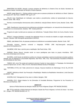 MINISTÉRIO DA SAÚDE. Atenção à pessoa portadora de deficiência no Sistema Único de Saúde. Secretaria de
Assistência à Saúde, Coordenação de Atenção a Grupos Especiais.
MAIOR, Isabel Maria M. L. Políticas públicas sociais para as pessoas portadoras de deficiência no Brasil. Cadernos
de Pesquisa n07, São Paulo: CEBRAP.1997. pg.31 a 47.
NALLIN, Araci. Reabilitação em instituição: suas razões e procedimentos: análise de representação do discurso.
Brasília: Corde, 1985. 184 ps.
Normas e recomendações internacionais sobre a deficiência. tradução Edilson Alkimim Cunha, Brasília: Corde, 1996.
113ps.
OMS. Classificacion internacional de las deficiencias actividades e participacion: um manual de las dimensiones de la
inhabilitacion e su funcionamento. Genebra. 1997. Versão preliminar.
Programa de ação mundial para as pessoas com deficiências. Tradução Edilson Alkmin da Cunha, Brasília: Corde,
1996.
REGULY, Vanessa Soledade. A inserção dos deficientes físicos no mercado de trabalho na região metropolitana de
Salvador. Salvador:1998. Monografia apresentada à UNIFACS.
RIBAS, João Batista Cintra. As pessoas portadoras de deficiência na sociedade brasileira. Brasília: Corde, 1997.
Educação inclusiva, desenho universal e integração. HYPER- LINK http://www.gente www.gente
especial.com.br/arquitetura.htm.
SALIMENE, ACM. Sexo: caminho para a reabilitação. São Paulo:Cortez, 1995.
SASSAKI, Romeu Kazumi. Inclusão social: os novos paradigmas para todos os grupos minoritários. 1997.
Htp://www.entreamigos.com.br.temas.
SILVEIRA, J.A.M. Estudo da deficiência auditiva em crianças submetidas a exames de potenciais evocados auditivos:
etiologia, grau da deficiência e precocidade diagnóstica. São Paulo, 1992. 107p. Tese (doutorado) Faculdade de Medicina
da Universidade de São Paulo.
TARICO, M.C. et all, The social and vocational outcome of spinal cor injury patients. In: Paraplegia, the International
Journal of Spinal Cord, vol 30:3, 1992, 214-219, International Medical Society of Paraplegia.
TARTARELA. M B et alli. Visão subnormal em crianças. Arquivos brasileiros de oftalmologia. 54 (5). Pg. 221-224.
1991.
UNICEF. Deficiência Infantil: Sua Prevenção e Reabilitação. Relatório da Reabilitation International, Junta Executiva
do UNICEF, 1980.
WHO/PBL 93-27. Management of low vision in children, Bangkok, 1992
WHO/PBL 97.61. Global Initiative for the Elimination of Avoidable Blindness. Programme for the Prevention of
Blindness and Deafness. 1997.
ANEXO XIV
Aprova a Política Nacional de Atenção à Saúde dos Povos Indígenas (Origem: PRT MS/GM 254/2002)
Art. 1º Fica instituída a Política Nacional de Atenção à Saúde dos Povos Indígenas, na forma do Anexo 1 do Anexo
XIV . (Origem: PRT MS/GM 254/2002, Art. 1º)
 