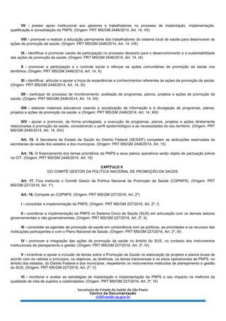 VII - prestar apoio institucional aos gestores e trabalhadores no processo de implantação, implementação,
qualificação e consolidação da PNPS; (Origem: PRT MS/GM 2446/2014, Art. 14, VII)
VIII - promover e realizar a educação permanente dos trabalhadores do sistema local de saúde para desenvolver as
ações de promoção da saúde; (Origem: PRT MS/GM 2446/2014, Art. 14, VIII)
IX - identificar e promover canais de participação no processo decisório para o desenvolvimento e a sustentabilidade
das ações de promoção da saúde; (Origem: PRT MS/GM 2446/2014, Art. 14, IX)
X - promover a participação e o controle social e reforçar as ações comunitárias de promoção da saúde nos
territórios; (Origem: PRT MS/GM 2446/2014, Art. 14, X)
XI - identificar, articular e apoiar a troca de experiências e conhecimentos referentes às ações de promoção da saúde;
(Origem: PRT MS/GM 2446/2014, Art. 14, XI)
XII - participar do processo de monitoramento, avaliação de programas, planos, projetos e ações de promoção da
saúde; (Origem: PRT MS/GM 2446/2014, Art. 14, XII)
XIII - elaborar materiais educativos visando à socialização da informação e à divulgação de programas, planos,
projetos e ações de promoção da saúde; e (Origem: PRT MS/GM 2446/2014, Art. 14, XIII)
XIV - apoiar e promover, de forma privilegiada, a execução de programas, planos, projetos e ações diretamente
relacionadas à promoção da saúde, considerando o perfil epidemiológico e as necessidades do seu território. (Origem: PRT
MS/GM 2446/2014, Art. 14, XIV)
Art. 15. À Secretaria de Estado da Saúde do Distrito Federal (SES/DF) competem as atribuições reservadas às
secretarias de saúde dos estados e dos municípios. (Origem: PRT MS/GM 2446/2014, Art. 15)
Art. 16. O financiamento dos temas prioritários da PNPS e seus planos operativos serão objeto de pactuação prévia
na CIT. (Origem: PRT MS/GM 2446/2014, Art. 16)
CAPÍTULO II
DO COMITÊ GESTOR DA POLÍTICA NACIONAL DE PROMOÇÃO DA SAÚDE
Art. 17. Fica instituído o Comitê Gestor da Política Nacional de Promoção da Saúde (CGPNPS). (Origem: PRT
MS/GM 227/2016, Art. 1º)
Art. 18. Compete ao CGPNPS: (Origem: PRT MS/GM 227/2016, Art. 2º)
I - consolidar a implementação da PNPS; (Origem: PRT MS/GM 227/2016, Art. 2º, I)
II - coordenar a implementação da PNPS no Sistema Único de Saúde (SUS) em articulação com os demais setores
governamentais e não governamentais; (Origem: PRT MS/GM 227/2016, Art. 2º, II)
III - consolidar as agendas de promoção da saúde em consonância com as políticas, as prioridades e os recursos das
instituições participantes e com o Plano Nacional de Saúde; (Origem: PRT MS/GM 227/2016, Art. 2º, III)
IV - promover a integração das ações de promoção da saúde no âmbito do SUS, no contexto dos instrumentos
institucionais de planejamento e gestão; (Origem: PRT MS/GM 227/2016, Art. 2º, IV)
V - incentivar e apoiar a inclusão de temas sobre a Promoção da Saúde na elaboração de projetos e planos locais de
acordo com os valores e princípios, os objetivos, as diretrizes, os temas transversais e os eixos operacionais da PNPS, no
âmbito dos estados, do Distrito Federal e dos municípios, respeitando os instrumentos instituídos de planejamento e gestão
do SUS; (Origem: PRT MS/GM 227/2016, Art. 2º, V)
VI - monitorar e avaliar as estratégias de implantação e implementação da PNPS e seu impacto na melhoria da
qualidade de vida de sujeitos e coletividades; (Origem: PRT MS/GM 227/2016, Art. 2º, VI)
 