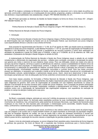 Art. 2º Os órgãos e entidades do Ministério da Saúde, cujas ações se relacionem com o tema objeto da política ora
aprovada, promoverão a elaboração ou a readequação de seus planos, programas, projetos e atividades na conformidade
das diretrizes e responsabilidades nela estabelecidas. (Origem: PRT MS/GM 254/2002, Art. 2º)
Art. 3º Ficam aprovadas as diretrizes da Gestão da Saúde Indígena na forma do Anexo 2 do Anexo XIV . (Origem:
PRT MS/GM 70/2004, Art. 1º)
ANEXO 1 DO ANEXO XIV
Política Nacional de Atenção à Saúde dos Povos Indígenas (Origem: PRT MS/GM 254/2002, Anexo 1)
Política Nacional de Atenção à Saúde dos Povos Indígenas
1 - Introdução
A Política Nacional de Atenção à Saúde dos Povos Indígenas integra a Política Nacional de Saúde, compatibilizando
as determinações das Leis Orgânicas da Saúde com as da Constituição Federal, que reconhecem aos povos indígenas
suas especificidades étnicas e culturais e seus direitos territoriais.
Esta proposta foi regulamentada pelo Decreto n.º 3.156, de 27 de agosto de 1999, que dispõe sobre as condições de
assistência à saúde dos povos indígenas, e pela Medida Provisória n.º 1.911-8, que trata da organização da Presidência da
República e dos Ministérios, em que está incluída a transferência de recursos humanos e outros bens destinados às
atividades de assistência à saúde da FUNAI para a FUNASA, e pela Lei nº 9.836/99, de 23 de setembro de 1999, que
estabelece o Subsistema de Atenção à Saúde Indígena no âmbito do SUS.
A implementação da Política Nacional de Atenção à Saúde dos Povos Indígenas requer a adoção de um modelo
complementar e diferenciado de organização dos serviços - voltados para a proteção, promoção e recuperação da saúde,
que garanta aos índios o exercício de sua cidadania nesse campo. Para sua efetivação, deverá ser criada uma rede de
serviços nas terras indígenas, de forma a superar as deficiências de cobertura, acesso e aceitabilidade do Sistema Único de
Saúde (SUS) para essa população. É indispensável, portanto, a adoção de medidas que viabilizem o aperfeiçoamento do
funcionamento e a adequação da capacidade do Sistema, tornando factível e eficaz a aplicação dos princípios e diretrizes
da descentralização, universalidade, equidade, participação comunitária e controle social. Para que esses princípios
possam ser efetivados, é necessário que a atenção à saúde se dê de forma diferenciada, levando-se em consideração as
especificidades culturais, epidemiológicas e operacionais desses povos. Assim, dever-se-á desenvolver e fazer uso de
tecnologias apropriadas por meio da adequação das formas ocidentais convencionais de organização de serviços.
Com base nesses preceitos, foi formulada a Política Nacional de Atenção à Saúde dos Povos Indígenas, cuja
elaboração contou com a participação de representantes dos órgãos responsáveis pelas políticas de saúde e pela política e
ação indigenista do governo, bem como de organizações da sociedade civil com trajetória reconhecida no campo da
atenção e da formação de recursos humanos para a saúde dos povos indígenas. Com o propósito de garantir participação
indígena em todas as etapas de formulação, implantação, avaliação e aperfeiçoamento da Política, a elaboração desta
proposta contou com a participação de representante das organizações indígenas, com experiência de execução de
projetos no campo da atenção à saúde junto a seu povo.
2 - Antecedentes
No Brasil, a população indígena, estimada em cerca de 5 milhões de pessoas no início do Século XVI, comparável à
da Europa nesta mesma época, foi dizimada pelas expedições punitivas às suas manifestações religiosas e aos seus
movimentos de resistência, mas, principalmente, pelas epidemias de doenças infecciosas, cujo impacto era favorecido pelas
mudanças no seu modo de vida impostas pela colonização e cristianização (como escravidão, trabalho forçado, maus
tratos, confinamento e sedentarização compulsória em aldeamentos e internatos).
A perda da autoestima, a desestruturação social, econômica e dos valores coletivos (muitas vezes da própria língua,
cujo uso chegava a ser punido com a morte) também tiveram um papel importante na diminuição da população indígena.
Até hoje há situações regionais de conflito, em que se expõe toda a trama de interesses econômicos e sociais que
configuram as relações entre os povos indígenas e demais segmentos da sociedade nacional, especialmente no que se
refere à posse da terra, exploração de recursos naturais e implantação de grandes projetos de desenvolvimento.
Desde o início da colonização portuguesa, os povos indígenas foram assistidos pelos missionários de forma integrada
às políticas dos governos. No início do Século XX, a expansão das fronteiras econômicas para o Centro-Oeste e a
 