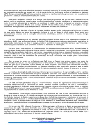 construção de linhas telegráficas e ferrovias provocaram numerosos massacres de índios e elevados índices de mortalidade
por doenças transmissíveis que levaram, em 1910, à criação do Serviço de Proteção ao Índio e Trabalhadores Nacionais
(SPI). O órgão, vinculado ao Ministério da Agricultura, destinava-se à proteger os índios, procurando o seu enquadramento
progressivo e o de suas terras no sistema produtivo nacional.
Uma política indigenista começou a se esboçar com inspiração positivista, em que os índios, considerados num
estágio infantil da humanidade, passaram a ser vistos como passíveis de "evolução" e integração na sociedade nacional por
meio de projetos educacionais e agrícolas. A assistência à saúde dos povos indígenas, no entanto, continuou
desorganizada e esporádica. Mesmo após a criação do SPI, não se instituiu qualquer forma de prestação de serviços
sistemática, restringindo-se a ações emergenciais ou inseridas em processos de "pacificação".
Na década de 50, foi criado o Serviço de Unidades Sanitárias Aéreas (SUSA), no Ministério da Saúde, com o objetivo
de levar ações básicas de saúde às populações indígena e rural em áreas de difícil acesso. Essas ações eram
essencialmente voltadas para a vacinação, atendimento odontológico, controle de tuberculose e outras doenças
transmissíveis.
Em 1967, com a extinção do SPI, foi criada a Fundação Nacional do Índio (FUNAI), que, baseando-se no modelo de
atenção do SUSA, criou as Equipes Volantes de Saúde (EVS). Essas equipes realizavam atendimentos esporádicos às
comunidades indígenas de sua área de atuação, prestando assistência médica, aplicando vacinas e supervisionando o
trabalho do pessoal de saúde local, geralmente auxiliares ou atendentes de enfermagem.
A FUNAI, após a crise financeira do Estado brasileiro pós-milagre econômico da década de 70, teve dificuldades de
diversas ordens para a organização de serviços de atenção à saúde que contemplassem a grande diversidade e dispersão
geográfica das comunidades: carência de suprimentos e capacidade administrativa de recursos financeiros, precariedade
da estrutura básica de saúde, falta de planejamento das ações e organização de um sistema de informações em saúde
adequado, além da falta de investimento na qualificação de seus funcionários para atuarem junto a comunidades
culturalmente diferenciadas.
Com o passar do tempo, os profissionais das EVS foram se fixando nos centros urbanos, nas sedes das
administrações regionais, e a sua presença nas aldeias se tornava cada vez mais esporádica, até não mais ocorrer. Alguns
deles, em geral pouco qualificados, ficaram lotados em postos indígenas, executando ações assistenciais curativas e
emergenciais sem qualquer acompanhamento. Era frequente funcionários sem qualificação alguma na área da saúde
prestarem atendimentos de primeiros socorros ou até de maior complexidade, devido à situação de isolamento no campo.
As iniciativas de atenção à saúde indígena geralmente ignoravam os sistemas de representações, valores e práticas
relativas ao adoecer e buscar tratamento dos povos indígenas, bem como seus próprios especialistas. Estes sistemas
tradicionais de saúde se apresentam numa grande diversidade de formas, sempre considerando as pessoas integradas ao
contexto de suas relações sociais e com o ambiente natural, consistindo ainda num recurso precioso para a preservação ou
recuperação de sua saúde.
Em 1988, a Constituição Federal estipulou o reconhecimento e respeito das organizações socioculturais dos povos
indígenas, assegurando-lhes a capacidade civil plena - tornando obsoleta a instituição da tutela - e estabeleceu a
competência privativa da União para legislar e tratar sobre a questão indígena. A Constituição também definiu os princípios
gerais do SUS, posteriormente regulamentados pela Lei 8.080/90, e estabeleceu que a direção única e a responsabilidade
da gestão federal do Sistema são do Ministério da Saúde.
Para debater a saúde indígena, especificamente, foram realizadas, em 1986 e 1993, a I Conferência Nacional de
Proteção à Saúde do Índio e a II Conferência Nacional de Saúde para os Povos Indígenas, por indicação da VIII e IX
Conferências Nacionais de Saúde, respectivamente. Essas duas Conferências propuseram a estruturação de um modelo de
atenção diferenciada, baseado na estratégia de Distritos Sanitários Especiais Indígenas, como forma de garantir aos povos
indígenas o direito ao acesso universal e integral à saúde, atendendo às necessidades percebidas pelas comunidades e
envolvendo a população indígena em todas as etapas do processo de planejamento, execução e avaliação das ações.
Em fevereiro de 1991, o Decreto Presidencial nº 23 transferiu para o Ministério da Saúde a responsabilidade pela
coordenação das ações de saúde destinadas aos povos indígenas, estabelecendo os Distritos Sanitários Especiais
Indígenas como base da organização dos serviços de saúde. Foi então criada, no Ministério da Saúde, a Coordenação de
Saúde do Índio (COSAI), subordinada ao Departamento de Operações (DEOPE) da Fundação Nacional de Saúde, com a
atribuição de implementar o novo modelo de atenção à saúde indígena.
 