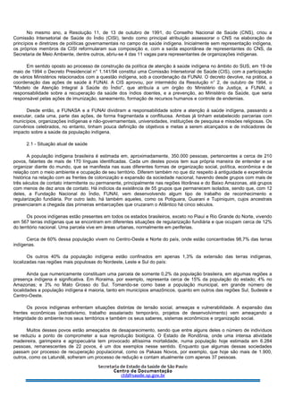 No mesmo ano, a Resolução 11, de 13 de outubro de 1991, do Conselho Nacional de Saúde (CNS), criou a
Comissão Intersetorial de Saúde do Índio (CISI), tendo como principal atribuição assessorar o CNS na elaboração de
princípios e diretrizes de políticas governamentais no campo da saúde indígena. Inicialmente sem representação indígena,
os próprios membros da CISI reformularam sua composição e, com a saída espontânea de representantes do CNS, da
Secretaria de Meio Ambiente, dentre outros, abriu-se 4 das 11 vagas para representantes de organizações indígenas.
Em sentido oposto ao processo de construção da política de atenção à saúde indígena no âmbito do SUS, em 19 de
maio de 1994 o Decreto Presidencial n° 1.141/94 constitui uma Comissão Intersetorial de Saúde (CIS), com a participação
de vários Ministérios relacionados com a questão indígena, sob a coordenação da FUNAI. O decreto devolve, na prática, a
coordenação das ações de saúde à FUNAI. A CIS aprovou, por intermédio da Resolução n° 2, de outubro de 1994, o
"Modelo de Atenção Integral à Saúde do Índio", que atribuía a um órgão do Ministério da Justiça, a FUNAI, a
responsabilidade sobre a recuperação da saúde dos índios doentes, e a prevenção, ao Ministério da Saúde, que seria
responsável pelas ações de imunização, saneamento, formação de recursos humanos e controle de endemias.
Desde então, a FUNASA e a FUNAI dividiram a responsabilidade sobre a atenção à saúde indígena, passando a
executar, cada uma, parte das ações, de forma fragmentada e conflituosa. Ambas já tinham estabelecido parcerias com
municípios, organizações indígenas e não-governamentais, universidades, instituições de pesquisa e missões religiosas. Os
convênios celebrados, no entanto, tinham pouca definição de objetivos e metas a serem alcançados e de indicadores de
impacto sobre a saúde da população indígena.
2.1 - Situação atual de saúde
A população indígena brasileira é estimada em, aproximadamente, 350.000 pessoas, pertencentes a cerca de 210
povos, falantes de mais de 170 línguas identificadas. Cada um destes povos tem sua própria maneira de entender e se
organizar diante do mundo, que se manifesta nas suas diferentes formas de organização social, política, econômica e de
relação com o meio ambiente e ocupação de seu território. Diferem também no que diz respeito à antiguidade e experiência
histórica na relação com as frentes de colonização e expansão da sociedade nacional, havendo desde grupos com mais de
três séculos de contato intermitente ou permanente, principalmente nas regiões litorânea e do Baixo Amazonas, até grupos
com menos de dez anos de contato. Há indícios da existência de 55 grupos que permanecem isolados, sendo que, com 12
deles, a Fundação Nacional do Índio, FUNAI, vem desenvolvendo algum tipo de trabalho de reconhecimento e
regularização fundiária. Por outro lado, há também aqueles, como os Potiguara, Guarani e Tupiniquim, cujos ancestrais
presenciaram a chegada das primeiras embarcações que cruzaram o Atlântico há cinco séculos.
Os povos indígenas estão presentes em todos os estados brasileiros, exceto no Piauí e Rio Grande do Norte, vivendo
em 567 terras indígenas que se encontram em diferentes situações de regularização fundiária e que ocupam cerca de 12%
do território nacional. Uma parcela vive em áreas urbanas, normalmente em periferias.
Cerca de 60% dessa população vivem no Centro-Oeste e Norte do país, onde estão concentradas 98,7% das terras
indígenas.
Os outros 40% da população indígena estão confinados em apenas 1,3% da extensão das terras indígenas,
localizadas nas regiões mais populosas do Nordeste, Leste e Sul do país:
Ainda que numericamente constituam uma parcela de somente 0,2% da população brasileira, em algumas regiões a
presença indígena é significativa. Em Roraima, por exemplo, representa cerca de 15% da população do estado; 4% no
Amazonas; e 3% no Mato Grosso do Sul. Tomando-se como base a população municipal, em grande número de
localidades a população indígena é maioria, tanto em municípios amazônicos, quanto em outros das regiões Sul, Sudeste e
Centro-Oeste.
Os povos indígenas enfrentam situações distintas de tensão social, ameaças e vulnerabilidade. A expansão das
frentes econômicas (extrativismo, trabalho assalariado temporário, projetos de desenvolvimento) vem ameaçando a
integridade do ambiente nos seus territórios e também os seus saberes, sistemas econômicos e organização social.
Muitos desses povos estão ameaçados de desaparecimento, sendo que entre alguns deles o número de indivíduos
se reduziu a ponto de comprometer a sua reprodução biológica. O Estado de Rondônia, onde uma intensa atividade
madeireira, garimpeira e agropecuária tem provocado altíssima mortalidade, numa população hoje estimada em 6.284
pessoas, remanescentes de 22 povos, é um dos exemplos nesse sentido. Enquanto que algumas dessas sociedades
passam por processo de recuperação populacional, como os Pakaas Novos, por exemplo, que hoje são mais de 1.900,
outros, como os Latundê, sofreram um processo de redução e contam atualmente com apenas 37 pessoas.
 