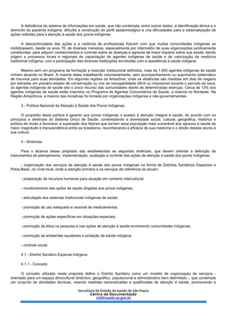 A deficiência do sistema de informações em saúde, que não contempla, entre outros dados, a identificação étnica e o
domicílio do paciente indígena, dificulta a construção do perfil epidemiológico e cria dificuldades para a sistematização de
ações voltadas para a atenção à saúde dos povos indígenas.
A descontinuidade das ações e a carência de profissionais fizeram com que muitas comunidades indígenas se
mobilizassem, desde os anos 70, de diversas maneiras, especialmente por intermédio de suas organizações juridicamente
constituídas, para adquirir conhecimentos e controle sobre as doenças e agravos de maior impacto sobre sua saúde, dando
origem a processos locais e regionais de capacitação de agentes indígenas de saúde e de valorização da medicina
tradicional indígena, com a participação das diversas instituições envolvidas com a assistência à saúde indígena.
Mesmo sem um programa de formação e inserção institucional definidos, mais de 1.400 agentes indígenas de saúde
vinham atuando no Brasil. A maioria deles trabalhando voluntariamente, sem acompanhamento ou suprimento sistemático
de insumos para suas atividades. Em algumas regiões da Amazônia, onde as distâncias são medidas em dias de viagens
por estradas em precário estado de conservação ou rios de navegabilidade difícil ou impossível durante o período da seca,
os agentes indígenas de saúde são o único recurso das comunidades diante de determinadas doenças. Cerca de 13% dos
agentes indígenas de saúde estão inseridos no Programa de Agentes Comunitários de Saúde, a maioria no Nordeste. Na
Região Amazônica, a maioria das iniciativas foi tomada por organizações indígenas e não-governamentais.
3 - Política Nacional de Atenção à Saúde dos Povos Indígenas
O propósito desta política é garantir aos povos indígenas o acesso à atenção integral à saúde, de acordo com os
princípios e diretrizes do Sistema Único de Saúde, contemplando a diversidade social, cultural, geográfica, histórica e
política de modo a favorecer a superação dos fatores que tornam essa população mais vulnerável aos agravos à saúde de
maior magnitude e transcendência entre os brasileiros, reconhecendo a eficácia de sua medicina e o direito desses povos à
sua cultura.
4 - Diretrizes
Para o alcance desse propósito são estabelecidas as seguintes diretrizes, que devem orientar a definição de
instrumentos de planejamento, implementação, avaliação e controle das ações de atenção à saúde dos povos indígenas:
- organização dos serviços de atenção à saúde dos povos indígenas na forma de Distritos Sanitários Especiais e
Polos-Base, no nível local, onde a atenção primária e os serviços de referência se situam;
- preparação de recursos humanos para atuação em contexto intercultural;
- monitoramento das ações de saúde dirigidas aos povos indígenas;
- articulação dos sistemas tradicionais indígenas de saúde;
- promoção do uso adequado e racional de medicamentos;
- promoção de ações específicas em situações especiais;
- promoção da ética na pesquisa e nas ações de atenção à saúde envolvendo comunidades indígenas;
- promoção de ambientes saudáveis e proteção da saúde indígena;
- controle social.
4.1 - Distrito Sanitário Especial Indígena
4.1.1 - Conceito
O conceito utilizado nesta proposta define o Distrito Sanitário como um modelo de organização de serviços -
orientado para um espaço etnocultural dinâmico, geográfico, populacional e administrativo bem delimitado -, que contempla
um conjunto de atividades técnicas, visando medidas racionalizadas e qualificadas de atenção à saúde, promovendo a
 