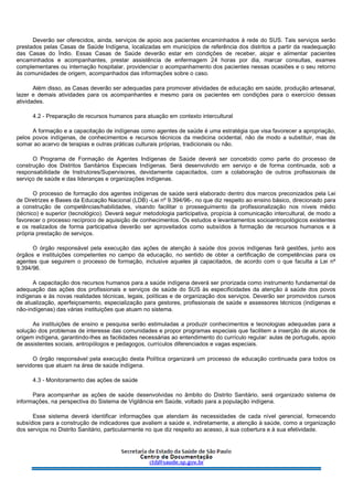 Deverão ser oferecidos, ainda, serviços de apoio aos pacientes encaminhados à rede do SUS. Tais serviços serão
prestados pelas Casas de Saúde Indígena, localizadas em municípios de referência dos distritos a partir da readequação
das Casas do Índio. Essas Casas de Saúde deverão estar em condições de receber, alojar e alimentar pacientes
encaminhados e acompanhantes, prestar assistência de enfermagem 24 horas por dia, marcar consultas, exames
complementares ou internação hospitalar, providenciar o acompanhamento dos pacientes nessas ocasiões e o seu retorno
às comunidades de origem, acompanhados das informações sobre o caso.
Além disso, as Casas deverão ser adequadas para promover atividades de educação em saúde, produção artesanal,
lazer e demais atividades para os acompanhantes e mesmo para os pacientes em condições para o exercício dessas
atividades.
4.2 - Preparação de recursos humanos para atuação em contexto intercultural
A formação e a capacitação de indígenas como agentes de saúde é uma estratégia que visa favorecer a apropriação,
pelos povos indígenas, de conhecimentos e recursos técnicos da medicina ocidental, não de modo a substituir, mas de
somar ao acervo de terapias e outras práticas culturais próprias, tradicionais ou não.
O Programa de Formação de Agentes Indígenas de Saúde deverá ser concebido como parte do processo de
construção dos Distritos Sanitários Especiais Indígenas. Será desenvolvido em serviço e de forma continuada, sob a
responsabilidade de Instrutores/Supervisores, devidamente capacitados, com a colaboração de outros profissionais de
serviço de saúde e das lideranças e organizações indígenas.
O processo de formação dos agentes indígenas de saúde será elaborado dentro dos marcos preconizados pela Lei
de Diretrizes e Bases da Educação Nacional (LDB) -Lei nº 9.394/96-, no que diz respeito ao ensino básico, direcionado para
a construção de competências/habilidades, visando facilitar o prosseguimento da profissionalização nos níveis médio
(técnico) e superior (tecnológico). Deverá seguir metodologia participativa, propícia à comunicação intercultural, de modo a
favorecer o processo recíproco de aquisição de conhecimentos. Os estudos e levantamentos socioantropológicos existentes
e os realizados de forma participativa deverão ser aproveitados como subsídios à formação de recursos humanos e à
própria prestação de serviços.
O órgão responsável pela execução das ações de atenção à saúde dos povos indígenas fará gestões, junto aos
órgãos e instituições competentes no campo da educação, no sentido de obter a certificação de competências para os
agentes que seguirem o processo de formação, inclusive aqueles já capacitados, de acordo com o que faculta a Lei nº
9.394/96.
A capacitação dos recursos humanos para a saúde indígena deverá ser priorizada como instrumento fundamental de
adequação das ações dos profissionais e serviços de saúde do SUS às especificidades da atenção à saúde dos povos
indígenas e às novas realidades técnicas, legais, políticas e de organização dos serviços. Deverão ser promovidos cursos
de atualização, aperfeiçoamento, especialização para gestores, profissionais de saúde e assessores técnicos (indígenas e
não-indígenas) das várias instituições que atuam no sistema.
As instituições de ensino e pesquisa serão estimuladas a produzir conhecimentos e tecnologias adequadas para a
solução dos problemas de interesse das comunidades e propor programas especiais que facilitem a inserção de alunos de
origem indígena, garantindo-lhes as facilidades necessárias ao entendimento do currículo regular: aulas de português, apoio
de assistentes sociais, antropólogos e pedagogos, currículos diferenciados e vagas especiais.
O órgão responsável pela execução desta Política organizará um processo de educação continuada para todos os
servidores que atuam na área de saúde indígena.
4.3 - Monitoramento das ações de saúde
Para acompanhar as ações de saúde desenvolvidas no âmbito do Distrito Sanitário, será organizado sistema de
informações, na perspectiva do Sistema de Vigilância em Saúde, voltado para a população indígena.
Esse sistema deverá identificar informações que atendam às necessidades de cada nível gerencial, fornecendo
subsídios para a construção de indicadores que avaliem a saúde e, indiretamente, a atenção à saúde, como a organização
dos serviços no Distrito Sanitário, particularmente no que diz respeito ao acesso, à sua cobertura e à sua efetividade.
 