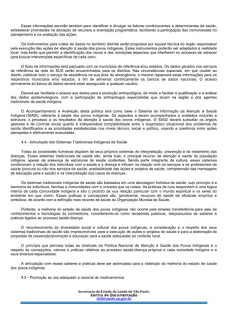Essas informações servirão também para identificar e divulgar os fatores condicionantes e determinantes da saúde,
estabelecer prioridades na alocação de recursos e orientação programática, facilitando a participação das comunidades no
planejamento e na avaliação das ações.
Os instrumentos para coleta de dados no território distrital serão propostos por equipe técnica do órgão responsável
pela execução das ações de atenção à saúde dos povos indígenas. Estes instrumentos poderão ser adaptados à realidade
local, mas terão que permitir a identificação dos riscos e das condições especiais que interferem no processo de adoecer
para buscar intervenções específicas de cada povo.
O fluxo de informações será pactuado com os municípios de referência e/ou estados. Os dados gerados nos serviços
de referência da rede do SUS serão encaminhados para os distritos. Nas circunstâncias especiais, em que couber ao
distrito viabilizar todo o serviço de assistência na sua área de abrangência, o mesmo repassará estas informações para os
respectivos municípios e/ou estados, a fim de alimentar continuamente os bancos de dados nacionais. O acesso
permanente ao banco de dados deverá estar assegurado a qualquer usuário.
Deverá ser facilitado o acesso aos dados para a produção antropológica, de modo a facilitar a qualificação e a análise
dos dados epidemiológicos, com a participação de antropólogos especialistas que atuam na região e dos agentes
tradicionais de saúde indígena.
O Acompanhamento e Avaliação desta política terá como base o Sistema de Informação da Atenção à Saúde
Indígena (SIASI), referente à saúde dos povos indígenas. Os aspectos a serem acompanhados e avaliados incluirão a
estrutura, o processo e os resultados da atenção à saúde dos povos indígenas. O SIASI deverá subsidiar os órgãos
gestores e de controle social quanto à indispensável compatibilidade entre o diagnóstico situacional dos problemas de
saúde identificados e as prioridades estabelecidas nos níveis técnico, social e político, visando a coerência entre ações
planejadas e efetivamente executadas.
4.4 - Articulação dos Sistemas Tradicionais Indígenas de Saúde
Todas as sociedades humanas dispõem de seus próprios sistemas de interpretação, prevenção e de tratamento das
doenças. Esses sistemas tradicionais de saúde são, ainda hoje, o principal recurso de atenção à saúde da população
indígena, apesar da presença de estruturas de saúde ocidentais. Sendo parte integrante da cultura, esses sistemas
condicionam a relação dos indivíduos com a saúde e a doença e influem na relação com os serviços e os profissionais de
saúde (procura ou não dos serviços de saúde, aceitabilidade das ações e projetos de saúde, compreensão das mensagens
de educação para a saúde) e na interpretação dos casos de doenças.
Os sistemas tradicionais indígenas de saúde são baseados em uma abordagem holística de saúde, cujo princípio é a
harmonia de indivíduos, famílias e comunidades com o universo que os rodeia. As práticas de cura respondem a uma lógica
interna de cada comunidade indígena e são o produto de sua relação particular com o mundo espiritual e os seres do
ambiente em que vivem. Essas práticas e concepções são, geralmente, recursos de saúde de eficácias empírica e
simbólica, de acordo com a definição mais recente de saúde da Organização Mundial de Saúde.
Portanto, a melhoria do estado de saúde dos povos indígenas não ocorre pela simples transferência para eles de
conhecimentos e tecnologias da biomedicina, considerando-os como receptores passivos, despossuídos de saberes e
práticas ligados ao processo saúde-doença.
O reconhecimento da diversidade social e cultural dos povos indígenas, a consideração e o respeito dos seus
sistemas tradicionais de saúde são imprescindíveis para a execução de ações e projetos de saúde e para a elaboração de
propostas de prevenção/promoção e educação para a saúde adequadas ao contexto local.
O princípio que permeia todas as diretrizes da Política Nacional de Atenção à Saúde dos Povos Indígenas é o
respeito às concepções, valores e práticas relativos ao processo saúde-doença próprios a cada sociedade indígena e a
seus diversos especialistas.
A articulação com esses saberes e práticas deve ser estimulada para a obtenção da melhoria do estado de saúde
dos povos indígenas.
4.5 - Promoção ao uso adequado e racional de medicamentos
 