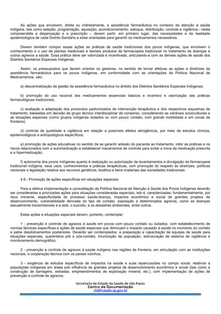 As ações que envolvem, direta ou indiretamente, a assistência farmacêutica no contexto da atenção à saúde
indígena, tais como seleção, programação, aquisição, acondicionamento, estoque, distribuição, controle e vigilância - nesta
compreendida a dispensação e a prescrição -, devem partir, em primeiro lugar, das necessidades e da realidade
epidemiológica de cada Distrito Sanitário e estar orientadas para garantir os medicamentos necessários.
Devem também compor essas ações as práticas de saúde tradicionais dos povos indígenas, que envolvem o
conhecimento e o uso de plantas medicinais e demais produtos da farmacopeia tradicional no tratamento de doenças e
outros agravos a saúde. Essa prática deve ser valorizada e incentivada, articulando-a com as demais ações de saúde dos
Distritos Sanitários Especiais Indígenas.
Assim, os pressupostos que devem orientar os gestores, no sentido de tornar efetivas as ações e diretrizes da
assistência farmacêutica para os povos indígenas, em conformidade com as orientações da Política Nacional de
Medicamentos, são:
a) descentralização da gestão da assistência farmacêutica no âmbito dos Distritos Sanitários Especiais Indígenas;
b) promoção do uso racional dos medicamentos essenciais básicos e incentivo e valorização das práticas
farmacológicas tradicionais;
c) avaliação e adaptação dos protocolos padronizados de intervenção terapêutica e dos respectivos esquemas de
tratamento, baseadas em decisão de grupo técnico interdisciplinar de consenso, considerando as variáveis socioculturais e
as situações especiais (como grupos indígenas isolados ou com pouco contato, com grande mobilidade e em zonas de
fronteira);
d) controle de qualidade e vigilância em relação a possíveis efeitos iatrogênicos, por meio de estudos clínicos,
epidemiológicos e antropológicos específicos;
e) promoção de ações educativas no sentido de se garantir adesão do paciente ao tratamento, inibir as práticas e os
riscos relacionados com a automedicação e estabelecer mecanismos de controle para evitar a troca da medicação prescrita
e a hipermedicação;
f) autonomia dos povos indígenas quanto à realização ou autorização de levantamentos e divulgação da farmacopeia
tradicional indígena, seus usos, conhecimentos e práticas terapêuticas, com promoção do respeito às diretrizes, políticas
nacionais e legislação relativa aos recursos genéticos, bioética e bens imateriais das sociedades tradicionais.
4.6 - Promoção de ações específicas em situações especiais
Para a efetiva implementação e consolidação da Política Nacional de Atenção à Saúde dos Povos Indígenas deverão
ser consideradas e priorizadas ações para situações consideradas especiais, isto é, caracterizadas, fundamentalmente, por
risco iminente, especificidade do processo saúde-doença, impactos econômico e social de grandes projetos de
desenvolvimento, vulnerabilidade derivada do tipo de contato, exposição a determinados agravos, como as doenças
sexualmente transmissíveis e a aids, o suicídio, e os desastres ambientais, entre outros.
Estas ações e situações especiais devem, portanto, contemplar:
1 - prevenção e controle de agravos à saúde em povos com pouco contato ou isolados, com estabelecimento de
normas técnicas específicas e ações de saúde especiais que diminuam o impacto causado à saúde no momento do contato
e pelos desdobramentos posteriores. Deverão ser contemplados: a preparação e capacitação de equipes de saúde para
situações especiais, quarentena pré e pós-contato, imunização da população, estruturação de sistema de vigilância e
monitoramento demográfico;
2 - prevenção e controle de agravos à saúde indígena nas regiões de fronteira, em articulação com as instituições
nacionais, e cooperação técnica com os países vizinhos;
3 - exigência de estudos específicos de impactos na saúde e suas repercussões no campo social, relativos a
populações indígenas em áreas sob influência de grandes projetos de desenvolvimento econômico e social (tais como a
construção de barragens, estradas, empreendimentos de exploração mineral, etc.), com implementação de ações de
prevenção e controle de agravos;
 